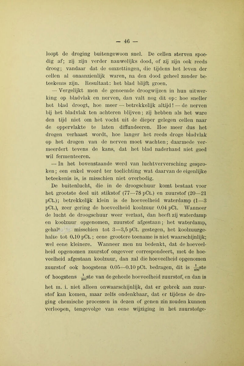 loopt de droging buitengewoon snel. De cellen sterven spoe- dig af; zij zijn verder nauwelijks dood, of zij zijn ook reeds droog; vandaar dat de omzettingen, die tijdens het leven der cellen al onaanzienlijk waren, na den dood geheel zonder be- teekems zijn. Resultaat: het blad blijft groen. — Vergelijkt men de genoemde droogwijzen in hun uitwer- king op blad vlak en nerven, dan valt nog dit op; hoe sneller het blad droogt, hoe meer — betrekkelijk altijd ! — de nerven bij het blad vlak ten achteren blijven; zij hebben als het ware den tijd niet om het vocht uit de dieper gelegen cellen naai- de oppervlakte te laten diffundeeren. Hoe meer dus het drogen verhaast wordt, hoe langer het reeds droge bladvlak op het drogen van de nerven moet wachten; daarmede ver- meerdert tevens de kans, dat het blad naderhand niet goed wil fermenteeren. — In het bovenstaande werd van luchtverversching gespro- ken ; een enkel woord ter toelichting wat daarvan de eigenlijke beteekenis is, is misschien niet overbodig. De buitenlucht, die in de droogschuur komt bestaat voor het grootste deel uit stikstof (77—78pCt.) en zuurstof (20—21 pCt.); betrekkelijk klein is de hoeveelheid waterdamp (1—3 pCt.), zeer gering de hoeveelheid koolzuur 0.04 pCt. Wanneer de lucht de droogschuur weer verlaat, dan heeft zij waterdamp en koolzuur opgenomen, zuurstof afgestaan; het waterdamp, gehaR - misschien tot 3—3,5 pCt. gestegen, het koolzuurge- halce tot 0.10 pCt.; eene grootere toename is niet waarschijnlijk; wel eene kleinere. Wanneer men nu bedenkt, dat de hoeveel- heid opgenomen zuurstof ongeveer correspondeert, met de hoe- veelheid afgestaan koolzuur, dan zal die hoeveelheid opgenomen zuurstof ook hoogstens 0.05—0.10 pCt. bedragen, dit is ^ste of hoogstens -^ste van de geheele hoeveelheid zuurstof, en dan is het m. i. niet alleen onwaarschijnlijk, dat er gebrek aan zuur- stof kan komen, maar zelfs ondenkbaar, dat er tijdens de dro- ging chemische processen in dezen of genen zin zouden kunnen verloopen, tengevolge van eene wijziging in het zuurstofge-