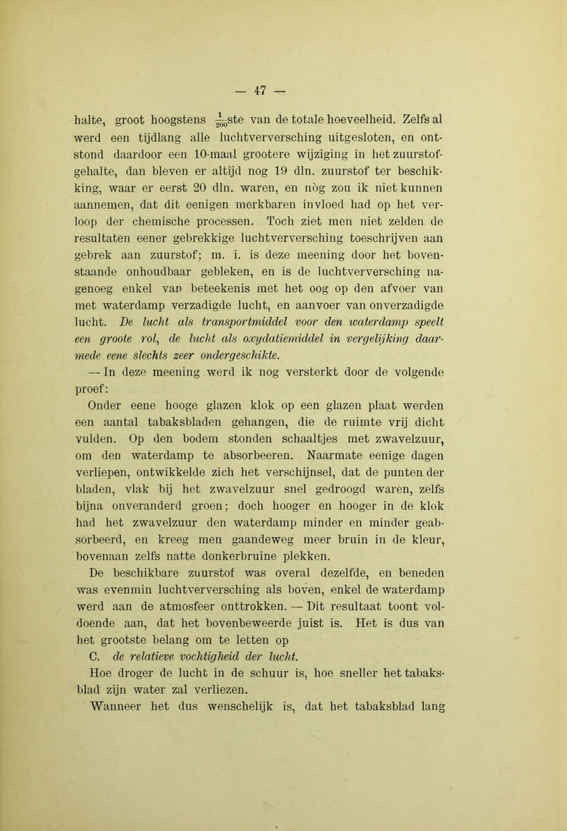 halte, groot hoogstens -^ste van de totale hoeveelheid. Zelfs al werd een tijdlang alle luchtverversching uitgesloten, en ont- stond daardoor een 10-maal grootere wijziging in het zuurstof- gehalte, dan hieven er altijd nog 19 dln. zuurstof ter beschik- king, waar er eerst 20 dln. waren, en nog zou ik niet kunnen aannemen, dat dit eenigen merkbaren invloed had op het ver- loop der chemische processen. Toch ziet men niet zelden de resultaten eener gebrekkige luchtverversching toeschrijven aan gebrek aan zuurstof; m. i. is deze meening door het boven- staande onhoudbaar gebleken, en is de luchtverversching na- genoeg enkel van beteekenis met het oog op den afvoer van met waterdamp verzadigde lucht, en aanvoer van onverzadigde lucht. De lucht als transportmiddel voor den waterdamp speelt een groote rol^ de lucht als oxydatiemiddel in vergelijking daar- mede eene slechts zeer ondergeschikte. — In deze meening werd ik nog versterkt door de volgende proef; Onder eene hooge glazen klok op een glazen plaat werden een aantal tabaksbladen gehangen, die de ruimte vrij dicht vulden. Op den bodem stonden schaaltjes met zwavelzuur, om den waterdamp te absorbeeren. Naarmate eenige dagen verliepen, ontwikkelde zich het verschijnsel, dat de punten der bladen, vlak bij het zwavelzuur snel gedroogd waren, zelfs bijna onveranderd groen; doch hooger en hooger in de klok had het zwavelzuur den waterdamp minder en minder geab- sorbeerd, en kreeg men gaandeweg meer bruin in de kleur, bovenaan zelfs natte donkerbruine plekken. De beschikbare zuurstof was overal dezelfde, en beneden was evenmin luchtverversching als boven, enkel de waterdamp werd aan de atmosfeer onttrokken. — Dit resultaat toont vol- doende aan, dat het bovenbeweerde juist is. Het is dus van het grootste belang om te letten op C. de relatieve vochtigheid der lucht. Hoe droger de lucht in de schuur is, hoe sneller het tabaks- blad zijn water zal verliezen. Wanneer het dns wenschelijk is, dat het tabaksblad lang