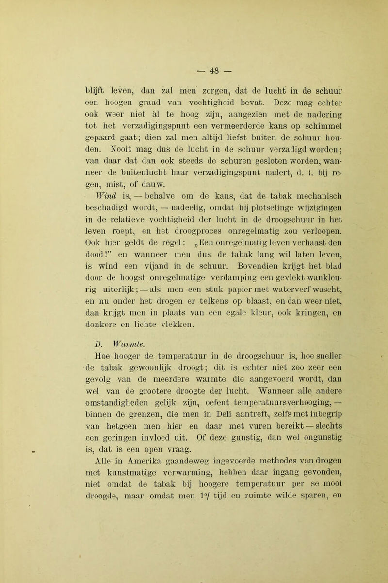 blijft leven, dan zal men zorgen, dat de lucht in de schuur een hoogen graad van vochtigheid bevat. Deze mag echter ook weer niet al te hoog zijn, aangezien met de nadering tot het verzadigingspunt een vermeerderde kans op schimmel gepaard gaat; dien zal men altijd liefst buiten de schuur hou- den. Nooit mag dus de lucht in de schuur verzadigd worden; van daar dat dan ook steeds de schuren gesloten worden, wan- neer de buitenlucht haar verzadigingspunt nadert, d. i. bij re- gen, mist, of dauw. TFind is, — behalve om de kans, dat de tabak mechanisch beschadigd wordt, — nadeelig, omdat hij plotselinge wijzigingen in de relatieve vochtigheid der lucht in de droogschuur in het leven roept, en het droogproces onregelmatig zou verloopen. Ook hier geldt de regel: „Een onregelmatig leven verhaast den dood!” en wanneer men dus de tabak lang wil laten leven, is wind een vijand in de schuur. Bovendien krijgt het blad door de hoogst onregelmatige verdamping een gevlekt wankleu- rig uiterlijk; — als men een stuk papier met waterverf wascht, en nu onder het drogen er telkens op blaast, en dan weer niet, dan krijgt men in plaats van een egale kleur, ook kringen, en donkere en lichte vlekken. I). Warmte. Hoe hooger de temperatuur in de droogschuur is, hoe sneller de tabak gewoonlijk droogt; dit is echter niet zoo zeer een gevolg van de meerdere warmte die aangevoerd wordt, dan wel van de grootere droogte der lucht. Wanneer alle andere omstandigheden gelijk zijn, oefent temperatuursverhooging, — binnen de grenzen, die men in Deli aantreft, zelfs met inbegrip van hetgeen men hier en daar met vuren bereikt — slechts een geringen invloed uit. Of deze gunstig, dan wel ongunstig is, dat is een open vraag. Alle in Amerika gaandeweg ingevoerde methodes van drogen met kunstmatige verwarming, hebben daar ingang gevonden, niet omdat de tabak bij hoogere temperatuur per se mooi di'oogde, maar omdat men 1/ tijd en ruimte wilde sparen, en