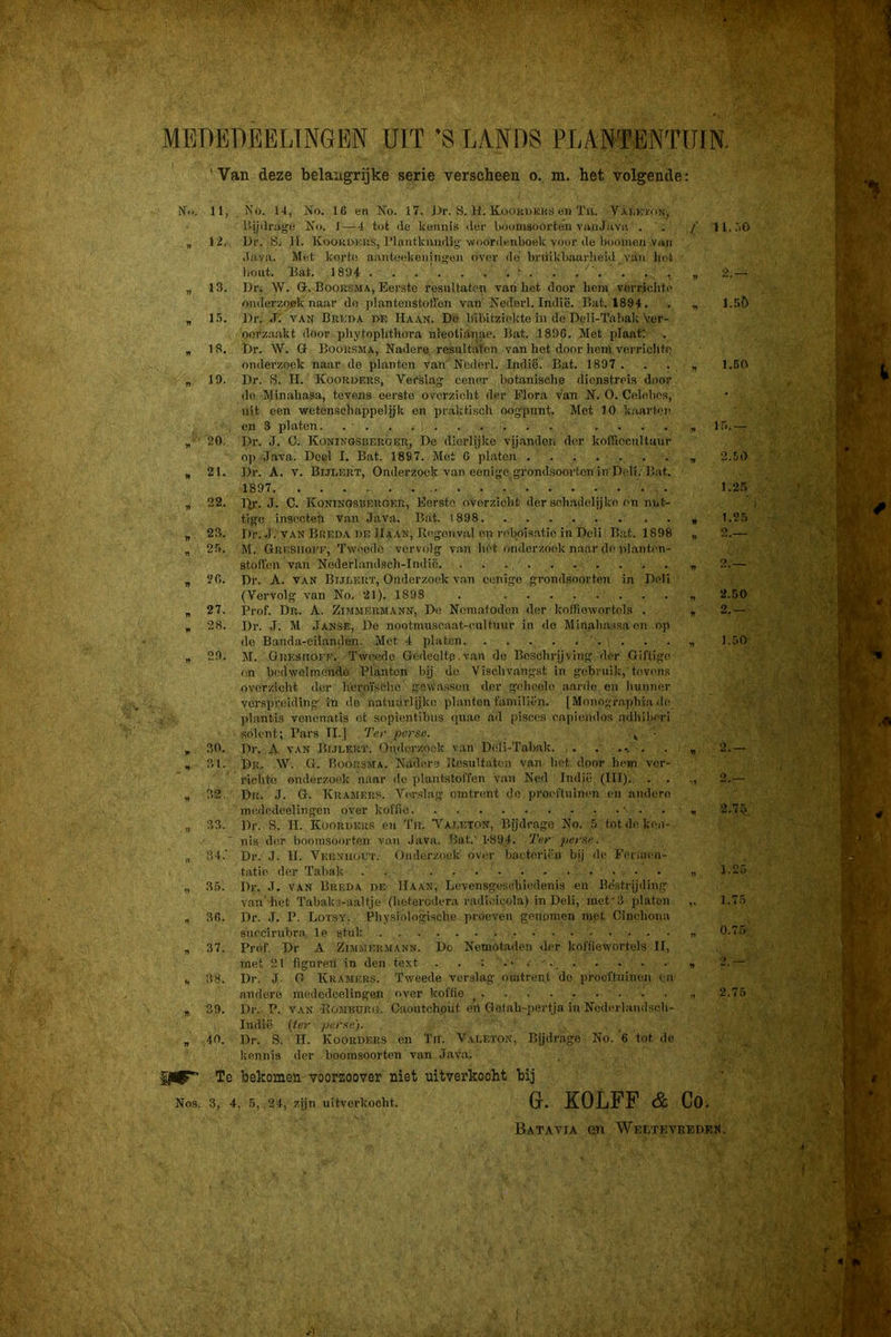 MBDEllEELTNGBN UIT 'S LANDS PLANTENTUrN. 'Van deze belangrijke serie verscheen o. m. het volgende: N«». 11, No. 14, Ko. 16 en No. 17. J.>r. S. H. Kooki>kk!J en Tii. V.^ï.wt'px, IMjilrikge No. 1 — 4 tot de kennis dei’ boomsoorten vnnJ.iva . f 11.00 „ 12. Dr. S. II. Kookokus, 1’lrtntkimdig’woordenboek voor de booiueu van .J.'i.vii. Met korte anntoekeniiif'en over de briiikbaaidieid van hot liout. Bat. 1894 ' . . , . . . , , 'i.— „ 13. Dr. W. Q-. BoonsMA, Eerste resultaten van bet door hem vorrjclite onderzoek naar do p!antenstoffen van'Nederl. Indië. Bat. 1894. . „ 1..3C) „ 1.5. Dr. .7. VAN Brkda de Haan. Do bibitziekte in de Deli-Tabak Ver- oorzaakt door pbytopbtboi-a nreptianae. Bat. 189G. Met plaat: , 18. J)r. W. G Boousma, Nadere resultaten van het door hem verrichte onderzoek n.aar de planten van Nederl. Indië. Bat. 1897. . . „ 1.60 „ 19. Dr. S. H. Koorders, Verslag' eenor botanische dienstreis door do Minahasa, tevens eerste overzicht der Flora van N. O. Celobes, uit een ■wetenschappelijk en praktisch oogpunt. Met 10 kiiarton en 3 platen. ........... . . . . „ iTi.— 20, Dr. .T. C. Koningsberger, De dierlijke vij.anden der kofliccultuur op Java. Deel I. Bat. 1897. Met G platen „ 2.50 , 21. Dr. A. V. Bijlbrt, Onderzoek van eenige grondsoorten in Deli. Bat. 1897 . 1.25 , 22. Dr. J. C. Koningsberger, Eerste overzicht der .schadelijke en nut- tige insootefi van Java. Bat. l898. 1.25 „ 23. Dr. J. VAN Breda DE Haan, Regenval en reboisatio in Deli Bat. 1898 „ 2.— „ 25. M. Gresuofe, Tweede vervolg v.an bet onderzoek naar diM'l.anten- stoffen van Nederlandsch-Indië. 2.— „ 26. Dr. A. VAN Bijeert, Onderzoek van eenige grondsnorten in Deli (Vervolg van No. 21). 1898 . 2.50 „ 27. Prof. Dr. A. Zimmermann, De Noniatoden der koffiewortels . „ 2.— , 28. Dr. J. M Janse, De nootmuseaat-cultuur in do Minali.a.saaen op de Banda-eilanden. Met 4 platen 1.50 n 29. M. Oresiioee. Twisido Gedeelte.van de Bosobrjjving der Giftige en bedwelmende Planten bij do Visclivangst in gebruik, tevens overzicht dor licroïsché gew'assoii dor gelieelo aarde on hunner verspreiding in de natuurljke planten familiën. [ Monograpbia de jdantis venenatis et sopientibus (pi-ao ad pisces oapiemlos .adhilierl Rolent; Pars II.] Ter perse. , ■ , 30. Dr. A VAN Bijeert. Onderzoek van Deli-Tabak. . . .... . , 2.— , 31. Dr. W. G. Boorsma. Nadere Resultaten van het door hem vor- rielito onderzoek naar de plantstoffen van Ned Indië (III). . . ,, 2.— „ 32. Dr. J. G. Kramers. Versl.ag omtrent do yiroeftuinen en andere inededeolingen over koffie ■ • . « 2.75 „ 33. Dr. S. H. Koordeus en Th. Vaeeton, Bjdrage No. 5 totde. ke,i- nis der bnomsoerten van Java. Bat.' 1-894. Ter perse. „ 34. Dr. J. 11. VerNiioUT. Onderzoek ovei; bacteriën bij de Forineii- tatie der Tabak . n 1-25 „ 35. Dr. J. VAN Breda de Haan, Levensgescliiedenis en Bestrijding van het Tabaks-aaltje (beteredera radicicola) in Deli, met’3 platen „ 1.75 , 3fi. Dr. J. P. Lotsy. Physiologisebe proeven genomen met Cinchona snecirubra Ie stuk 0.75 „ 37. Prof, Dr A Zimmermann. Do Nemotaden der koffiewortels II, met 21 figuren in den text . . : , 2.— t, 38. Dr. J O Kramers. Tweede verslag omtrent do prooftuineii i n andere mededcelingen over koffie ^ , 2.75 „ 39. Dr. P. VAN Rombürg. Caoutchout en Gefab-pertja in Nederlaudaeii- Indië {ter perse). „ 40. Dr. S. H. Koordkrs en Tn. Vaeeton, Bijdrage No. ’6 tot dc kennis der boomsoorten van Jav.a. , . Te bekomen voorzoover niet uitverkocht bij Nos. 3, 4, 5, 24, zijn uitverkocht. G. KOLFF & Co. Batavia en Wectkvreden.