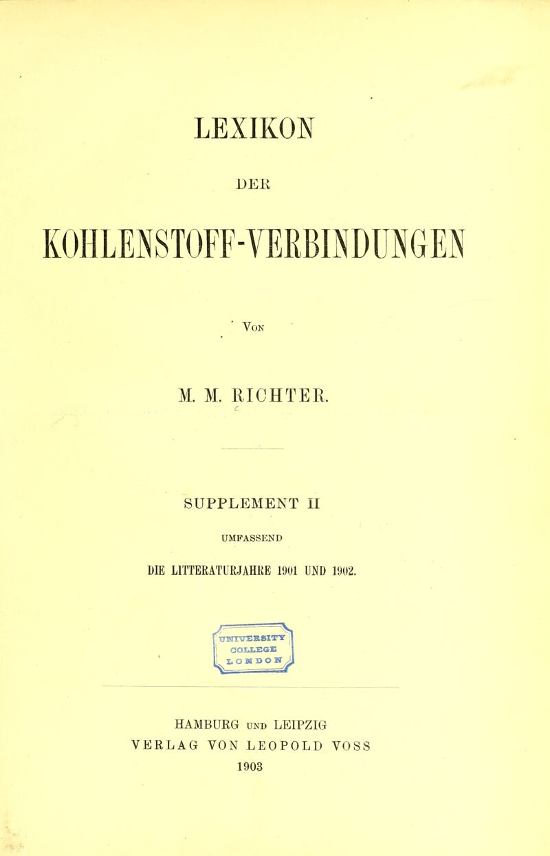 DER KOHLENSTOFF-VERBINDUNGEN Von M. M. RICHTER. e SUPPLEMENT II UMFASSEND DIE LITTEßATUßJAHßE 1901 UND 1902. ITNTVEB.SIT'ST j I SOTJiEGE ^x.QMDOV HAMBURG und LEIPZIG VERLAG VON LEOPOLD VOSS 1903