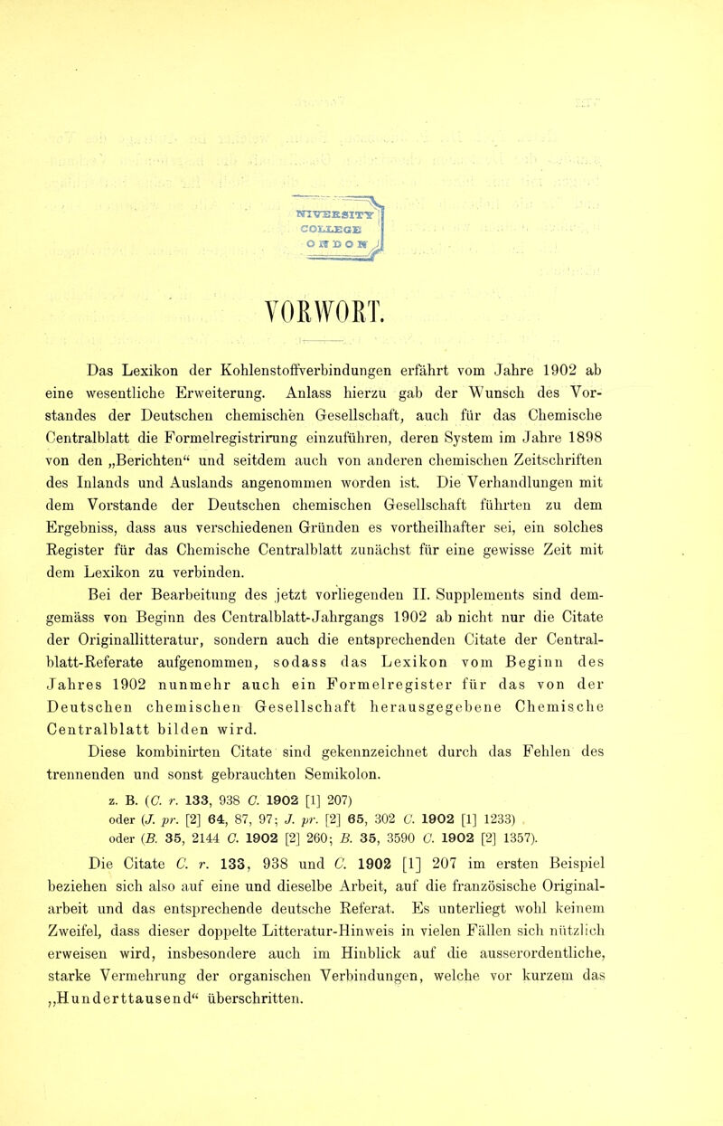 VORWORT. Das Lexikon der Kohlenstoffverbindungen erfährt vom Jahre 1902 ab eine wesentliche Erweiterung. Anlass hierzu gab der Wunsch des Vor- standes der Deutschen chemischen Gesellschaft, auch für das Chemische Centralblatt die Formelregistrirung einzuführen, deren System im Jahre 1898 von den „Berichten“ und seitdem auch von anderen chemischen Zeitschriften des Inlands und Auslands angenommen worden ist. Die Verhandlungen mit dem Vorstande der Deutschen chemischen Gesellschaft führten zu dem Ergebniss, dass aus verschiedenen Gründen es vortheilhafter sei, ein solches Register für das Chemische Centralblatt zunächst für eine gewisse Zeit mit dem Lexikon zu verbinden. Bei der Bearbeitung des jetzt vorliegenden II. Supplements sind dem- gemäss von Beginn des Centralblatt-Jahrgangs 1902 ab nicht nur die Citate der Originallitteratur, sondern auch die entsprechenden Citate der Central- blatt-Referate aufgenommen, sodass das Lexikon vom Beginn des Jahres 1902 nunmehr auch ein Formelregister für das von der Deutschen chemischen Gesellschaft herausgegebene Chemische Centralblatt bilden wird. Diese kombinirten Citate sind gekennzeichnet durch das Fehlen des trennenden und sonst gebrauchten Semikolon, z. B. (G. r. 133, 938 G. 1902 [1] 207) oder (J. pr. [2] 64, 87, 97; J. pr. [2] 65, 302 G. 1902 [1] 1233) oder (B. 35, 2144 G. 1902 [2] 260; B. 35, 3590 G. 1902 [2] 1357). Die Citate C. r. 133, 938 und C. 1902 [1] 207 im ersten Beispiel beziehen sich also auf eine und dieselbe Arbeit, auf die französische Original- arbeit und das entsprechende deutsche Referat. Es unterliegt wohl keinem Zweifel, dass dieser doppelte Litteratur-Hinweis in vielen Fällen sich nützlich erweisen wird, insbesondere auch im Hinblick auf die ausserordentliche, starke Vermehrung der organischen Verbindungen, welche vor kurzem das „Hunderttausend“ überschritten.
