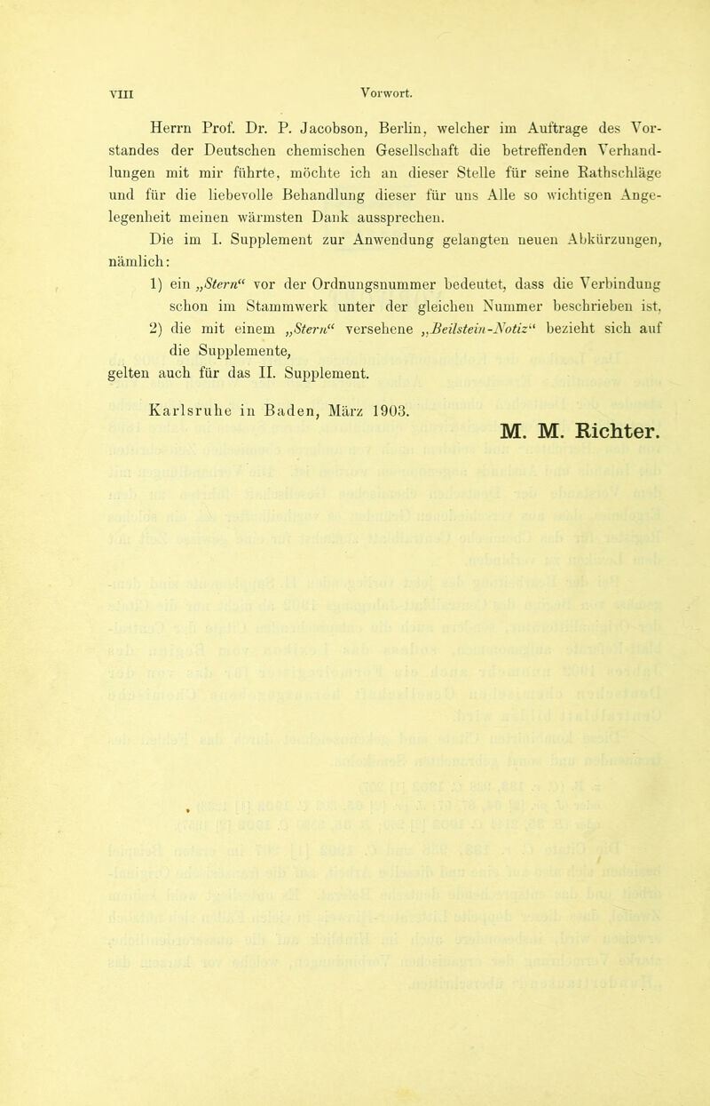Herrn Prof. Dr. P. Jacobson, Berlin, welcher im Aufträge des Vor- standes der Deutschen chemischen Gesellschaft die betreffenden Verhand- lungen mit mir führte, möchte ich an dieser Stelle für seine Bathschläge und für die liebevolle Behandlung dieser für uns Alle so wichtigen Ange- legenheit meinen wärmsten Dank aussprechen. Die im I. Supplement zur Anwendung gelangten neuen Abkürzungen, nämlich: 1) ein „Stern“ vor der Ordnungsnummer bedeutet, dass die Verbindung schon im Stammwerk unter der gleichen Nummer beschrieben ist, 2) die mit einem „Stern“ versehene „Beilstein-Notiz“ bezieht sich auf die Supplemente, gelten auch für das II. Supplement. Karlsruhe in Baden, März 1903. M. M. Richter.