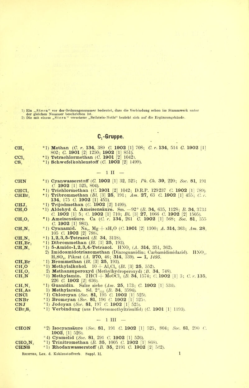 der gleichen Nummer beschrieben ist. 2) Die mit einem „Stern“ versehene „Beilstein-Notiz“ bezieht sich auf die Ergänzungsbände. ch4 CC1, cs. CHN CHC13 CHBr, CHJ, CH, 6 CH,0, CH,N, CH,N4 CH,Br, CHjN-, CH,Br ch4o ch4o, ch5n CHRIST., CHr.AS CNC1 CNBr CNJ CBr4S, CHON CHOjN.. CHNS Richter, CrGruppe. *1) Methan (C. r. 134, 389 G 1902 [1] 708; C. r. 134, 514 C. 1902 [11 802; C. 1901 [2] 1250; 1902 [1] 851). *1) Tetrachlormethan (C. 1901 [2] 1042). * 1) Schwefelkohlenstoff (G 1902 [2] 1499). in | *1) Cyanwasserstoff (C. 1902 [1] 32, 525; Pli. Ch. 39, 220; Soc. 81, 191 G 1902 [1] 525, 804). *1) Trichlormethan (C. 1901 [2] 1042; D.R.P. 129237 G 1902 [1] 789). *1) Tribrommethan (Bl. [3] 25, 191; Am. 27, 63 G 1902 [1] 455; G r. 134, 175 G 1902 [1] 455). *1) Trijodmethan (G 1902 [2] 1499). *1) Aldehyd d. Ameisensäure. Sm. —92° (B. 34, 635, 1128; B. 34, 3733 G 1902 [1] 5; G 1902 [1] 710; Bl. [3] 27, 1066 G 1902 [2] 1505). *1) Ameisensäure. Ca (G r. 134, 261 G 1902 [1] 568; Soc. 81, 355 C. 1902 [1] 981). *1) Cyanamid. Na,, Mg-f xH,0 (G 1901 [2] 1100; A. 314, 363; Am. 28, 105 G 1902 [2]'788). *1) 1,2,3,5-Tetrazol (B. 34, 3118). *1) Dibrommethan (Bl. [3] 25, 193). *1) 5-Amido-l,2,3,4-Tetrazol. HNTOs (A. 314, 351, 362). 2) Imidoamidotriazomethan (Diazoguanidin; Carbamidimidazid). HNO., H2S04, Pikrat (A. 270, 46 ; 314, 339). — I, 1495. ? 1) Brommethan (Bl. [3] 25, 193). *1) Methylalkohol. 10 + A1,C16 (Bl. [3] 25, 552). 2) Methansuperoxyd (Methylbydroperoxyd) (B. 34, 748). *1) Methylamin. 2HC1 + MoOCl3 (B. 34, 1574; G 1902 [1] 3; G r. 135, 226 G 1902 [2] 636). *1) Guanidin. Salze siehe (Am. 25, 173; G 1902 [1] 534). 1) Methylarsin. Sd. 2°7S5 (B. 34, 3594). *1) Chlorcyan (Soc. 81, 195 C. 1902 [1] 525). *1) Bromcyan (Soc. 81, 196 G 1902 [1] 5251. *1) Jodcyan (Soc. 81, 197 G 1902 [1] 525). *1) Verbindung (aus Pcrbrommcthyltrisulfid) (G 1901 [1] 1193). - 1 III — *2) Isocyansäure (Soc. 81, 191 G 1902 [1] 525, 804; Soc. 81, 290 G 1902, [1] 526). *4) Cyamelid (Soc. 81, 291 G 1902 [1] 526). *1) Trinitromethan (B. 35, 1005 G 1902 [1] 868). *1) Hhodanwasserstoff (B. 35, 2191 G 1902 [2] 542). Lex. d. Kohlenstoffverb. Suppl. II, 1