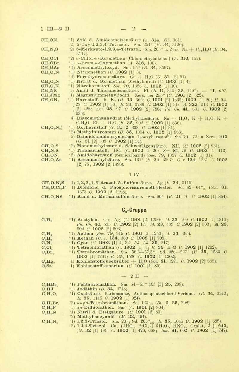 CH2ON4 CH2N4S CH3OCl CH,OBr CH,OAs CH..O,N ch3o.,n CH303N., ch3ns CH3JMg ch4on, ch4o,n2“ ch4o,s ch4n,s ch6on:; CH5OsÄs ch2o3n4s CHaO,Cl2P ch6o2ns C2H2 c.,h4 C2H6 c2n„ C2C14 C2Br4 C2Hg2 Co Sa C.,HBr, C,HJ c2h2o4 C2H2Br4 C.HoF c'H3N *1) Azid d. Amidoameisensäure (d. 314, 353, 361). 2) 5-Oxy-l,2,3,4-Tetrazol. Sin. 254 (B. 34, 3120). 2) 5-Merkapto-l,2,3,4-Tetrazol. Sm. 205° u. Zers. Na + 1'/oH20 {B. 34, 3117). *2) «-Chlor-re-Oxymetban (Chlormethylalkohol) (A. 316, 157). *1) «-Brom-a-Oxymethan 316, 190). *1) Arsenmethyloxyd. Sm. 95 {B. 34, 3597). *1) Nitromethan (C. 1902 [ 1] 3). *4) Formhydroxamsäure. Cu -f- H20 (G. 31, [2] 91). ' lj Nitrat d. Oxymethan (Methylnitrat) (C. 1902 [lj 4). *1) Nitroharnstoif (Soc. 79, 1326 C. 1902 [1] 30). 1) Amid d. Thioameisensäure. Fl. (B. 11, 340; 32, 1497). — *1, 697. 1) Magnesiummethyljodid. Zers, bei 255° (C. 1901 |2J 622j. *1) Harnstoff. K, K„ (H. 33, 362; C. 1901 [2] 1335; 1902 [1[ 20; H. 34, - 28 G. 1902 [1J 30; B. 34, 3786 O. 1902 [1] 31; A. 322, 313 G 1902 l [2] 428; Am. 28, 97 0. 1902 [2] 788; Ph. Gh. 41, 601 C. 1902 [2] 935). 4) Diazomethanhydrat (Methylazosäure). Na + H.,0, K -f- HoO, K -(- C2H60, Kb + H20 (B. 35, 902 G. 1902 [1] 856).' *1) Oxyharnstoff (G. 31 [2] 338 C. 1902 [1] 31). *2) Methylnitroamin (B. 35, 1004 G. 1902 [1] 868). 5) Oximidoamidooxymethan (Isooxyharnstolf). Sm. 70—72 u. Zers. HCl ((?. 31 [2] 339 G. 1902 [1J 31). *2) Monomethylester d. Schwefligensäure. NH4 ((7. 1902 [2] 931). rl) Thioharnstoff. HCl (G. 1902 [1] 20; ISoc. 81, 79 G. 1902 [1J 113). *2) Amidoharnstoff (Semicarbazid) (60c. 79, 1327 C. 1902 [1J 31). *1) Arsenmethylsäure. Sm. 161° (ß. 34, 3597: G. r. 134, 1231 G. 1902 [2] 75; 1902 [2J1498). — 1 IV — 1) 1,2,3,4-Tetrazol-5-Sulfonsäure. Ag (B. 34, 3119). 1) Dichlorid d. Phosphorsäuremethylester. Sd. 62—64 15 {Soc. 81, 1373 G. 1902 [2] 1198). *1) Amid d. Methansulfonsäure. Sm. 90° (P. 21, 76 G. 1902 [1] 854). C2-Gruppe. *1) Acetylen. Cu2, Ag2 (G. 1901 [2] 1250; M. 23, 199 G. 1902 [1] 1310; Ph. Gh. 40, 535 G. 1902 [2J 17; M. 23, 489 G. 1902 [2] 503; M. 23, 502 G. 1902 [2] 503). *1) Aethen {Soc. 79, 915 G. 1901 [2] 1250; M. 23, 495). *1) Aethan {G. r. 134, 389 C. 1902 [1] 708). *1) Cyan (G 1902 [1J 4, 32; Ph. Gh. 39, 217). *1) Tetrachloräthen (G 1902 [1] 4; B. 35, 1533 G 1902 [LJ 1202). *1) Tetrabromäthen. Sm. 56,5—57,5; Sd. 226—227 {B. 35, 1530 G 1902 [lj 1201; B. 35, 1536 G 1902 [1] 1202). 1) Kohlenstoflfquecksilber -p H20 {Soc. 81, 1271 G 1902 [2] 885). 1) Kohlenstoffsamarium (G 1901 [1] 85). — 2 II — *1) Pentabromäthan. Sm. 54—550.{Bl. [3] 25, 298). *1) Jodäthin (B. 34, 2718). *1) Oxalsäure, ßariumsalze, Antimonpentachlorid-Verbind. (B. 34, 3313; B. 35, 1118 G 1902 [1] 924). *2) ««pp-Tetrabromäthan. Sd. 120 °22 {Bl. [3] 25, 298). 1) n «-Difluoräthen. Gas (G 1901 [2] 804). *1) Nitril d. Essigsäure (G 1901 12] 83). *2) Methylisocyanid (M. 22, 494). *1) 1,2,3-Triazol. Sm. 23°; Sd. 203°739 {B. 35, 1045 G 1902 [1J 882). •2) 1,2,4-Triazol. Cu, (2HC1, PtCl4 + 6II20), HNOa, Oxalat, 2-pPtCl4 (G. 32 [1J 189 G 1902 [lj 426, 668; Soc. 81, 602 G 1902 [1] 747). C.,H:,N.