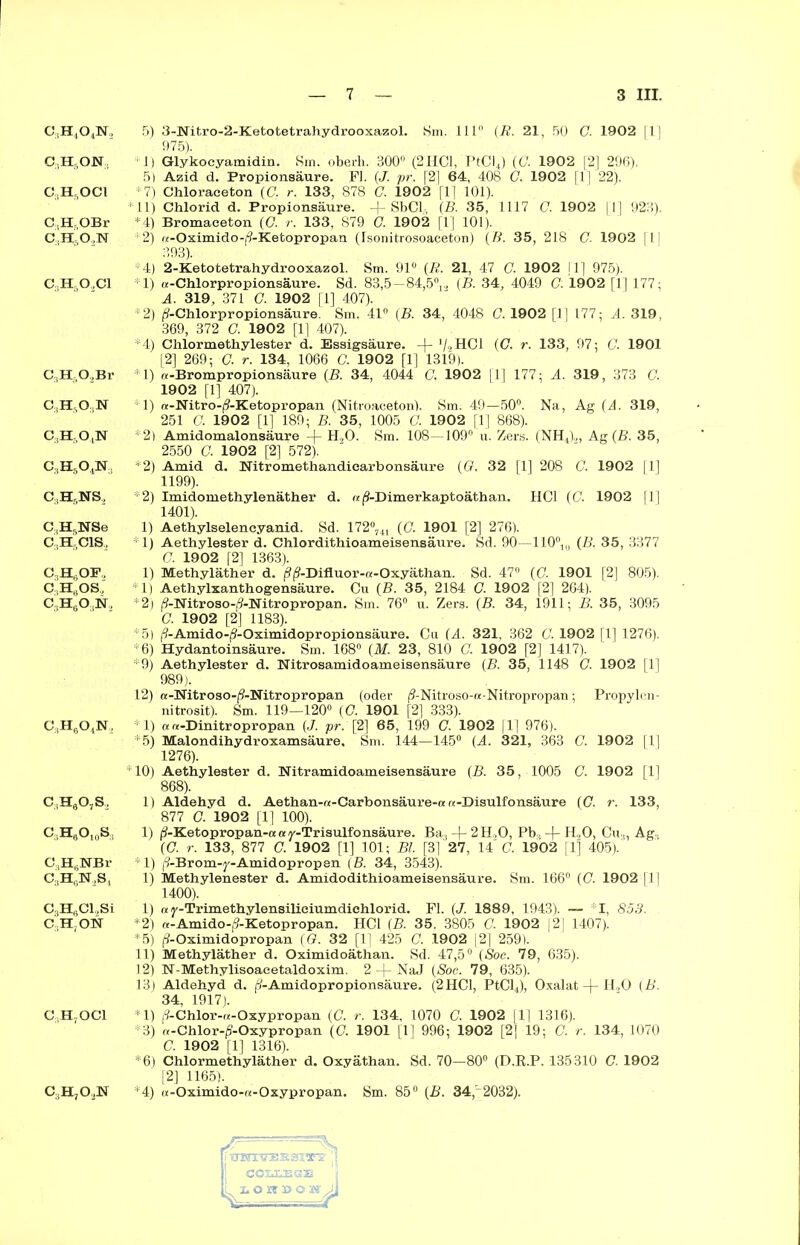 c,h5on; CgHgOCl C.,Hr,OBr c:tn5o3]sr C3H502C1 C3H-02Br C3H503N c3hso4n c3h5o4n;. c3h5ns2 C.tHsNSe C:(HftClS, C3HsOF, C,H,.OS, C.HyO.N, c:,h6o4n, c3h6o7s2 c:1h8o10s:1 C,H6NBr c3H6ür2s4 CBH6Cl,Si C,H;ON C.HjOCl c3h7o2n — 7 — 3 III. 975). *1) Glykocyamidin. Sm. oberh. 300° (2 HCl, PtCI4) (G. 1902 [2] 296). 5) Azid d. Propionsäure. Fl. (J. pr. [2] 64, 408 G. 1902 [1] 22). *7) Chloraeeton (C. r. 133, 878 0. 1902 fl | 101). *11) Chlorid d. Propionsäure. + SbCL, (B. 35, 1117 G. 1902 [1] 923). *4) Bromaceton (G. r. 133, 879 G. 1902 [1] 101). *2) «-Oximido-|9-Ketopropan (Isonitrosoaceton) (ff. 35, 218 G. 1902 |1| 393). 4) 2-Ketotetrahydrooxazol. Sm. 91° (7?. 21, 47 C. 1902 II] 975). *1) «-Chlorpropionsäure. Sd. 83,5-84,5V (B. 34, 4049 G. 1902 [1] 177; A. 319, 371 G. 1902 [1] 407). *2) (?-Chlorpropionsäure. Sm. 41° (B. 34, 4048 G. 1902 [1] 177; A. 319, 369, 372 G. 1902 [1] 407). *4) Chlormethylester d. Essigsäure. -(- V2HCI (G. r. 133, 97; G. 1901 [2] 269; G. r. 134, 1066 G. 1902 [1] 1319). M) «-Brompropionsäure (B. 34, 4044 C. 1902 |T| 177; A. 319, 373 G. 1902 [1] 407). 1) «-Nitro-(?-Ketopropan (Nitroaceton). Sm. 49—50°. Na, Ag (4. 319, 251 G. 1902 [1] 189; B. 35, 1005 G. 1902 [1] 868). *2) Amidomaionsäure H20. Sm. 108—109° u. Zers. (NH4)2, Ag (B. 35, 2550 G. 1902 [2] 572). *2) Amid d. Nitromethandiearbonsäure (G. 32 [1] 208 C. 1902 |1] 1199). *2) Imidomethylenäther d. «(9-Dimerkaptoäthan. HCl (C. 1902 [1] 1401). 1) Aethylselencyanid. Sd. 172°741 (C. 1901 [2] 276). 1 1) Aethylester d. Chlordithioameisensäure. Sd. 90—110°t(, (B. 35, 3377 C. 1902 [2] 1363). 1) Methyläther d. (?(?-Difluor-a-Oxyäthan. Sd. 47° (0. 1901 [2] 805). *1) Aethylxanthogensäure. Cu (B. 35, 2184 C. 1902 [2] 264). *2) (?-Nitroso-^-Nitropropan. Sm. 76° u. Zers. (B. 34, 1911; B. 35, 3095 O. 1902 [2] 1183). *5) (?-Amido-(9-Oximidopropionsäure. Cu (A. 321, 362 G. 1902 [1] 1276). *6) Hydantoinsäure. Sm. 168° (M. 23, 810 G. 1902 [2] 1417). *9) Aethylester d. Nitrosamidoameisensäure (B. 35, 1148 G. 1902 [1] 989). 12) a-Nitroso-(9-Nitropropan (oder (?-Nitroso-«-Nitropropan; Propylen- nitrosit). Sm. 119—120° {G. 1901 [2] 333). *1) a «-Dinitropropan (J. pr. [2] 65, 199 G. 1902 fl] 976). *5) Malondihydroxamsäure, Sm. 144—145° (A. 321, 363 C. 1902 f 1 ] 1276). *10) Aethylester d. Nitramidoameisensäure (B. 35, 1005 G. 1902 [1] 868). 1) Aldehyd d. Aethan-«-Carbonsäure-a «-Disulfonsäure (G. r. 133, 877 G. 1902 [1] 100). 1) (9-Ketopropan-aay-Trisulfonsäure. Ba3-f-2H,0, Pb;l -f- H.,0, Cu3, Ag- (G. r. 133, 877 G. 1902 [1] 101; Bl. [3]' 27, U G. 1902 [1] 405).' *1) (9-Brom-y-Amidopropen (B. 34, 3543). 1) Methylenester d. Amidodithioameisensäure. Sm. 166° (0. 1902 fl | 1400). 1) «y-Trimethylensiliciumdichlorid. Fl. (J. 1889, 1943). —• I, 853. *2) «-Amido-(?-Ketopropan. HCl (B. 35. 3805 C. 1902 [2] 1407). *5) (9-Oximidopropan (G. 32 [1] 425 G. 1902 |2] 259). 11) Methyläther d. Oximidoäthan. Sd. 47,5° (Soc. 79, 635). 12) IST-Methylisoacetaldoxim. 2 -\- NaJ (Soc. 79, 635). 13) Aldehyd d. (9-Amidopropionsäure. (2 HCl, PtCl4), Oxalat -}- H,0 (B. 34, 1917). *1) (?-Chlor-«-Oxypropan (G. r. 134, 1070 C. 1902 111 1316). *3) «-Chlor-jS-Oxypropan (G. 1901 [1] 996; 1902 [2] 19; G. r. 134, 1070 C. 1902 [1] 1316). *6) Chlormethyläther d. Oxyäthan. Sd. 70—80° (D.E.P. 135310 G. 1902 [2] 1165). *4) «-Oximido-a-Oxypropan. Sm. 85° (B. 34,~2032).