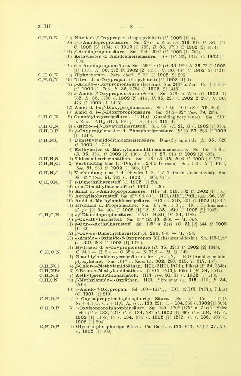 c.;h7o,,n c3h-o.,n.. C.IBON C,,H703N;1 C3H704N, c:1h7o,p C.tH7NS, C,H7N,S C:1H7N4C1 c,h7n4j C.,HsON, C:,HaO,N, c.hso3n4 c3h3nci C3HsNBr C3HsN,S C.HgON CH OP c,h9o4p C.H.OgP 9) Nitrit d. (/-Oxypropan IIsopropylnitrit) (C. 1902 [1] 4). • 10) r-ra-Amidopropionsäure. Sm. 295° u. Zers. (A. 319, 61; H. 36, 271 G. 1902 [2J 1134; C. 1902 [1J 752; B. 35, 3793 C. 1902 [2] 1414). 11) (9-Amidopropionsäure. Sm. 199—200° (C. 1902 [1] 763)! *16) Aethylester d. Amidoameisensäure. Ag (B. 35, 1317 G. 1902 1 1094). *19) d-r*- Amidopropionsäure. Sm. 293. HCl (H. 33,182: H. 35, 73 C. 1902 [1] 1018; H. 36, 272 C. 1902 [2] 1134; H. 36, 467 ' G. 1902 121 1424). *3) Glykocyamin. Zers, oberli. 220° (<7. 1902 [2] 296). *5) Nitrat d. a-Oxypropan (Propylnitrat) (C. 1902 [1] 4). *7) j?-Amido-«-Oxypropionsäure (Isoserin). Sm. 248° u. Zers. Cu -j- 3H.,0 (C. 1902 [1] 763; B. 35, 3794 C. 1902 [2] 1415). *8) a-Amido-(?-Oxypropionsäure (Serin). Sm. 246° u. Zers. (C. 1902 [1| 762; B. 35, 3790 C. 1902 [2] 1414; H. 35, 223 C. 1902 [2] 287; H. 36. 473 G. 1902 [2] 1425). 12) Amid d. 1-a(?-Dioxypropionsäure. Sm. 99,5—100° (Soe. 79, 269). 13) Amid d. i-«(3-Dioxypropionsäure. Sm. 91,5—92° (Soc. 79, 269). 5) Guanidyloxyessigsäure -|- V., H„0 (Guanidinglyoxylsäure). Sm. 210° u. Zers. NH4, (HCl, PtCl4 + H3Ö) (A. 315, 4). 2) a-Nitro-a-((?-Oxyäthyl)harnstofF. Sm. 86° (R. 21, 53 C. 1902 [1] 976). 3) /?-Oxypropylenester d. Phosphorigensäure (Bl. [3] 27, 266 C. 1902 [1] 1049). 3) Dimethylamidodithioameisensäure. Dimethylaminsalz (B. 35, 820 C. 1902 [1] 712). 4) Methylester d. Methylamidodithioameisensäure. Sd. 155—156°„0 (B. 35, 3381 C. 1902 [2] 1363; Bl. [3] 27, 813 G. 1902 [2] 695). 1) Thiosemicarbazonäthan. Sm. 146° (B. 35, 2603 C. 1902 [2] 572). 2) Verbindung (aus l,4-Dihydro-l,2,4,5-Tetrazin). Sm. 130°. 2-f PtCl4 (Sog. 81, 263 G. 1902 [1] 668, 817). I) Verbindung (aus 1, 4-Dihydro-l, 2, 4, 5-Tetrazin - Jodmethylat). Sm. 98—99° (Soc. 81, 263 G. 1902 [1] 668, 817). *3) s-DimethylharnstofF (C. 1902 [1] 20). 4) uns-Dimethylharnstofif (G. 1902 [1] 20). *8) Amid d. a-Amidopropionsäure. HBr (A. 319, 302 C. 1902 fl] 361). *9) Aethylisoharnstoff. Sm. 42°; Sd. 89°10. HCl, (2HCl, PtCl4) (Am. 26, 255). 10) Amid d. Methylamidoessigsäure. HCl (A. 319, 301 C. 1902 [1] 361). 11) Hydrazid d. Propionsäure. Sm. 40°; Sd. 130°16. HCl, Hydrazinsalz (J. pr. [2] 64, 404 G. 1902 [1] 22; B. 35, 3240 G. 1902 [2] 1045). *6) «(9-Diamidopropionsäure. HNO,, H,S04 (B. 34, 1182). 10) j?-Oxyäthylharnsto£f. Sm. 95° (R. 13, 488). — *1, 860. II) (?-Oxy-«-AethylharnstofF. Sm. 129° u. Zers. (G. 31 [2] 344 G. 1902 [1] 32). 12) j?-Oxy-re «-Dimethylhamstoff (A. 299, 86). — I, 728. 13) a-Amido-tt-Oximido-^-Oxypropan (Milchsäureamidoxim). Sm. 115-116° (A. 321, 368 G. 1902 [1] 1276). 14) Hydrazid d. «-Oxypropionsäure (B. 35, 3240 C. 1902 [2] 1045). C 24,3 — H 5,4 — 0 32,4 — N 37,8 — M. G. 148. 1) Guanidylamidooxyessigsäure oder C;1H602N4-)-H,0 (Amidoguanidin- glyoxylsäure). Sm. 161° u. Zers. (A. 302, 280 ; 315, 7; 317, 157). 4) (?-Chlor-(*-Methylamidoäthan. HCl, (2HC1, PtClJ, Pikrat (B. 34, 3548). 3) j?-Brom-«-Methylamidoäthan. (2HCl, PtCl4), Pikrat (B. 34, 3547). 7) Aethylpseudothioharnstoff. HCl (Soc. 81, 81 C. 1902 [1] 113). 2) (9-Methylamido-tt-Oxyäthan. HCl, Pikrolonat (A. 315, 110; B. 34, 3549). 10) «-Amido-j?-Oxypropan. Sd. 160-161 °760. HCl, (2 HCl, PtCl4), Pikrat (G. 1901 [1] 819). 4) «-Oxyisopropylmetaphosphorige Säure. Sm. 45°. Co -(- 4H.,0, Ni + 4HoO, Cu + H,0, Ag (C. r. 133, 221; C. r. 134, 286 C. 1902 [1] 565). 5) r<-Oxyisopropylphosphinsäure. Sm. 169—170° (175° u. Zers.). Salze siehe (G. r. 133, 221; C. r. 134, 287 G. 1902 [1] 566; G. r. 134, 847' C. 1902 [1] 1155; O. r. 134, 994 C. 1902 [1] 1272; C. r. 135, 106 G. 1902 [2] 504). 1) Glycerinphosphorige Säure. Ca, Ba (C- r. 133, 643; Bl. [3] 27, 261 G. 1902 [1] 100),
