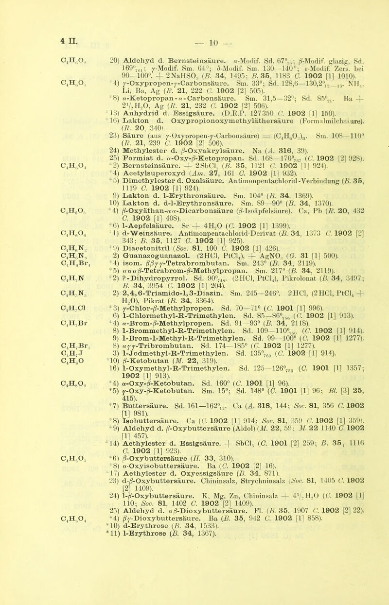 C4H60, 20) Aldehyd d. Bernsteinsäure. «-Modif. Sd. 67°,„; p’-Modif. glasig, Sd. 169°7r>1; r-Modif. Sm. 64°; <S-Modif. Sm. 130—140°; e-Modif. Zers, bei 90—100°. + 2NaHSO;1 (B. 34, 1495; B. 35, 1183 C. 1902 [1] 1010). C4H0O; 4) y-Oxypropen-y-Carbonsäure. Sm. 33°; Sd. 128,6—130,2°,.. 13. Nil,. Li, Ba, Ag (R. 21, 222 C. 1902 [2] 505). *8) «-Ketopropan-re-Carbonsäure. Sm. 31,5—32; Sd. 85°«,. Ba -f- 2'/,, ILO, Ag (R. 21, 232 G. 1902 [2] 506). 13) Anhydrid d. Essigsäure. (D.R.P. 127350 f. 1902 |1] 150). 16) Lakton d. Oxypropionoxymethyläthersäure (Formalmilchsiiure). (R. 20, 340). 23) Säure (aus y-Oxyoropen-y-Carbonsäure) = (CiH60:;)n. Sm. 108—110° (R. 21, 239 G. 1902 [2] 506). 24) Methylester d. (9-Oxyakrylsäure. Na (A. 316, 39). 25) Eormiat d. re-Oxy-^-Ketopropan. Sd. 168—170°7G7 (C. 1902 [2| 928). C4H604 *2) Bernsteinsäure. + 2SbCI3 (B. 35, 1121 G. 1902 [1] 924). 4) Aeetylsuperoxyd (Am. 27, 161 G. 1902 [1] 932). *5) Dimethylester d. Oxalsäure. Antimonpentachlorid-Verbindung (B. 35, 1119 G. 1902 [1] 924). 9) Lakton d. 1-Erythronsäure. Sm. 104° (B. 34, 1369). 10) Lakton d. d-l-Erythronsäure. Sm. 89—90° (B. 34, 1370). C4HgO, *4) (?-Oxyäthan-« «-Diearbonsäure ((?-Isoäpfelsäure). Ca, Pb (R. 20, 432 G. 1902 [1] 408). *6) 1-Aepfelsäure. Sr -f 4H,0 (C. 1902 fl] 1399). C4H6Oi; : 1) d-Weinsäure. Antimonpentachlorid-Derivat (B. 34, 1373 G. 1902 [2] 343; B. 35, 1127 G. 1902 [1] 925). C4H6N, *9) Diacetonitril (Soc. 81, 100 G. 1902 [1] 426). C,H(;NS 2) Guanazoguanazol. (2 HCl, PtCl4), -f- AgNO, (G. 31 [1] 500). C4H6Br4 *4) isom. ßßyy-Tetrabrombutan. Sm. 243° (B. 34, 2119). *5) re n a Ä-Tetrabrom-^-Methylpropan. Sm. 217° (B. 34, 2119). C.ILN *2) ?-Dihydropyrrol. Sd. 90°748. (2HC1, PtCl4), Pikrolonat (B. 34, 3497; B. 34, 3954 C. 1902 [1] 204). C,H;N, 2) 2,4,6-Triamido-l,3-Diazin. Sm. 245—246°. 2HC1, (2HC1, PtCl4 + H. ,0), Pikrat (B. 34, 3364). C4H7C1 *3) y-Chlor-j?-Methylpropen. Sd. 70—71° (C. 1901 [1] 996). 6) 1-Chlormethyl-R-Trimethylen. Sd. 85—86°75G (G. 1902 [1] 913). C^HjBr *4) rt-Brom-f?-Methylpropen. Sd. 91—93° (B. 34, 2118). 8) l-Brommethyl-R-Trimethylen. Sd. 109—110°76n (C. 1902 [1] 914). 9) 1-Brom-l-Methyl-R-Trimethylen. Sd. 99—100° (G. 1902 [1] 1277). C,H7Br, 8) reyy-Tribrombutan. Sd. 174—185° (C. 1902 [1] 1277). C,H7J 3) 1-Jodmethyl-R-Trimethylen. Sd. 135°760 (C. 1902 [1] 914). C4HsO *10) /9-Ketobutan (M. 22, 319). 16) 1-Oxymethyl-R-Trimethylen. Sd. 125-126°756 (C. 1901 [1] 1357; 1902 [1] 913). C4HsO., *4) re-Oxy-^-Ketobutan. Sd. 160° (G. 1901 [1] 96). *5) y-Oxy-tf-Ketobutan. Sm. 15°; Sd. 148° (C. 1901 [1] 96; Bl. [3] 25, 415). *7) Buttersäure. Sd. 161—162°,,. Ca (A. 318, 144; Soc. 81, 356 C. 1902 [1] 981). *8) iBobuttersäure. Ca (G. 1902 [1] 914; Soc. 81, 359 C. 1902 [1] 359). *9) Aldehyd d. p’-Oxybuttersäure (Aldol) (M. 22, 59; M. 22 1140 G. 1902 [1] 457). *14) Aethylester d. Essigsäure, -f- SbCl5 (C. 1901 [2] 259; B. 35, 1116 G. 1902 [1] 923). C4HgO, *6) (9-Oxybuttersäure (H. 33, 310). *8) «-Oxyisobuttersäure. Ba (G. 1902 [2] 16). *17) Aethylester d. Oxyessigsäure (B. 34, 871). 23) d-(9-Oxybuttersäure. Chininsalz, Strychninsalz (Soc. 81, 1405 G. 1902 [2] 1409). 24) l-^-Oxybuttersäure. K, Mg, Zn, Chiuinsalz 41/,H„0 (G. 1902 |1| 110; Soc. 81, 1402 C. 1902 [2] 1409). 25) Aldehyd d. re (9-Dioxybuttersäure. Fl. (B. 35, 1907 G. 1902 [2] 22). C4Hs04 *4) (Sj'-Dioxybuttersäure. Ba (B. 35, 942 G. 1902 [1] 858). *10) d-Erythrose (B. 34, 1533). *11) 1-Erythrose (B. 34, 1367).