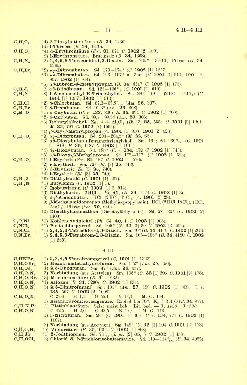 c4h8o, C4H8Os C4H8N(i C,H8Br, C(HSJ., C4H9]Sf C4H0C1 C4H9Br C.HigO c4h1(Io2 c4h1I(o4 c4h10s C4HnN C,04Ni c4nsrci, c4n2ci4 C4J5T,Br4 C,,HNBr4 C4H,OBr6 C4H'OJ2 c4h.,o,n4 C4H,03Br., c4h,o4n, C,H,0,N, C,H,OtjN, C4H.,N4Pt c4h3o:)n c,H..o,]sr.. C^JS C4H4OCl4 *14) ?-Dioxybuttersäure (B. 34, 1430). 16) 1-Threose (B. 34, 1370). *4) d-Erythronsäure (Soc. 81, 671 G. 1902 [2] 109). 8) 1-Erythronsäure. Brucinsaiz (B. 34, 1368). 2) 2,4,5,6-Tetraamido-l,3-Diazin. Sm. 205°. 3HCl, Pikrat (B. 34. 3365). *2) rey-Dibrombutan. Sd. 170-174° (C. 1902 |1] 1277. *3) a(5-Dibrombutan. Sd. 196—197° u. Zers. (C. 1901 [1| 610; 1901 |2| 807; 1902 [1] 914). *6) a (9-Dibrom-(?-Methylpropan (B. 34, 4217 G. 1902 [1] 175). 2) «Ö-Dijodbutan. Sd. 125—126 °16 (C. 1901 [1] 610). 8) l-Amidomethyl-R-Trimethylen. Sd. 88°. HCl, (2HCl, PtCl4) (C. 1901 [1] 1357; 1902 [1] 913). *2) (9-Chlorbutan. Sd. 67,3-67,8°767 (Am. 26, 307). *2) (?-Brombutan. Sd. 91,3° (Am. 26, 308). *1) «-Oxybutan (G. r. 133, 300; B. 35, 694 G. 1902 [1] 709). *2) (?-Oxybutan. Sd. 99,7-99,9° (Am. 26, 306). *3) Isobutylalkohol. Zn, 4 + A1,C18 (Bl. [3] 25, 555; G. 1901 [2] 1201; M. 23, 797 O. 1902 [2] 1093). *4) j^-Oxy-p’-Methylpropan (C. 1901 [1] 930; 1901 [2] 623). *2) ay-Dioxybutan. Sd. 204-204,5° (M. 22, 63). *3) a<5-Dioxybutan (Tetramethylenglykol). Sm. 16°; Sd. 230°760 (C. 1901 [1] 818; B. 35, 1187 C. 1902 [1] 1011). *4) ßy-Dioxybutan. Sd. 185° (G. r. 134, 472 G. 1902 [1] 743). *5) «($-Dioxy-(9-Methylpropan. Sd. 175—177 (G. 1902 [1] 628). *1) i-Erythrit (Soc. 81, 187 G. 1902 [1] 576). *2) r-Erythrit. Sm. 72° (Bl. [3] 25, 743). *3) d-Erythrit (Bl. [3] 25, 740). *4) 1-Erythrit (Bl. [3| 25, 740). *6) Diäthylsulfid (C. 1901 [1] 367). *1) Butylamin (G. 1902 [1] 3). *3) Isobutylamin (C. 1902 [1] 3, 914). *6) Diäthylamin. 2 HCl -f MoOC13 (B. 34, 1574 G. 1902 [1] 3). 8) d-^-Amidobutan. HCl, (2 HCl, PtCl4) (G. 1901 [2] 28). 9) ^-Methylamidopropan (Methylisopropylamin). HCl, (2 HCl, PtCl4), (HCl, AuCl,), Pikrat (Soc. 79, 640). 10) Dimethylamidoäthan (Dimethyläthylamin). Sd. 28—30° (G. 1902 [2] 1403). *1) Kohlenoxydnickel (Ph. Ch. 40, 1 G. 1902 [1] 903). *1) Pentachlorpyrrol. Sd. 209° (G. 32 [2] 30 C. 1902 [2] 902). *1) 2,4,5,6-Tetrachlor-l, 3-Diazin. Sm. 70° (B. 34, 4178 C. 1902 [1] 265). 1) 2,4,5,6-Tetrabrom-l,3-Diazin. Sm. 165—166° (B. 34, 4180 C. 1902 [1] 265). - 4 III - 1) 2,3,4,5-Tetrabrompyrrol (C. 1901 [1] 1323). *2) Hexabromtetrahydrofuran. Sm. 112° (Am. 25, 456). 1) 2,5-Dijodfuran. Sm. 47° (Am. 25, 457). 2) Verbindung (aus Acetylen). Sm. 108° (G. 32 [1] 203 G. 1901 [2] 178). *3) Mueobromsäure (B. 34, 1632). *1) Alloxan (B. 34, 3290; G. 1902 [1] 631). 3) 2,5-Dinitrofuran? Sm. 101° (Am. 27, 198 G. 1902 [1] 908; C. r. 135, 507 G. 1902 [2] 1098). C 27,6 — H 1,1 — O 55,1 — N 16,1 — M. G. 174. 1) Bisanhydronitroessigsäure. Explod. bei 70°. K, -)- 3H20 (B. 34, 877). 1) Platinblausäure. Salze meist bek. Lit. bed. — I, 1429\ *1, 798. C 42,5 — H 2,6 — O 42,5 - N 12,4 - M. G. 113. 1) 3-Nitrofuran. Sm. 28° (G 1901 [1] 466; G. r. 134, 777 C. 1902 [1] 1107). 2) Verbindung (aus Acetylen). Sm. 149° (G. 32 [1] 204 G. 1901 [2] 178). *5) Violursäure (B. 35, 1004 G. 1902 [1] 868). *1) 2-Jodthiophen. Sd. 73°15 (J. pr. [2] 65, 6 C. 1902 [1] 458). 3) Chlorid d. ?-Trichlorisobuttersäure. Sd. 110—114°154 (B. 34, 4055).
