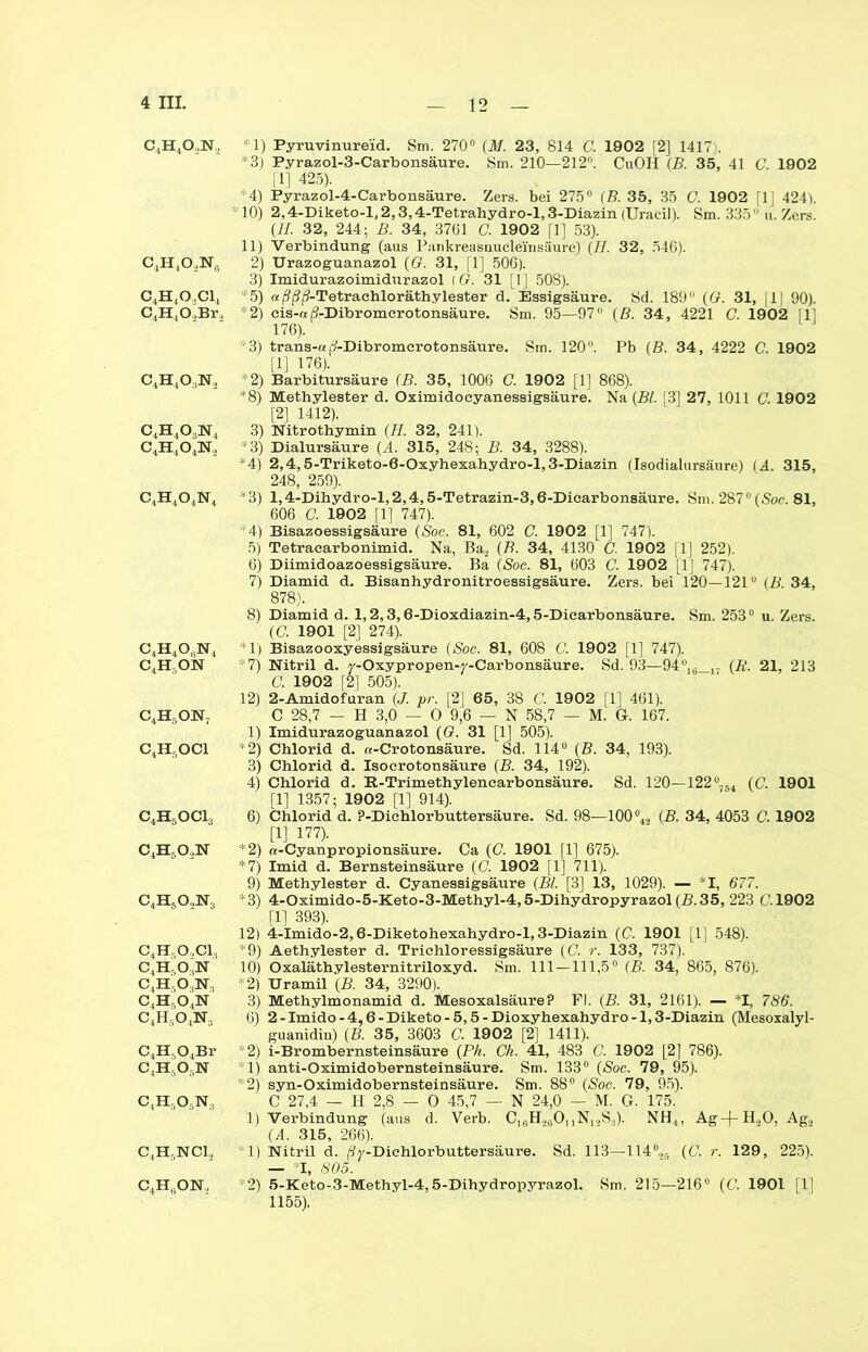 C4H402N2 C4H4O,N0 c4h4o,ci4 C4H402Br2 c4h4o:in2 c4h4o3n4 c4h4o4n2 c4h4o4n4 C4H4OfiN4 C4H5ON c4h5on, c4h5oci c4h5oci, c4h6o2n C4H50,Na C4HsO.,C1! c4h-,o]n C.H-OjN., C4H.,04N c4h5o4n3 C4H,04Br C |HO-N c4h5o6n3 c4h5nci, c4h6on, *1) Pyruvinureid. Sm. 270° (M. 23, 814 C. 1902 [2] 1417). *3) Pyrazol-3-Carbonsäure. Sm. 210—212°. CuOH (B. 35, 41 C. 1902 fl] 425). 4) Pyrazol-4-Carbonsäure. Zers, bei 275° (B. 35, 35 C. 1902 fl] 424). * 10) 2,4-Diketo-l, 2,3,4-Tetrahydro-l, 3-Diazin (Uracil). Sm. 33511 u. Zers. (II. 32, 244; B. 34, 3761 C. 1902 fl] 53). 11) Verbindung (aus Pankreasnucle'insäure) (H. 32, 546). 2) Urazoguanazol (G. 31, fl] 506). 3) Imidurazoimidurazol (G. 31 [1] 508). *5) aßßj?-Tetraehloräthylester d. Essigsäure. Sd. 189 (O. 31, |1J 90). *2) cis-« <?-Dibromcrotonsäure. Sm. 95—97° (B. 34, 4221 C. 1902 fl] 176). *3) trans-a ^-Dibromcrotonsäure. Sm. 120. Pb (B. 34 , 4222 C. 1902 [1] 176). *2) Barbitursäure (B. 35, 1006 C. 1902 [1] 868). *8) Methylester d. Oximidocyanessigsäure. Na (Bl. [3] 27, 1011 G. 1902 [2] 1412). 3) Nitrothymin (H. 32, 241). *3) Dialursäure (,4. 315, 248; B. 34, 3288). *4) 2,4,5-Triketo-6-Oxyhexahydro-l,3-Diazin (Isodialursäure) (4. 315, 248, 259). *3) 1,4-Dihydr o-l,2,4,5-Tetrazin-3,6-Diearbonsäure. Sm. 287°(Soc. 81, 606 G. 1902 [1] 747). *4) Bisazoessigsäure (Soc. 81, 602 C. 1902 [1] 747). 5) Tetraearbonimid. Na, Ba2 (B. 34, 4130 G 1902 |1] 252). 6) Diimidoazoessigsäure. Ba (Soc. 81, 603 C. 1902 [1] 747). 7) Diamid d. Bisanhydronitroessigsäure. Zers, bei 120—121° (B. 34, 878). 8) Diamid d. 1,2,3,6-Dioxdiazin-4,5-Diearbonsäure. Sm. 253° u. Zers. (C. 1901 [2] 274). 1) Bisazooxyessigsäure (Soc. 81, 608 C. 1902 fl] 747). *7) Nitril d. j'-Oxypropen-j'-Carbonsäure. Sd. 93—94°,6_,- (R. 21, 213 G. 1902 f2] 505). 12) 2-Amidofuran (J. pr. [2] 65, 38 C. 1902 fl] 461). C 28,7 - H 3,0 — O 9,6 — N 58,7 — M. G. 167. 1) Imidurazoguanazol (G. 31 [1] 505). *2) Chlorid d. «-Crotonsäure. Sd. 114° (B. 34, 193). 3) Chlorid d. Isoerotonsäure (B. 34, 192). 4) Chlorid d. R-Trimethylencarbonsäure. Sd. 120—122°-54 (C. 1901 fl] 1357; 1902 fl] 914). 6) Chlorid d. P-Dichlorbuttersäure. Sd. 98—100% (£• 34, 4053 G. 1902 [1] 177). “2) «-Cyanpropionsäure. Ca (G. 1901 [1] 675). *7) Imid d. Bernsteinsäure (C. 1902 fl] 711). 9) Methylester d. Cyanessigsäure (Bl. [3] 13, 1029). — *1, 677. *3) 4-Oximido-5-Keto-3-Methyl-4,5-Dihydropyrazol(B. 35, 223 (7.1902 fl] 393). 12) 4-Imido-2,6-Diketohexahydro-l, 3-Diazin (C. 1901 [1] 548). *9) Aethylester d. Trichloressigsäure (C. r. 133, 737). 10) Oxaläthylesternitriloxyd. Sm. 111—111,5° (B. 34, 865, 876). *2) Uramil (B. 34, 3290). 3) Methylmonamid d. MesoxalsäureP Fl. (B. 31, 2161). — *1, 786. 6) 2-Imido-4,6-Diketo-5,5-Dioxyhexahydro-l,3-Diazin (Mesoxalyl- guanidin) (B. 35, 3603 C. 1902 [2] 1411). ; 2) i-Brombernsteinsäure (Ph. Gh. 41, 483 C. 1902 [2] 786). 1) anti-Oximidobernsteinsäure. Sm. 133° (Soc. 79, 95). *2) syn-Oximidobernsteinsäure. Sm. 88° (Soc. 79, 95). C 27,4 — H 2,8 — 0 45,7 — N 24,0 — M. G. 175. 1) Verbindung (aus d. Verb. C1,;H.,6OnN1.>Sj). NH4, Ag-(-H.,0, Ag., (A. 315, 266). 1) Nitril d. (ty-Dichlorbuttersäure. Sd. 113—114°.,, (C. r. 129, 225). — *Ijf 805. *2) 5-Keto-3-Methyl-4,5-Dihydropyrazol. Sm. 215—216° (G. 1901 [1] 1155).