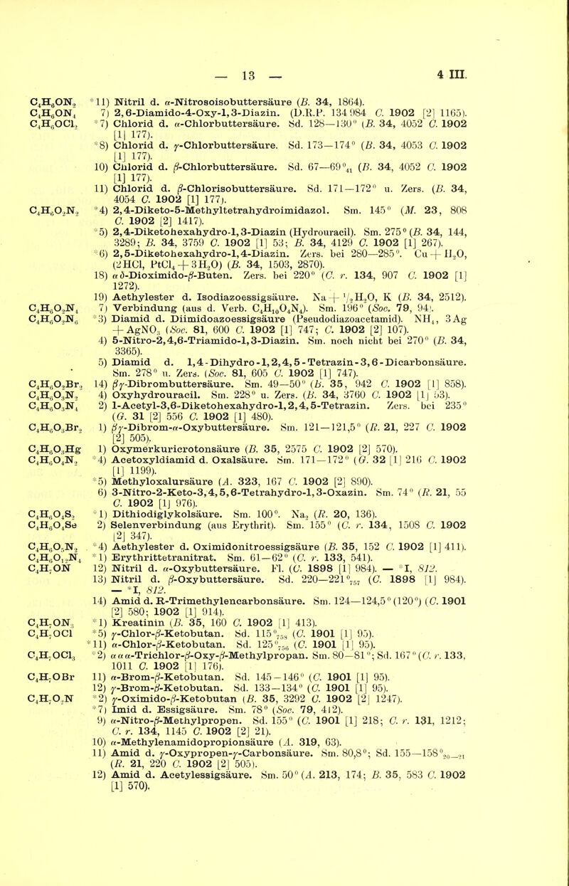 C4HaON2 c4h6on4 c4h6oci. c4h6o2n2 C4H602N4 c4h6o2n0 C4HeO,Br, C4H603N, C4Ha03N4 C4Ha03Br2 C4H603Hg C4H604N2 c4h6o4s, C4H0O4Se c4h6o5n> c4h6o,,n4 c4h7on c4h7on, c4h7oci c4h7oci3 C4H7OBr c4h7o,n *11) Nitril d. re-Nitrosoisobuttersäure (B. 34, 1864). 7) 2,6-Diamido-4-Oxy-l,3-Diazin. (D.R.P. 134 984 C. 1902 [2] 1165). *7) Chlorid d. «-Chlorbuttersäure. 8d. 128—130 (B. 34, 4052 G. 1902 [1| 177). *8) Chlorid d. y- Chlorbutter säure. Sd. 173—174° (B. 34, 4053 G. 1902 [1] 177). 10) Chlorid d. (9-Chlorbuttersäure. Sd. 67—69°41 (B. 34, 4052 O. 1902 [1] 177). 11) Chlorid d. j?-Chlorisobuttersäure. Sd. 171—172° u. Zers. (B. 34, 4054 O. 1902 [1] 177j. ‘4) 2,4-Diketo-5-Methyltetrahydroimidazol. Sm. 145° (M. 23, 808 C. 1902 [2] 1417). 5) 2,4-Diketohexahydro-l, 3-Diazin (Hydrouracil). Sm. 275° (B. 34, 144, 3289; B. 34, 3759 C. 1902 [1] 53; B. 34, 4129 C. 1902 [1] 267). 6) 2,5-Diketohexahydro-l,4-Diazin. Zers, bei 280—285°. Cu-j-ll<>0, (2 HCl, PtCl4 + 3H20) (B. 34, 1503, 2870). 18) «.5-Dioximido-^-Buten. Zers, bei 220° (<7. r. 134, 907 G. 1902 [1] 1272). 19) Aethylester d. Isodiazoessigsäure. Nal/tll.20, K (B. 34, 2512). 7) Verbindung (aus d. Verb. C4H10O4N4). Sm. 196° (Soc. 79, 94). *3) Diamid d. Diimidoazoessigsäure (Pseudodiazoacetamid). NH4, 3Ag + AgN03 (Soc. 81, 600 C. 1902 [1] 747; G. 1902 [2] 107). 4) 5-Nitro-2,4,6-Triamido-l,3-Diazin. Sm. noch nicht bei 270° (B. 34, 3365). 5) Diamid d. l,4-Dihydro-l,2,4,5-Tetrazin-3,6-Dicarbonsäure. Sm. 278° u. Zers. (Soc. 81, 605 G. 1902 [1] 747). 14) ^y-Dibrombuttersäure. Sm. 49—50° (b. 35, 942 G. 1902 [1] 858). 4) Oxyhydrouraeil. Sm. 228° u. Zers. (B. 34, 3760 G. 1902 [Ij 53). 2) l-Acetyl-3,6-Diketohexahydro-l,2,4,5-Tetrazin. Zers, bei 235° (G. 31 [2] 556 G. 1902 [1] 480). 1) ^-Dibrom-«-Oxybuttersäure. Sm. 121—121,5° (R. 21, 227 G. 1902 [2] 505). 1) Oxymerkuricrotonsäure (B. 35, 2575 G. 1902 [2] 570). 4) Acetoxyldiamid d. Oxalsäure. Sm. 171—172° (Ö. 32 [1] 216 G. 1902 [1] 1199). *5) Methyloxalursäure (A. 323, 167 C. 1902 [2] 890). 6) 3-Nitro-2-Keto-3,4,5,6-Tetrahydro-l,3-Oxazin. Sm. 74° (R. 21, 55 C. 1902 [1J 976). 1) Dithiodiglykolsäure. Sm. 100°. Na2 (R. 20, 136). 2) Selenverbindung (aus Erythrit). Sm/l55° (G. r. 134, 150S G. 1902 [2J 347). *4) Aethylester d. Oximidonitroessigsäure (B. 35, 152 C. 1902 [1] 411). *1) Erythrittetranitrat. Sm. 61—62° (G. r. 133, 541). 12) Nitril d. «-Oxybuttersäure. Fl. (G. 1898 [1] 984). — I, 812. 13) Nitril d. (?-Oxybuttersäure. Sd. 220—221°757 (C. 1898 11J 984). — *1, 812. 14) Amid d. R-Trimethylencarbonsäure. Sm. 124—124,5° (120°) (G. 1901 [2] 580; 1902 [1] 914). * 1) Kreatinin (B. 35, 160 C. 1902 j 1] 413). *5) y-Chlor-(?-Ketobutan. Sd. 115°76s (G. 1901 [1] 95). *11) rt-Chlor-(3-Ketobutan. Sd. 125°756 (C. 1901 [1 [ 95). *2) a a «-Trichlorp-Ox.y-^-Methylpropan. Sm. 80—81°; Sd. 1670 (C. r. 133, 1011 G. 1902 [11 176). 11) «-Brom-^-Ketobutan. Sd. 145-146° (G. 1901 [1] 95). 12) y-Brom-tf-Ketobutan. Sd. 133—134° (G. 1901 [1] 95). *2) y-Oximido-(?-Ketobutan (B. 35, 3292 C. 1902 [2J 1247). *7) Imid d. Essigsäure. Sm. 78° (Soc. 79, 4l2). 9) a-Nitro-£-Methylpropen. Sd. 155° (C. 1901 [1] 218; G. r. 131, 1212; G. r. 134, 1145 G. 1902 [2] 21). 10) «-Methylenamidopropionsäure (A. 319, 63). 11) Amid d. y-Oxypropen-y-Carbonsäure. Sm. 80,8°; Sd. 155—158°,0_41 (R. 21, 220 G. 1902 [2] 505). 12) Amid d. Acetylessigsäure. Sm. 50° (4. 213, 174; B. 35, 583 G. 1902 [1] 570).