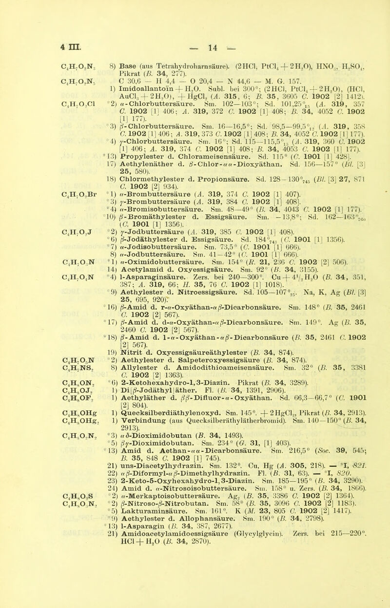 c4h7o2n, c4h7o,n- c4h7o,ci C4H70,Br c4h7o,j C4H70;N c4h7o,n C4H,Or,N C4H7NS, C4HsON, C4H8OJ,, C4HsOF, C4H,OHg C4H8OHg, c4h8o2n2 C4HsO.,S C4H80,N, 8) Base (aus Tetrahydroliarnsäure). (2HC1, PtCl4 -j- 2H.,0), HNO., II.,SO,, Pikrat (B. 34, 277). C 30,6 — H 4,4 — 0 20,4 — N 44,6 — M. G. 157. 1) Imidoallanto'in-f- H„0. Subl. bei 300°; (2HC1, PtCl4 + 2H,0), (HCl, AuCL, + 2H,0), +HgCl, (A. 315, 6; B. 35, 3605 C. 1902'|2J 1412). *2) «-Chlorbuttersäure. Sm. 102—103; Sd. 101,25°15 (A. 319, 357 C. 1902 [11 406; A. 319, 372 C. 1902 [1] 408; B. 34, 4052 C. 1902 [lj 177). *3) p-Chlorbuttersäure. Sm. 16—16,5°; Sd. 98,5—99,5°,, (.1. 319, 358 C. 1902 [1] 406; A. 319, 373 C. 1902 [1] 408; B. 34, 4052 C. 1902 [ 1] 177). 4) y-Chlorbuttersäure. Sm. 16°; Sd. 115—115,5nr. {A. 319, 360 Ü. 1902 [1] 406; A. 319, 374 G. 1902 [1] 408; B. 34, 4053 C. 1902 [1] 177). *13) Propylester d. Chlorameisensäure. Sd. 115° (G 1901 [1] 428], 17) Aethylenäther d. B-Chlor-««-Dioxyäthan. Sd. 156—157 {Bl. [3] 25, 580). 18) Chlormethylester d. Propionsäure. Sd. 128-130°74ä {Bl. [3J 27, 871 C. 1902 [2] 934). 1) «-Brombuttersäure (A. 319, 374 C. 1902 [1] 407). *3) y-Brombuttersäure (A. 319, 384 C. 1902 [1] 408]. *4) «-Bromisobuttersäure. Sm. 48—49 {B. 34, 4043 C. 1902 [1] 177). *10) ß-Bromäthylester d. Essigsäure. Sm. —13,8°; Sd. 162—163-, (C. 1901 [1] 1356). 2) y-Jodbuttersäure (A. 319, 385 C. 1902 [1] 408). *6) ß-Jodäthylester d. Essigsäure. Sd. 184 743 (G 1901 |1| 1356). 7) «-Jodisobuttersäure. Sm. 73,5 (G 1901 [1] 666). 8) «-Jodbuttersäure. Sm. 41-42° (G 1901 [1] 666). ■1) «-Oximidobuttersäure. Sm. 154° (R. 21, 236 G 1902 [2] 506). 14) Aeetylamid d. Oxyessigsäure. Sm. 92 {B. 34, 3155). 4) 1-Asparaginsäure. Zers, bei 240—300°. Cu 4-41/., H.,0 {B. 34, 351, 387; A. 319, 66; 3. 35, 76 G 1902 [1] 1018). *9) Aethylester d. Nitroessigsäure. Sd. 105—107°25. Na, K, Ag {Bl. [3] 25, 695, 920)T *16) (S-Amid d. r-a-Oxyäthan-a/9-Dicarbonsäure. Sm. 148° (B. 35, 2461 G 1902 [2] 567). *17) jf-Amid d. d-a-Oxyäthan-«j?-Diearbonsäure. Sm. 149°. Ag {B. 35, 2460 G 1902 [2] 567). *18) j?-Amid d. l-«-Oxyäthan-«(?-Dicarbonsäure {B. 35, 2461 G 1902 [2] 567). 19) Nitrit d. Oxyessigsäureäthylester {B. 34, 874). *2) Aethylester d. Salpeteroxyessigsäure {B. 34, 874). 8) Allylester d. Amidodithioameisensäure. Sm. 32° {B. 35, 3381 G 1902 [2] 1363). *6) 2-Ketohexahydro-l, 3-Diazin. Pikrat {B. 34, 3289). 1) Di[ß-Jodäthyl]äther. Fl. {B. 34, 1391, 2906). 1) Aethyläther d. (?f/-Difluor-«-Oxyäthan. Sd. 66,3—66,7° (G 1901 [2] 804). 1) Quecksilberdiäthylenoxyd. Sm. 145°. -|-2HgCl,, Pikrat {B. 34, 2913). 1) Verbindung (aus Quecksilberäthylätherbromid). Sm. 140—150 (B. 34, 2913). *3) «(5-Dioximidobutan {B. 34, 1493). 5) ßy-Dioximidobutan. Sm. 234° {G. 31, [1] 403). * 13) Amid d. Aethan-««-Dicarbonsäure. Sm. 216,5° (<Soe. 39, 545; B. 35, 848 G 1902 [1] 745). 21) uns-Diacetylhydrazin. Sm. 132°. Cu, Hg {A. 305, 218). — *1, -821. 22) «jS-Diformyl-« |?-Dimethylhydrazin. Fl. {B. 31, 63). — I. 820. 23) 2-Keto-5-Oxyhexahydro-l, 3-Diazin. Sm. 185—195° {B. 34, 329Ö). 24) Amid d. «-Nitrosoisobuttersäure. Sm. 158° u. Zers. {B. 34, 1866). 2) «-Merkaptoisobuttersäure. Ag2 (B. 35, 3386 G 1902 [2] 1364). 2) (3-Nitroso-^-Nitrobutan. Sm. 58° (B. 35, 3096 G 1902 [2] 1183). *5) Lakturaminsäure. Sm. 161°. K (AI. 23, 805 G 1902 [2] 1417). *9) Aethylester d. Allophansäure. Sm. 190° (B. 34, 2798). * 13) 1-Asparagin (B. 34, 387, 2677). 21) Amidoaeetylamidoessigsäure (Glycylglycin). Zers, bei 215—220. HC1 + H20 {B. 34, 2870).