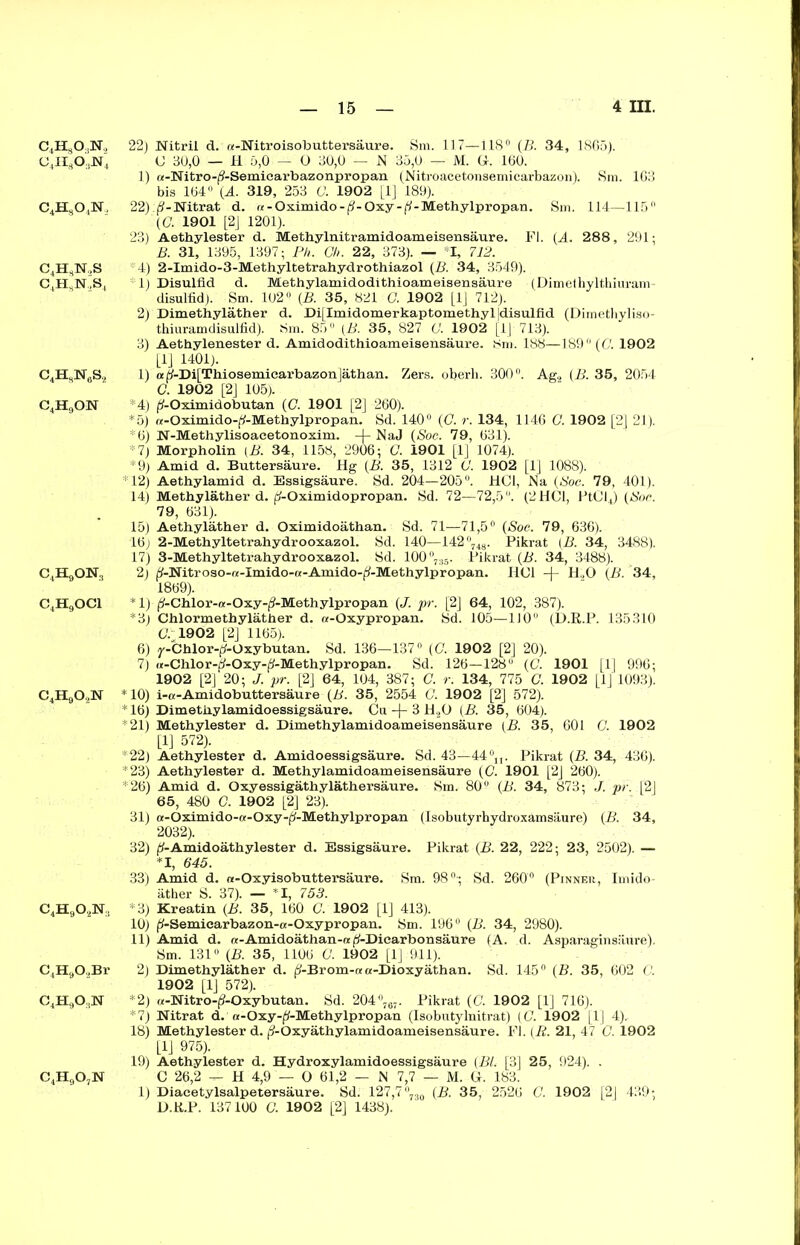 c4h3o,n.> o4ii3o;)n4 c4hso4n. C4H3N,S C4HsN,S4 c4h8n6s2 c4h9on c4h9on3 c4h9oci c4h9o,n c4h9o,n:, C4H902Br c4h9o,n c4h9o7n 22) Nitril d. a-Nitroisobuttersäure. Sm. 117—118° (B. 34, 1865). C 80,0 — H 5,0 — O 80,0 — N 35,0 — M. G. 160. 1) «-Nitro-(5-Semicarbazonpropan (Nitroacetonsemicarbazon). Sm. 163 bis 164° (Ä. 319, 253 C. 1902 [1] 189). 22) A-Nitrat d. re-Oximido-^-Oxy-fi-Methylpropan. Sm. 114—115° (C. 1901 [2J 1201). 23) Aetbylester d. Metbylnitramidoameisensäure. Fl. (A. 28 8 , 291; B. 31, 1395, 1397; Ph. C/i. 22, 373). — I, 712. 4) 2-Imido-3-Methyltetrahydrothiazol (B. 34, 3549). 1) Disulfid d. Methylamidodithioameisensäure (Dimethylthiuram- disulfid). Sm. 102° (B. 35, 821 G. 1902 [1J 712). 2) Dimethyläther d. Di[Imidomerkaptomethyl|disulfld (Dimethyliso- thiuramdisulfid). Sm. 85° (B. 35, 827 G. 1902 [1J 713). 3) Aethylenester d. Amidodithioameisensäure. 8m. 188—189° (G. 1902 [lj 1401). 1) a |5-Di[Thiosemicarbazon]äthan. Zers, oberli. 300°. Ag2 (B. 35, 2054 G. 1902 [2] 105). *4) ^-Oximidobutan (C. 1901 [2] 260). *5) re-Oximido-^-Methylpropan. Sd. 140° (G. r. 134, 1146 G. 1902 [2] 21). *6) N-Methylisoacetonoxim. -)- NaJ (Soc. 79, 631). *7) Morpholin (B. 34, 1158, 2906; G. 1901 [1] 1074). *9) Amid d. Buttersäure. Hg (B. 35, 1312 G. 1902 [1] 1088). *12) Aethylamid d. Essigsäure. Sd. 204—205°. HCl, Na (Soc. 79, 401). 14) Methyläther d. fj-Oximidopropan. Sd. 72—72,5 °. (2 HCl, PtCl4) (Soc. 79, 631). 15) Aethyläther d. Oximidoäthan. Sd. 71—71,5° (Soc. 79, 636). 16; 2-Methyltetrahydrooxazol. Sd. 140—142°748. Pikrat (B. 34, 3488). 17) 3-Methyltetrahydrooxazol. Sd. 100°735. Pikrat (B. 34, 3488). 2) ^-Nitroso-re-Imido-re-Amido-ff-Methylpropan. HCl -)- H ,0 (B. 34, 1869). *1) fj'-Chlor-re-Oxy-jS'-Methylpropan (J. pr. [2J 64, 102, 387). *3) Chlormethyläther d. a-Oxypropan. Sd. 105—110° (D.R.P. 135310 07 1902 [2] 1165). 6) y-Chlor-^-Oxybutan. Sd. 136—137° (G. 1902 [2] 20). 7) «-Chlor-d-Oxy-^-Methylpropan. Sd. 126—128° (G. 1901 [1] 996; 1902 [2] 20; J. pr. [2] 64, 104, 387; C. r. 134, 775 G. 1902 [1J 1093). *10) i-tt-Amidobuttersäure (B. 35, 2554 G. 1902 [2] 572). * 16) Dimethylamidoessigsäure. Cu -j- 3 H20 (B. 35, 604). *21) Methylester d. Dimethylamidoameisensäure (B. 35, 601 G. 1902 [1] 572). *22) Aethylester d. Amidoessigsäure. Sd. 43—44°n. Pikrat (B. 34, 436). *23) Aethylester d. Methylamidoameisensäure (C. 1901 [2J 260). *26) Amid d. Oxyessigäthyläthersäure. Sm. 80° (B. 34, 873; J. pr. [2] 65, 480 G. 1902 [2] 23). 31) a-Oximido-a-Oxy-p-Methylpropan (Isobutyrhydroxämsäure) (B. 34, 2032). 32) ^-Amidoäthylester d. Essigsäure. Pikrat (B. 22, 222; 23, 2502). — *1, 645. 33) Amid d. «-Oxyisobuttersäure. Sm. 98°-; Sd. 260° (Pinner, Imido- äther S. 37). — *1, 753. *3) Kreatin (B. 35, 160 (7. 1902 [1] 413). 10) ^-Semiearbazon-«-Oxypropan. Sm. 196° (B. 34, 2980). 11) Amid d. a-Amidoäthan-re^-Dicarbonsäure (A. d. Asparaginsiiure). Sm. 131° (B. 35, 1106 G. 1902 [1] 911). 2) Dimethyläther d. ^-Brom-a a-Dioxyäthan. Sd. 145° (B. 35, 602 G. 1902 [1] 572). *2) «-Nitro-jS-Oxybutan. Sd. 204°767. Pikrat (C. 1902 [1] 716). *7) Nitrat d. ot-Oxy-^-Methylpropan (Isobutylnitrat) (G. 1902 [1] 4). 18) Methylester d. j?-Oxyäthylamidoameisensäure. Fl. (R. 21, 47 G. 1902 [1J 975). 19) Aethylester d. Hydroxylamidoessigsäure (Bl. [3] 25, 924). . C 26,2 ^ H 4,9 — O 61,2 — N 7,7 — M. G. 183. 1) Diaeetylsalpetersäure. Sd. 127,7 °730 (B. 35, 2526 O. 1902 [2J 439; D.R.P. 137100 G. 1902 [2] 1438).