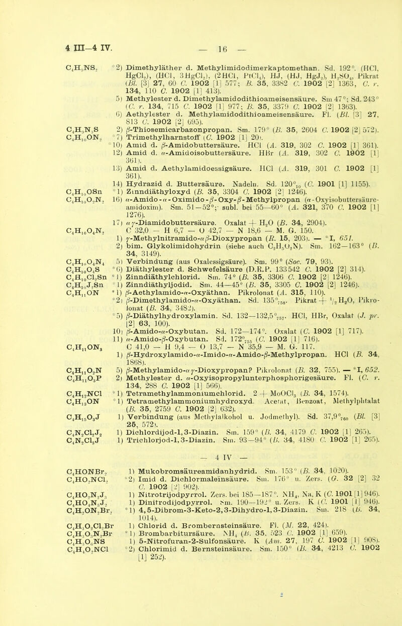 c4h9ns. C4H,,N,S C4H1i,ÖN., C4H)0OSn C4H10OäN2 C4Hl0O4N2 c4h,„o4n4 C4Hl0OlS C4H10Cl.,Sn C4H,,,J.,Sn C4H,,ON C4HaONs c4huo2n c4huo3p c4h,,nci o4h,3on c4h15o3j c4n2cl,j2 c4n2ci3j *2) Dimethyläther d. Methylimidodimerkaptomethan. Sd. 192°. (HCl, HgCl.,), (HCl, 3HgCl„), (2HCl, PtCl4), HJ, (HJ, HgJ.,), H,S04, Pikrat (Bl. [3J 27, 60 0. 1902 [1J 577; B. 35, 3382 C. 1902' [2] 1363, G. r. 134, 110 C. 1902 [1] 413). 5) Methylester d. Dimethylamidodithioameisensäure. Sin 470; Sd. 243* (C. r. 134, 715 C. 1902 [1] 977; B. 35, 3379 G. 1902 [2] 1363). 6) Aethylester d. Methylamidodithioameisensäure. Fl. (Bl. (3' 27, 813 C. 1902 [2] 695). 2) (?-Thiosemiearbazonpropan. Sm. 179° (B. 35, 2604 C. 1902 [2J 572). 7) Trimethylharnstoff (C. 1902 [1J 201. ! 10) Amid d. ^-Amidobuttersäure. HCl (A. 319, 302 C. 1902 [1] 361). 12) Amid d. «-Amidoisobuttersäure. HBr (A. 319, 302 C. 1902 [1J 361). 13) Amid d. Aethylamidoessigsäure. HCl (A. 319, 301 C. 1902 [11 361). 14) Hydrazid d. Buttersäure. Nadeln. Sd. 120°lo (C. 1901 [1] 1155). 1) Zinndiäthyloxyd (B. 35, 3304 C. 1902 [2] 1246). 16) tt-Amido - « - Oximido-ß-Oxy-ß-Methylpropan (« - Oxyisobutter3äure- amidoxim). Sm. 51 — 52°; aubl. bei 55—60° (A. 321, 370 C. 1902 [1] 1276). 17) « j'-Diamidobuttersäure. Oxalat -f- H20 (B. 34, 2904). C 32,0 - H 6,7 — O 42,7 — N 18,6 — M. G. 150. 1) y-Methylnitramido-«/9-Dioxypropan (R. 15, 203). — I, 651. 2) bim. G-lykolimidohydrin (siehe auch C2H5U2N). Sm. 162—163° (B. 34, 3149). 5) Verbindung (aus Oxalessigsäure). Sm. 99° (Soc. 79, 93). *6) Diäthylester d. Schwefelsäure (D.R.P. 133542 C. 1902 [2] 314). 1) Zinndiäthylchlorid. Sm. 74° (Ä 35, 3306 C. 1902 [2| 1246). 1) Zinndiäthyljodid. Sm. 44—45° (B. 35, 3305 C. 1902 [2] 1246). *1) j^-Aethylamido-«-Oxyäthan. Pikrolonat (A. 315, 110). *2) j?-Dimethylamido-«-Oxyäthan. Sd. 135°;58. Pikrat -|- H20, Pikro- lonat (B. 34, 3482). *5) (?-Diäthylhydroxylamin. Sd. 132—132,5°757. HCl, HBr, Oxalat (J. pr. [2] 63, 100). 10) p-Amido-a-Oxybutan. Sd. 172—174°. Oxalat (C. 1902 [1] 717). 11) «-Amido-j?-Oxybutan. Sd. 172°755 (C. 1902 [1J 716). C 41,0 — H 9,4 — O 13,7 — N 35,9 — M. G. 117. 1) ^-Hydroxylamido-a-Imido-«-Amido-(?-Methylpropan. HCl (B. 34, 1868). 5) (9-Methylamido-a y-Dioxypropan? Pikrolonat (B. 32, 755). — *1,652. 2] Methylester d. «-Oxyisopropylunterphosphorigesäure. Fl. (C. r. 134, 288 <7. 1902 [1] 566). *1) Tetramethylammoniumchlorid. 2 -f- MoOCI3 (B. 34, 1574). : 1) Tetramethylammoniumhydroxyd. Acerat, Benzoat, Methylplitalat {B. 35, 2759 C. 1902 [2] 632). 1) Verbindung (aus Methylalkohol u. Jodmethyl). Sd. 37,9°780 (Bl. [3] 25, 572). 1) Dichlordijod-1,3-Diazin. Sm. 159“ (B. 34, 4179 C. 1902 [1] 265). 1) Trichlorjod-1,3-Diazin. Sm. 93—94° (U. 34, 4180 C. 1902 [1] 265). — 4 IV — C4HOUBr, c4ho2nci, c4ho,n,j:1 c4ho4n'j., C4H,ON,Br, C4H,09CL,Br C4H,0.HN„'Br c4h,o,ns C4HtO,NCl 1) Mukobromsäureamidanhydrid. Sm. 153° (B. 34, 1020). *2) Imid d. Dichlormaleinsäure. Sm. 176° u. Zers. (G. 32 [2] 32 G. 1902 [2] 902). 1) Nitrotrijodpyrrol. Zers, bei 185—187°. NH4, Na, K (C. 1901 [1J 946). 1) Dinitrodijodpyrrol. Sm. 190—192 u. Zers. K (('. 1901 |1] 946). *1) 4,5-Dibrom-3-Keto-2,3-Dihydro-l, 3-Diazin. Sm. 218 (ß. 34, 1014). 1) Chlorid d. Brombernsteinsäure. Fl. (71/. 22, 424). *1) Brombarbitursäure. NH4 (B. 35, 523 C. 1902 [1] 659). 1) 5-Nitrofuran-2-Sulfonsäure. K (Am. 27, 197 G. 1902 [1J 90S). *2) Chlorimid d. Bernsteinsäure. Sm. 150° (B. 34, 4213 G. 1902 [1] 252).
