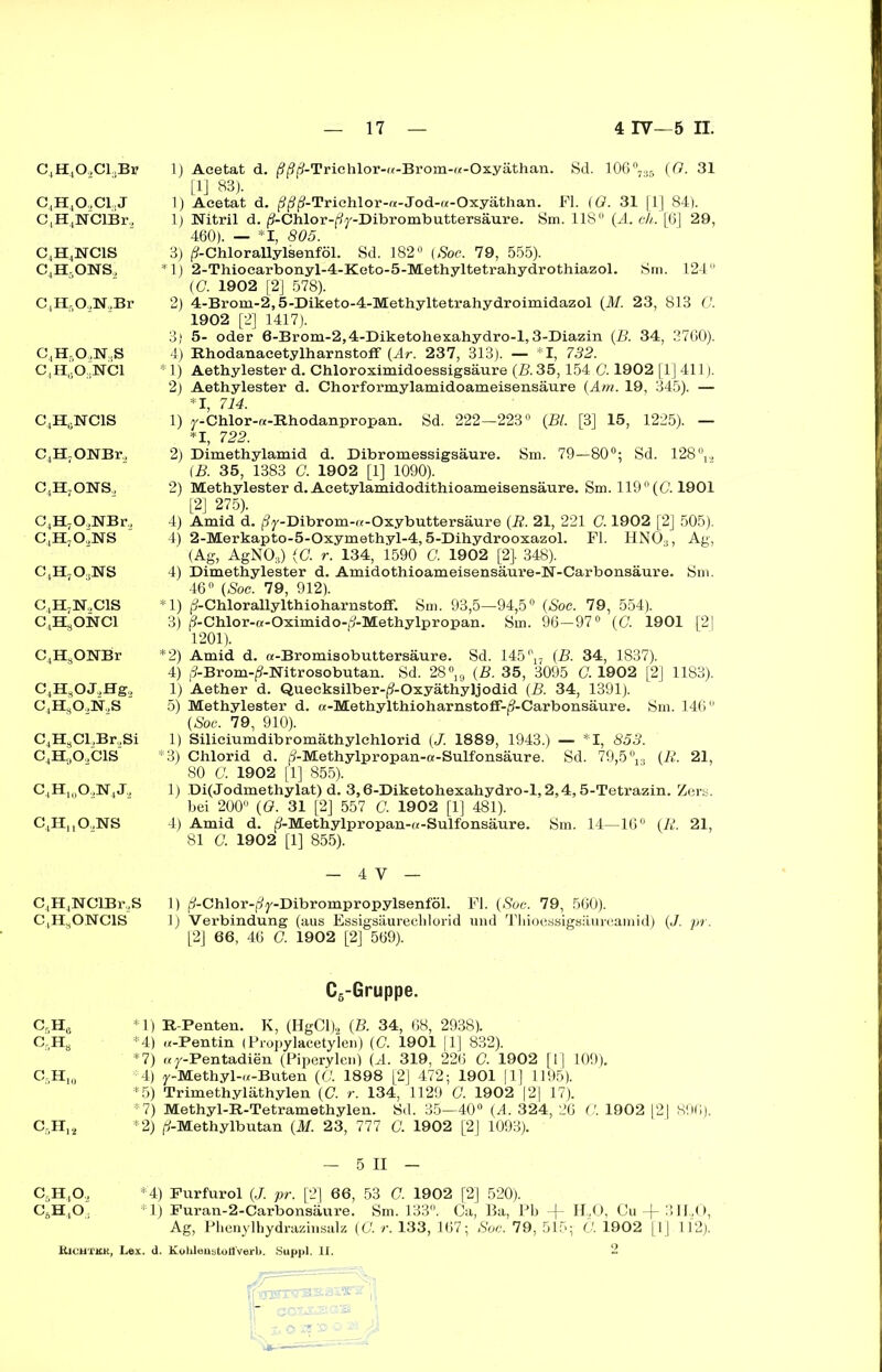 KK BK W W Jfljn WK W JU£I K HK K K H KH H BK HK C4H,02C1.jBi? 1) Acetat d. ^-Triehlor-u-Brom-w-Oxyäthan. Sd. 106°,3B (G. 31 [1] 83). 1) Acetat d. (9j3(9-Trichlor-«-Jod-«-Oxyäthan. Fl. (G. 31 [1] 84). 1) Nitril d. fj-Chlor-f/y-Dibrombuttersäure. Sm. 118° (A. ch. [6] 29, 460). — *1, 805. 3) ^-Chlorallylsenföl. Sd. 182° (Soc. 79, 555). *1) 2-Thiocarbonyl-4-Keto-5-Methyltetrahydrothiazol. Sm. 124 2) 4-Brom-2,5-Diketo-4-Methyltetrahydroimidazol (M. 23, 813 G. 1902 [2] 1417). 3) 5- oder 6-Brom-2,4-Diketohexahydro-l, 3-Diazin (B. 34, 3760). 4) Rhodanacetylharnstofif (Ar. 237, 313). — *1, 732. * 1) Aethylester d. Chloroximidoessigsäure (B. 35,154 G. 1902 [1] 411). 2) Aethylester d. Chorformylamidoameisensäure (Am. 19, 345). — *1, 714. 1) y-Chlor-«-Rhodanpropan. Sd. 222—223° (Bl. [3] 15, 1225). — *1, 722. 2) Dimethylamid d. Dibromessigsäure. Sm. 79—80°; Sd. 128 (B. 35, 1383 C. 1902 [1] 1090). 2) Methylester d. Acetylamidodithioameisensäure. Sm. 119 °(G 1901 [2] 275). 4) Amid d. (9y-Dibrom-«-Oxybuttersäure (R. 21, 221 G. 1902 [2] 505). 4) 2-Merkapto-5-Oxymethyl-4,5-Dihydrooxazol. Fl. HNO;,, Ag, (Ag, AgN03) (G. r. 134, 1590 G. 1902 [2]. 348). 4) Dimethylester d. Amidothioameisensäure-N-Carbonsäure. Sm. 46° (Soc. 79, 912). *1) jS-Chlorallylthioharnstoff. Sm. 93,5—94,5° (Soc. 79, 554). 3) j?-Chlor-a-Oximido-j?-Methylpropan. Sm. 96—97° (G. 1901 [21 1201). *2) Amid d. a-Bromisobuttersäure. Sd. 145°17 (B. 34, 1837). 4) fJ-Brom-^-Nitrosobutan. Sd. 28°19 (B. 35, 3095 C. 1902 [2] 1183). 1) Aether d. Quecksilber-(?-Oxyäthyljodid (B. 34, 1391). 5) Methylester d. «-Methylthioharnstoff-jJ-Carbonsäure. Sm. 146° (Soc. 79, 910). ,Cl,Br2Si 1) Silieiumdibromäthylchlorid (J. 188 9, 1943.) — *1, 853. ,0„C1S *3) Chlorid d. (9-Methylpropan-a-Sulfonsäure. Sd. 79,5 °13 (R. 21, 80 G 1902 [1] 855). 0O„lftJ., 1) Di(Jodmethylat) d. 3,6-Diketohexahydro-l, 2,4,5-Tetrazin. Zers, bei 200° (G. 31 [2] 557 G. 1902 [1] 481). ,O..NS 4) Amid d. |?-Methylpropan-«-Sulfonsäure. Sm. 14—16° (R. 21, 81 G. 1902 [1] 855). - 4 V — NClBr.S 1) (?-Chlor-(3y-Dibrompropylsenföl. Fl. (Soc. 79, 560). ONC1S 1) Verbindung (aus Essigsäurecblorid und Tliioessigsäureamid) (J. pr. [2] 66, 46 G. 1902 [2] 569). C6-Gruppe. *1) R-Penten. K, (HgCl)2 (B. 34, 68, 2938). *4) w-Pentin (Propylaeetylen) (G. 1901 |1] 832). *7) ay-Pentadien (Piperylen) (A. 319, 226 G. 1902 [I] 109). Cr)H10 :'4) y-Methyl-«-Buten (G 1898 [2] 472; 1901 fl] 1195). *5) Trimethyläthylen (G. r. 134, 1129 G 1902 |2] 17). *7) Methyl-R-Tetramethylen. Sd. 35—40° (A. 324, 26 G 1902 [2] 896). CrH12 *2) (/-Methylbutan (M. 23, 777 G. 1902 [2] 1093). — 5 II — C5H.O, *4) Purfurol (J. pr. [2] 66, 53 G 1902 [2] 520). C6HtO, *1) Puran-2-Carbonsäure. Sm. 133°. Ca, Ba, Pb -f- H.,0, Cu -f- 3 ILO, Ag, Phenylhydrazinsalz (G r. 133, 167; Soc. 79, 515; G 1902 [1] 112). Kichtkk, Lex. d. Kolileustotfverb. Suppl. II. 2 4o,ci.j ,NClBr., ,NC1S -ONS, ,0,N,Br ,0.,N;1S ;O..NCl ;NC1S ONBr, ,ONS, O.NBr, .ojsrs ,o3ns N.,C1S ,ONCl ,ONBr ,OJ2Hg2 ,o2n2s