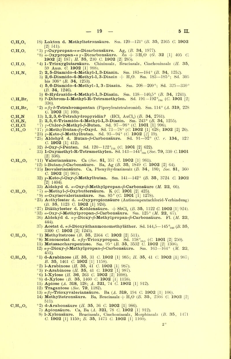 Cr,H304 18) Lakton d. Methyltetronsäure. Sm. 120—121° (B. 35, 2365 C. 1902 [2] 511). Cf,H305 *3) y-Oxypropan-nta-Dicarbonsäure. Ag, (B. 34, 1977). *8) «-Oxypropan-« y-Dicarbonsäure. '/n -j- 3H,0 {G. 32 [1] 405 C. 1902 [2] 187; H. 35, 230 G. 1902 [2] 285). C-H307 *4) 1-Trioxyglutarsäure. Chininsalz, Brucinsalz, Cinchoninsalz (H. 35, 59 Anm. 0. 1902 [1] 988). C-I-I^N, 2) 2, 5-Diamido-4-Methyl-l,3-Diazin. Sm. 183—184° (B. 34, 1252). 3) 2,6-Diamido-4-Methyl-l, 3-Diazin -f H„0. Sm. 183—185°; Sd. 305 bis 308° {B. 34, 1253). 4) 5,6-Diamido-4-Methyl-l, 3-Diazin. Sm. 208—209°; Sd. 325—330° (B. 34, 1246). 5) 6-Hydrazido-4-Methy 1-1,3-Diazin. Sm. 138—140,5° (B. 34, 1241). C-HsBr, 8) P-Dibrom-1-Methyl-B.-Tetramethylen. Sd. 191—192°760 (G. 1901 [2J 336). C-H3Br4 *2) a(?y<S-Tetrabrompentan (Piperylentetrabromid). Sm. 114° (A. 319, 228 G. 1902 [1] 109). C5H9N 13) 1,2,3,6-TetrahydropyridinP (HCl, Au013) (B. 34, 2761). C-H9Nr 2) 2,5,6-Triamido-4-Methyl-l, 3-Diazin. Sm. 243° {B. 34, 1255). C5H9C1 *7) y-Chlor-^-Methyl-jS-Buten. Sd. 97—98° (C. 1901 [1] 996). C-H,0O 17) f(-Methylbutan-|?y-Oxyd. Sd. 73—78° (C. 1902 [1] 628; 1902 [2] 20). *23) y-Keto-^-Methylbutan. Sd. 93—94° (G 1902 [2] 19). *25) Aldehyd d. Butan-^-Carbonsäure. Sd. 91—92° (G r. 134, 122 a 1902 [1] 412). 32) Ü-Oxy-^-Penten. Sd. 120—122°736 (G 1901 [2] 622). 33) 1-Oxymethyl-R-Tetramethylen. Sd. 143—144°7ao (Soc. 79, 330 G 1901 [2] 336). C5H,0O2 *11) Valeriansäure. Ca {Soc. 81, 357 G. 1902 [1] 981). 12) i-Butan-j?-Carbonsäure. Ba, Ag (B. 35, 1849 G 1902 [2] 64). *15) Isovaleriansäure. Ca, Phenylhydrazinsalz {B. 34, 180; Soc. 81, 360 G 1902 [1] 981). 32) y-Keto-jJ-Oxy-j?-Methylbutan. Sm. 141—142° {B. 35, 3724 G 1902 [2] 1404). 33) Aldehyd d. a-Oxy-j?-Methylpropan-|3-Carbonsäure (M. 22, 66). CrH10O. *7) «-Methyl-jd-Oxybuttersäure. K (G 1901 [2] 425). *9) «-Oxyisovaleriansäure. Sm. 85° (G 1901 [1] 1278). *23) Aethylester d. a-Oxypropionsäure (Antimonpentachlorid-Verbindung) {B. 35, 1123 G 1902 [1] 924). *27) Diäthylester d. Kohlensäure. +SbCl6 {B. 35, 1122 G. 1902 [1] 924). *32) «-Oxy-fl-Methylpropan-^-Carbonsäure. Sm. 125° (M. 22, 67). 36) Aldehyd d. ay-Dioxy-(3-Methylpropan-j?-Carbonsäure. Fl. (M. 22, 444). 37) Acetat d. «/9-Dioxyäthanmonomethyläther. Sd. 144,5—145°762 {B. 35, 3300 G 1902 [2] 1245). C5H10O4 *1) Methyltetrose {ß. 35, 2364 G 1902 [2] 511). *8) Monoaeetat d. a(?y-Trioxypropan. Sd. 158°16-5 (G 1901 [2] 250). 11) Metasaecharopentose. Sm. 95° {B. 35, 3532 G 1902 [2] 1306). 12) ay-Dioxy-^-Methylpropan-(9-Carbonsäure. Sm. 163—164° (M. 22, 451). C,H,0O5 *1) d-Arabinose {3. 35, 31 G 1902 [1] 985; H. 35, 41 G 1902 [1J 987; B. 35, 1461 G 1902 [1] 1158). *2) 1-Arabinose {H. 35, 41 G 1902 [1] 987). *3) r-Arabinose (H. 35, 41 G 1902 [1J 987). *6) 1-Xylose {H. 36, 263 G 1902 [2] 1098). *8) d-Xylose (B. 35, 1460 G. 1902 [1] 1158). 11) Apiose {A. 318, 128; A. 321, 74 G 1902 [1] 912). 12) Tragantose (Soc. 79, 1182). 13) a j^y-Trioxyvaleriansäure. Ba (A. 319, 194 G 1902 [1] 106). 14) Methyltetronsäure. Ba, Brucinsalz -|- H,0 (B. 35, 2366 C. 1902 [2] 511). C5H:oOc *2) d-Arabonsäure {H. 35, 36 G 1902 [1] 986). 7) Apionsäure. Ca, Ba (A. 321, 78 G. 1902 [1] 912). 8) 1-Xylonsäure. Brucinsalz, Cinchoninsalz, Morphinsalz (B. 35, 1471 G 1902 [1] 1159; B. 35, 1473 G. 1902 [1] 1160). 2