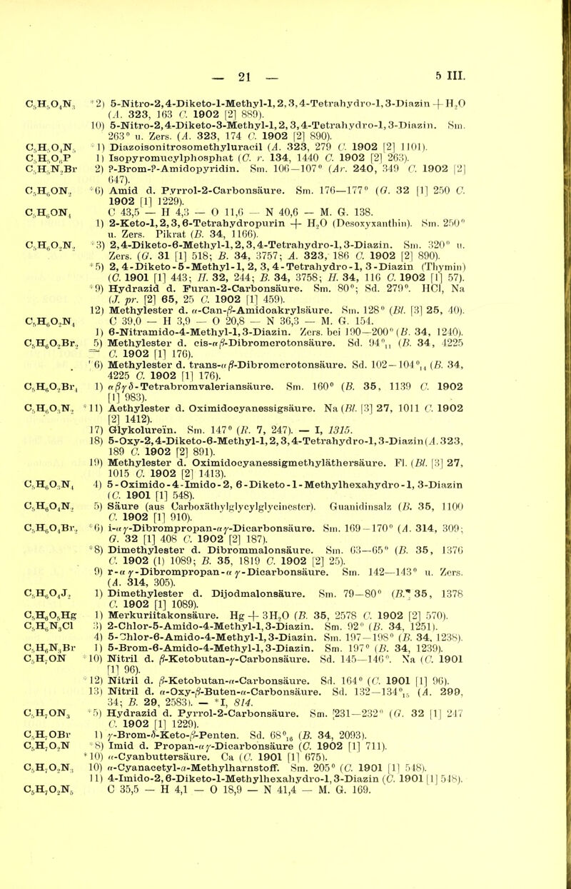 c6h5o4n, c5hso4n,, C5H5ObP C5H5N2Br C5H6ON, C6HsON, c6h6o,n. csh6o2n4 C5H602Br, CfiHg02Br4 c5h6o3n2 Cf.HgO.jN4 CgHgO.N, CgHgOjBi'., CsH6OtJ, CgHgOjHg CftH6N3Cl C5H6N8Br C5H7ON Cj.HjONg C5H.OBr 0,H70.,N C5H70,N:i c6h7o2n6 * 2) 5-Nitro-2,4-Diketo-l-Methyl-l, 2,3,4-Tetrahydro-l, 3-Diazin -}- H,0 (A. 323, 163 C. 1902 [2] 889). 10) 5-Nitro-2,4-Diketo-3-Methyl-l,2,3,4-Tetrahydro-l,3-Diazin. Sm. 263° u. Zers. (A. 323, 174 C. 1902 [2] 890). 1) Diazoisonitrosomethyluracil (A. 323, 279 G. 1902 [2] 1101). 1) Isopyromucylphosphat (G. r. 134, 1440 G. 1902 [2] 263). 2) ?-Brom-?-Amidopyridin. Sm. 106-107° {Ar. 240 , 349 C. 1902 [2] 647). *6) Amid d. Pyrrol-2-Carbonsäure. Sm. 176—177° (G. 32 |1] 250 G. 1902 [1] 1229). C 43,5 — H 4,3 — 0 11,6 — N 40,6 — M. G. 138. 1) 2-Keto-l,2,3,6-Tetrahydropurin -f- H20 (Desoxyxanthin). Sm. 250° u. Zers. Pikrat (B. 34, 1166). *3) 2,4-Diketo-6-Methyl-l,2,3,4-Tetrahydro-l,3-Diazin. Sm. 320° 11. Zers. (G. 31 [1] 518; B. 34, 3757; A. 323, 186 G. 1902 [2] 890). *5) 2, 4-Diketo-5-Methyl-1, 2, 3, 4-Tetrahydro-l, 3-Diazin (Thymin) (G 1901 [1] 443; IT. 32, 244; B. 34, 3758; H. 34, 116 G. 1902 [1] 57). *9) Hydrazid d. Furan-2-Carbonsäure. Sm. 80°; Sd. 279°. HCl, Na (J. pr. [2] 65, 25 G. 1902 [1] 459). 12) Methylester d. «-Can-|9-Amidoakrylsäure. Sm. 128° {Bl. [3] 25, 40). C 39,0 — H 3,9 — 0 20,8 — N 36,3 — M. G. 154. 1) 6-Nitramido-4-Methyl-l,3-Diazin. Zers, bei 190—200° {B. 34, 1240). 5) Methylester d. eis-«j^-Dibromcrotonsäure. Sd. 94°n {B. 34 , 4225 “ G. 1902 [1] 176). 6) Methylester d. trans-«(?-Dibromcrotonsäure. Sd. 102 —104°u (B. 34, 4225 G. 1902 fl] 176). 1) «|9y 5-Tetrabromvaleriansäure. Sm. 160° {B. 35, 1139 C. 1902 [1] 983). *11) Aethylester d. Oximidoeyanessigsäure. Na (Bl. [3] 27, 1011 0. 1902 [2] 1412). 17) Glykolurein. Sm. 147° (R. 7, 247). — I, 1315. 18) 5-Oxy-2,4-Diketo-6-Methyl-l, 2,3,4-Tetrahydro-l, 3-Diazin{A. 323, 189 G. 1902 [2] 891). 19) Methylester d. Oximidocyanessigmethyläthersäure. Fl. (Bl. [3] 27, 1015 G. 1902 [2] 1413). 4) 5-Oximido-4-Imido-2, 6-Diketo-l-Methylhexahydro-1, 3-Diazin (C. 1901 [1] 548). 5) Säure (aus Carboxäthylglycylglycinester). Guanidinsalz (B. 35, 1100 G. 1902 [1] 910). H6) i-<*y-Dibrompropan-ay-Dicarbonsäure. Sm. 169—170° {A. 314, 309; G. 32 [1] 408 G. 1902 [2] 187). *8) Dimethylester d. Dibrommalonsäure. Sm. 63—65° (B. 35, 1376 G. 1902 (1) 1089; B. 35, 1819 G. 1902 [2] 25). 9) r-« y-Dibrompropan-« y-Dicarbonsäure. Sm. 142—143° u. Zers. (4. 314, 305). 1) Dimethylester d. Dijodmalonsäure. Sm. 79—80° (B. 35, 1378 C. 1902 [1] 1089). 1) Merkuriitakonsäure. Hg -f- 3H,0 (B. 35, 2578 C. 1902 [2] 570). 3) 2-Chlor-5-Amido-4-Methyl-l, 3-Diazin. Sm. 92° (B. 34, 1251). 4) 5- Chlor-6-Amido-4-Methyl-l, 3-Diazin. Sm. 197-198° (B. 34, 1238). 1) 5-Brom-6-Amido-4-Methyl-l, 3-Diazin. Sm. 197° (B. 34, 1239). *10) Nitril d. Ä-Ketobutan-y-Carbonsäure. Sd. 145—146°. Na (G. 1901 [11 96). *12) Nitril d. (9-Ketobutan-«-Carbonsäure. Sd. 164“ (G. 1901 [1] 96). 13) Nitril d. «-Oxy-j9-Buten-«-Carbonsäure. Sd. 132—134°lr (A. 299, 34; B. 29, 2583). — I, 814. *5) Hydrazid d. Fyrrol-2-Carbonsäure. Sm. f231—232° {G. 32 fl] 247 C. 1902 [1] 1229). 1) y-Brom-f5-Keto-/?-Penten. Sd. 68% (B. 34, 2093). *8) Imid d. Propan-«y-Dicarbonsäure (G. 1902 fl] 711). *10) «-Cyanbuttersäure. Ca (G. 1901 [1] 675). 10) rt-Cyanacetyl-a-Methylharnstoff. Sm. 205° (G. 1901 [1] 548). 11) 4-Imido-2,6-Diketo-l-Methylhexahydro-l, 3-Diazin (G. 1901111 548). C 35,5 — H 4,1 — 0 18,9 — N 41,4 — M. G. 169.