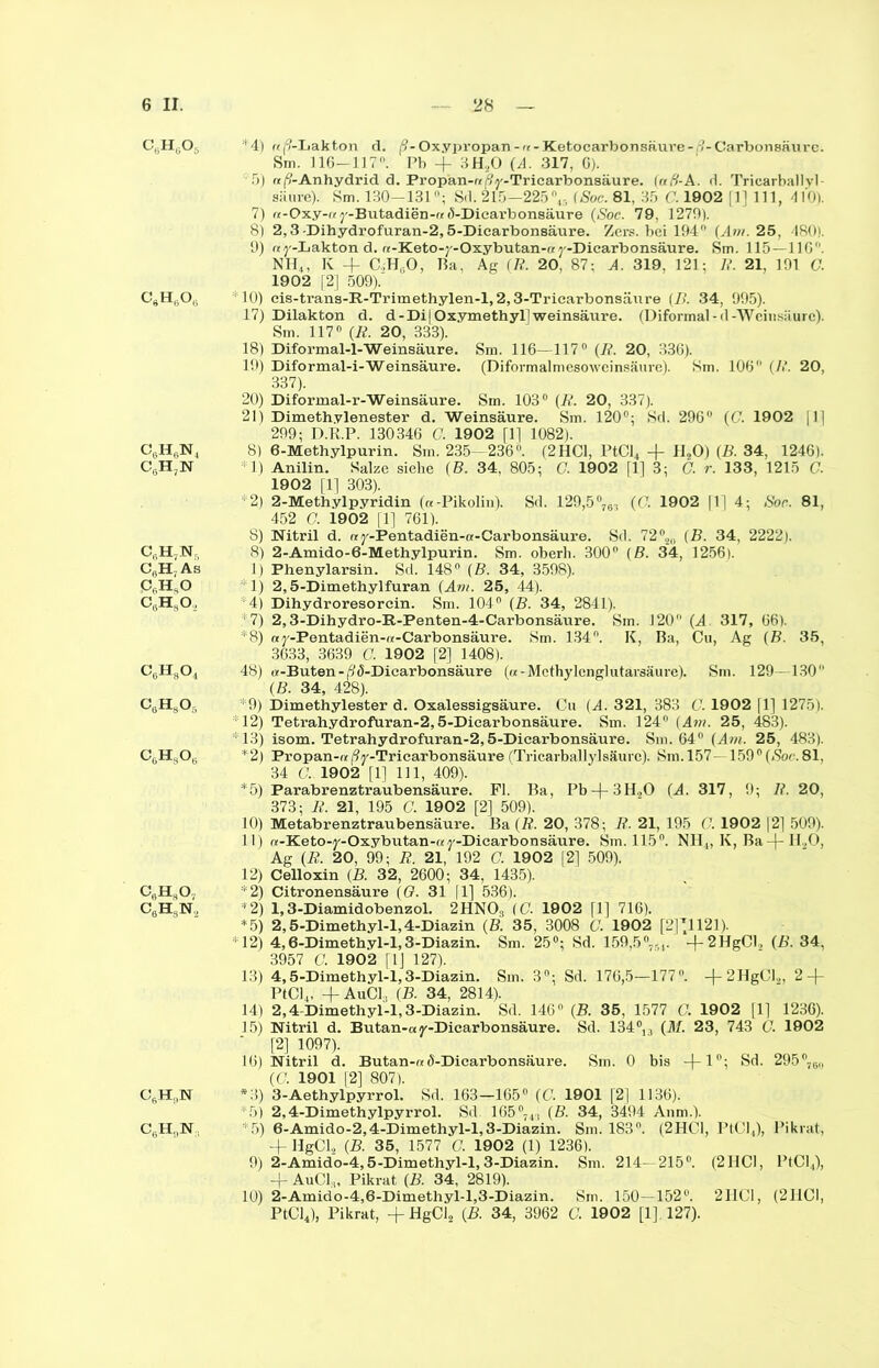 B B B W WB 6 II. 28 — CBH606 *4) «i^-Lakton d. |9-Oxypropan-«-Ketocarbonsäure- l-Carbonsaurc. Sm. J16-117°. Pb -j- 3H20 (A. 317, G). fi) aß-Anhydrid d. Propan-« jVy-Tricarbonsäure. Iafi-A. d. Tricarballvl 7) «-Oxy-«y-Butadien-« (5-Dicarbonsäure (Soc. 79, 1279). 8) 2,3 -Dihydrofuran-2,5-Dicarbonsäure. Zers, bei 194° (Am. 25, 480». 9) «y-Lakton d. «-Keto-y-Oxybutan-« y-Dicarbonsäure. Sm. 115 — 116°. NH4, K -f C.;H,.0, Ba, Ag (R. 20, 87: A. 319, 121; R. 21, 191 G. 1902 [2] 509). C9H6Ou 10) cis-trans-R-Trimethylen-l,2,3-Tricarbonsäure (B. 34, 995). 17) Dilakton d. d - Di | Oxymethyl] Weinsäure. (Diformal - d -Weinsäure). 18) Diformal-1-Weinsäure. Sm. 116—117° (R. 20, 336). 19) Diformal-i-Weinsäure. (Diformalmesowcinsäure). Sm. 106 (/<’. 20, 337). 20) Diformal-r-Weinsäure. Sm. 103° (R. 20, 337). 21) Dimethylenester d. Weinsäure. Sm. 120°; Sd. 296° (C. 1902 [1] 299; D.R.P. 130346 G. 1902 [1] 1082). 6N4 8) 6-Methylpurin. Sm. 235—236°. (2HCl, PtCl4 -f H20) (B. 34, 1246). 7N *1) Anilin. Salze siehe (B. 34, 805; G. 1902 [1] 3; G. r. 133, 1215 G. 1902 [1] 303). *2) 2-Methylpyridin («-Pikolin). Sd. 129,5°76, (G. 1902 [1] 4; Soc. 81, 452 G. 1902 [1] 761). 8) Nitril d. «y-Pentadien-«-Carbonsäure. Sd. 72®2n (B. 34, 2222). 7N, 8) 2-Amido-6-Methylpurin. Sm. oberb. 300° (B. 34, 1256). ; As 1) Phenylarsin. Sd. 148° (B. 34, 3598). „O 1) 2,5-Dimethylfuran (Am. 25, 44). 80., 4) Dihydroresorcin. Sm. 104° (B. 34, 2841). 7) 2,3-Dihydro-R-Penten-4-Carbonsäure. Sm. 120 (A. 317, 66). *8) ay-Pentadien-«-Carbonsäure. Sm. 134°. K, Ba, Cu, Ag (B. 35, 3633, 3639 C. 1902 [2] 1408). CgHgOj 48) «-Buten-ß(5-Dicarbonsäure («-Mcthylcnglutarsäure). Sm. 129—130° (B. 34, 428). CaH805 *9) Dimethylester d. Oxalessigsäure. Cu (A. 321, 383 G. 1902 |1] 1275). 12) Tetrahydrofuran-2,5-Dicarbonsäure. Sm. 124° (Am. 25, 483). *13) isom. Tetrahydrofuran-2,5-Diearbonsäure. Sm. 64° (Am. 25, 483). C6HsOl. *2) Propan-«/%-Tricarbonsäure (Tricarballylsäurc). Sm. 157- 159°(Soc.81, 34 G.. 1902 [1] 111, 409). *5) Parabrenztraubensäure. Fl. Ba, Pb-|-3H20 (A. 317, 9; R. 20, 373; B. 21, 195 G. 1902 [2] 509). 10) Metabrenztraubensäure. Ba (R. 20, 378; R. 21, 195 G. 1902 |2] 509). 11) «-Keto-y-Oxybutan-«y-Dicarbonsäure. Sm. 115°. Nil,, K, Ba11,0, Ag (R. 20, 99; R. 21, 192 C. 1902 [2] 509). 12) Celloxin (B. 32, 2600 ; 34, 1435). C0H8Ov *2) Citronensäure (G. 31 |1] 536). CbHsN., *2) 1,3-Diamidobenzol. 2HN03 (C. 1902 fl] 716). *5) 2,5-Dimethyl-l,4-Diazin (B. 35, 3008 C. 1902 [2^1121). 12) 4,6-Dimethyl-l,3-Diazin. Sm. 25°; Sd. 159,5°--,,. -f-2HgCl, (B. 34, 3957 C. 1902 fl] 127). 13) 4,5-Dimethyl-l,3-Diazin. Sm. 3°; Sd. 176,5—177° + 2HgCl2, 2 + PtCl4, +AuCl3 (B. 34, 2814). 14) 2,4-Dimethyl-l,3-Diazin. Sd. 146° (B. 35, 1577 G. 1902 [1] 1236). 15) Nitril d. Butan-«y-Dicarbonsäure. Sd. 134°13 (M. 23, 743 G. 1902 [2] 1097). 16) Nitril d. Butan-« ö-Dicarbonsäure. Sm. 0 bis —(— 10; Sd. 295°7C„, «7. 1901 [2] 807). CfiH,,N *3) 3-Aethylpyrrol. Sd. 163—165° (C. 1901 [2] 1136). *5) 2,4-Dimethylpyrrol. Sd. 165°74., (B. 34, 3494 Anm.). CÖH„N *5) 6-Amido-2,4-Dimethyl-l,3-Diazin. Sm. 183°. (2HC1, PtCl4), Pikrat, + HgCl2 (B. 35, 1577 G. 1902 (1) 1236). 9) 2-Amido-4,5-Dimethyl-l,3-Diazin. Sm. 214—215°. (2HCl, PtCl4), -f AuCl,,, Pikrat (B. 34, 2819). 10) 2-Amido-4,6-Dimethyl-l,3-Diazin. Sm. 150—152°. 2110, (2HCI, PtCl4), Pikrat, +HgCl2 (B. 34, 3962 G. 1902 [1], 127).