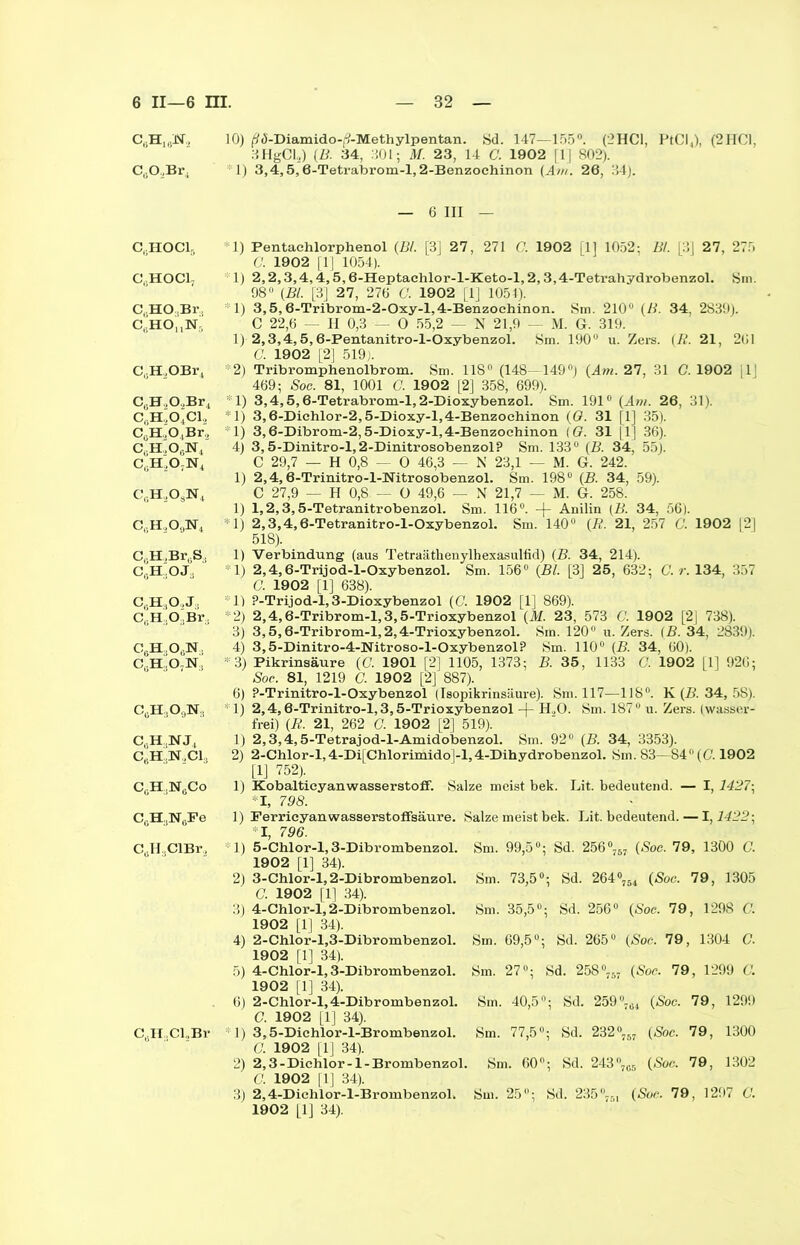 C6H163ST2 CüO,Br. CuHOC15 C8HOC1j C.HO.Br, C,.HOnN- CuH2OBr4 CeH,0.,Br4 C(iH,04Cl, 0^,0, Br, C(.H.,06N4 c,;h2o;n4 Ci;H,OsN4 c,;h,o9n4 C,;H,Br0S4 C0H,OJ:) C6H:iO,J:, C.JI.OBr. C6H4Ot;N, c,;h.,o7n:) cuH:1o9isr:i CßH.NJ, C0H:,N,,C1:J C0H;1N6Co C0H:1N0Fe CßH.CIBr, CßHoCUBr 10) ß<5-Diamido-f?-Methylpentan. Sd. 147—155°. (2HC1, PtCI4), (2HC1, SHgCU) (B. 34, 301; M. 23, 14 C. 1902 [1] 802). 1) 3,4,5,6-Tetrabrom-l,2-Benzochinon (Am. 26, 34). 6 III — Pentachlorphenol (Bl. [3] 27, 271 G. 1902 [1] 1052: Bl. |3| 27, 275 G. 1902 [1] 1054). 2.2.3.4.4.5.6- Heptachlor-l-Keto-l, 2,3,4-Tetrahydrobenzol. Sm. 98° (Bl. [3] 27, 276 C. 1902 [1] 1054). 3.5.6- Tribrom-2-Oxy-l,4-Benzochinon. Sm. 210° (B. 34, 2839). C 22,6 — II 0,3 — 0 55,2 — N 21,9 — M. G. 319. 2.3.4.5.6- Pentanitro-l-Oxybenzol. Sm. 190° u. Zers. (II. 21, 261 C. 1902 [2] 519). Tribromphenolbrom. Sm. 118° (148—149°) (Am. 27, 31 C. 1902 |1] 469; Soc. 81, 1001 C. 1902 [2] 358, 699). 3.4.5.6- Tetrabrom-l,2-Dioxybenzol. Sm. 191° (Am. 26, 31). 3.6- Diehlor-2,5-Dioxy-l,4-Benzochinon (0. 31 (1] 35). 3.6- Dibrom-2,5-Dioxy-l,4-Benzochinon (G. 31 [1] 36). 3.5- Dinitro-l,2-Dinitrosobenzol? Sm. 133° (B. 34, 55). C 29,7 — H 0,8 — 0 46,3 — N 23,1 — M. G. 242. 2.4.6- Trinitro-l-Nitrosobenzol. Sm. 198° (B. 34, 59). C 27,9 — H 0,8 — O 49,6 — X 21,7 — M. G. 258. 1.2.3.5- Tetranitrobenzol. Sm. 116°. Anilin (B. 34, 56). 2.3.4.6- Tetranitro-l-Oxybenzol. Sm. 140° (B. 21, 257 G. 1902 [2] 518). Verbindung (aus Tetraiithenylhexasulfid) (B. 34, 214). 2.4.6- Trijod-l-Oxybenzol. Sm. 156° (Bl. [3] 25, 632; C. r. 134, 357 0. 1902 [1] 638). ?-Trijod-l,3-Dioxybenzol (C. 1902 [1] 869). 2.4.6- Tribrom-l, 3,5-Trioxybenzol (M. 23, 573 C. 1902 [2j 738). 3.5.6- Tribrom-l,2,4-Trioxybenzol. Sm. 120° u. Zers. (B. 34, 2839). 3.5- Dinitro-4-Nitroso-l-Oxybenzol? Sm. 110° (B. 34, 60). Pikrinsäure (C. 1901 [2] 1105, 1373; B. 35, 1133 G. 1902 [1] 926; Soc. 81, 1219 C. 1902 [2] 887). ?-Trinitro-l-Oxybenzol (Isopikrinsäure). Sm. 117—118°. K (B. 34, 58). 2.4.6- Trinitro-l, 3,5-Trioxybenzol -)- H.,0. Sm. 187° u. Zers, (wasser- frei) (R. 21, 262 G. 1902 [2] 519). 2.3.4.5- Tetrajod-l-Amidobenzol. Sm. 92° (B. 34, 3353). 2-Chlor-l,4-Di[Chlorimido]-l,4-Dihydrobenzol. Sm. 83—84° (G. 1902 [1] 752). Kobaltieyanwasserstoff. Salze meist bek. Lit. bedeutend. — I, 1427\ *1, 798. Ferricyanwasserstoffsäure. Salze meist bek. Lit. bedeutend. — 1,1422; I, 796. Sm. 99,5°; Sd. 256°757 (Soc. 79, 1300 G. 5-Chlor-l, 3-Dibrombenzol. 1902 [1] 34). 3- Chlor-l, 2-Dibrombenzol. G. 1902 [1] 34). 4- Chlor-l, 2-Dibrombenzol. 1902 [1] 34). 2-Chlor-l,3-Dibrombenzol. 1902 [1] 34). 4-Chlor-l, 3-Dibrombenzol. 1902 [1] 34). 2-Chlor-l, 4-Dibrombenzol. G. 1902 [1] 34). 3,5-Dichior-l-Brombenzol. 0. 1902 [1] 34). 2,3 -Dichlor -1 - Brombenzol. G. 1902 |1] 34). 2,4-Dichlor-l-Brombenzol. 1902 [1] 34). Sm. 73,5°; Sd. 264c (Soc. 79, 1305 Sm. 35,5°; Sd. 256° (Soc. 79, 129S G. Sm. 69,5°; Sd. 265° (Soc. 79, 1304 C. Sm. 27°; Sd. 258°757 (Soc. 79, 1299 C. (Soc. 79, 1299 7 (Soc. 79, 1300 5 (Soc. 79, 1302 (Soc. 79, 1297 G. Sm. 40,5°; 77,5°; Sm Sd. 259°7ti Sd. 232“ Sm. 60°; Sd. 243 °7I Sm. 25; Sd. 235 °751