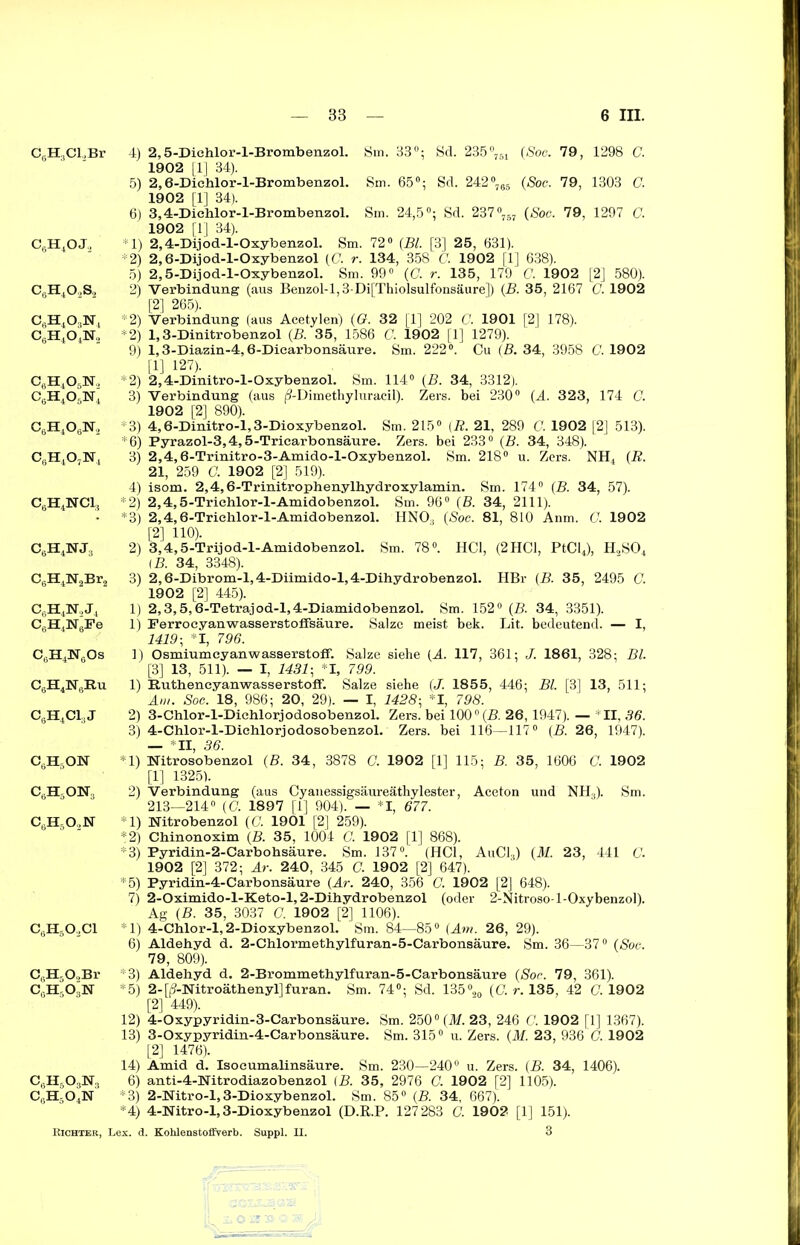 C6H3Cl,Br C6H4OJ., c6h4o2s2 C6H403N4 c6h4o4n, c6h4o6n, c0h4o5n4 c6h4o6n2 c6h4o7n4 c6h4nci3 c6h4nj:) C6H4N2Br2 C(3H4N‘„J4 C6H4N6Fe C6H4N6Os C6H4NliB.u CgH4C1,J c6h5on c6h5on3 cöh5o.,n c6h6o2ci CsH50,Br c6h5o3n C6H6OoN3 c6h5o4n 4) 2,5-Dichlor-l-Brombenzol. Sin. 33°; Sd. 235°751 (Soc. 79, 1298 G. 1902 [1] 34). 5) 2,6-Dichlor-l-Brombenzol. Sm. 65°; Sd. 242°765 (Soc. 79, 1303 C. 1902 [1] 34). 6) 3,4-Dichlor-l-Brombenzol. Sm. 24,5°; Sd. 237°757 (Soc. 79, 1297 C. 1902 [1] 34). *1) 2,4-Dijod-l-Oxybenzol. Sm. 72° (Bl. [3] 25, 631). *2) 2,6-Dijod-l-Oxybenzol (C. r. 134, 358 C. 1902 [1] 638). 5) 2,5-Dijod-l-Oxybenzol. Sm. 99° (G. r. 135, 179 C. 1902 [2] 580). 2) Verbindung (aus Benzol-l,3-Di[Thiolsulfonsäure]) (B. 35, 2167 C. 1902 [2] 265). *2) Verbindung (aus Acetylen) (G. 32 [1] 202 C. 1901 [2] 178). *2) 1,3-Dinitrobenzol (B. 35, 1586 C. 1902 [1] 1279). 9) 1,3-Diazin-4,6-Dicarbonsäure. Sm. 222°. Cu (B. 34, 3958 C. 1902 [1] 127). *2) 2,4-Dinitro-l-Oxybenzol. Sm. 114° (B. 34, 3312). 3) Verbindung (aus (9-Dimethyluracil). Zers, bei 230° (A. 323, 174 G. 1902 [2] 890). *3) 4,6-Dinitro-l,3-Dioxybenzol. Sm. 215° (R. 21, 289 C. 1902 [2] 513). *6) Pyrazol-3,4,5-Tricarbonsäure. Zers, bei 233° (B. 34, 348). 3) 2,4,6-Trinitro-3-Amido-l-Oxybenzol. Sm. 218° u. Zers. NH4 (R. 21, 259 G. 1902 [2] 519). 4) isom. 2,4,6-Trinitrophenylhydroxylamin. Sm. 174° (B. 34, 57). *2) 2,4,5-Triehlor-l-Amidobenzol. Sm. 96° (B. 34, 2111). *3) 2,4,6-Triehlor-l-Amidobenzol. HN03 (Soc. 81, 810 Anm. G. 1902 [2] 110). 2) 3,4,5-Trijod-l-Amidobenzol. Sm. 78°. HCl, (2HC1, PtCl4), H„S04 [B. 34, 3348). 3) 2,6-Dibrom-l,4-Diimido-l,4-Dihydrobenzol. HBr (B. 35, 2495 G. 1902 [2] 445). 1) 2,3,5,6-Tetrajod-l,4-Diamidobenzol. Sm. 152° (B. 34, 3351). 1) Ferrocyanwasserstoffsäure. Salze meist bek. Lit. bedeutend. — I, 1419 ; *1, 796. 1) Osmiumcyanwasserstoflf. Salze siehe (A. 117, 361; J. 1861, 328; Bl. [3] 13, 511). — I, 1431-, *1, 799. 1) Ruthencyanwasserstoff. Salze siehe (J. 185 5, 446; Bl. [3] 13, 511; Am. Soc. 18, 986; 20, 29). — I, 1428-, *1, 798. 2) 3-Chlor-l-Diehlorjodosobenzol. Zers, bei 1000 (B. 26,1947). — *11, 36. 3) 4-Chlor-l-Diehlorjodosobenzol. Zers, bei 116—117° (B. 26, 1947). — *11, 36. *1) Nitrosobenzol (B. 34 , 3878 G. 1902 [1] 115; B. 35, 1606 C. 1902 [1] 1325). 2) Verbindung (aus Cyanessigsäureäthylester, Aceton und NH3). Sm. 213—214° (C. 1897 [1] 904). — *1, 677. *1) Nitrobenzol (C. 1901 [2] 259). *2) Chinonoxim (B. 35, 1004 G. 1902 [1] 868). *3) Pyridin-2-Carbohsäure. Sm. 137°. (HCl, AuC13) (M. 23, 441 G. 1902 [2] 372; Ar. 240, 345 C. 1902 [2] 647). *5) Pyridin-4-Carbonsäure (Ar. 240, 356 C. 1902 [2] 648). 7) 2-Oximido-l-Keto-l, 2-Dihydrobenzol (oder 2-Nitroso-l-Oxybenzol). Ag (B. 35, 3037 G. 1902 [2] 1106). *1) 4-Chlor-l, 2-Dioxybenzol. Sm. 84—85° (Am. 26, 29). 6) Aldehyd d. 2-Chlormethylfuran-5-Carbonsäure. Sm. 36—37° (Soc. 79, 809). *3) Aldehyd d. 2-Brommethylfuran-5-Carbonsäure (Soc. 79, 361). *5) 2-[ij-Nitroäthenyl]furan. Sm. 74°; Sd. 135°20 (G. r. 135 , 42 G. 1902 [2] 449). 12) 4-Oxypyridin-3-Carbonsäure. Sm. 2500 (M. 23, 246 C. 1902 [1] 1367). 13) 3-Oxypyridin-4-Carbonsäure. Sm. 315° u. Zers. (M. 23, 936 G. 1902 [2] 1476). 14) Amid d. Isocumalinsäure. Sm. 230—240° u. Zers. (B. 34, 1406). 6) anti-4-Nitrodiazobenzol (B. 35, 2976 G. 1902 [2] 1105). *3) 2-Nitro-l,3-Dioxybenzol. Sm. 85° (B. 34, 667). *4) 4-Nitro-l, 3-Dioxybenzol (D.R.P. 127283 C. 1902 [1] 151).