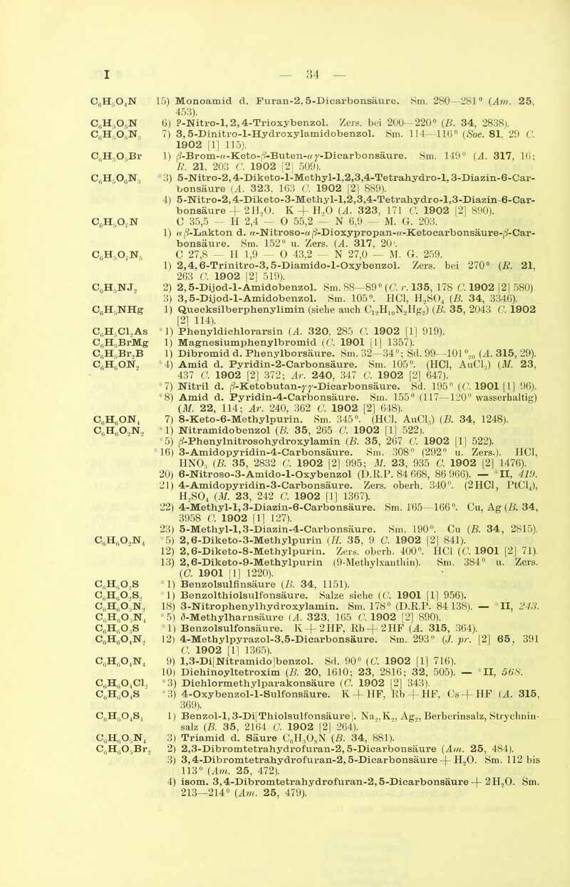 c6h5o4n c6h,o6n CgH,05N:, C^H^OjBr C6H506N3 c6h5o7n C6Hs07N5 C6H5NJ2 C6H5NHg C6H5C12As C6H5BrMg C„HGBr.,B C6H6ON2 c6h6on4 c6h6o2n. c6h6o2n4 CeHöO.,S cgh6o,,s, CgHgO N, CsH6033ST4 CGH„03S cgh6o4n.2 C6H604N4 C6H604C1, C6HG04S e6Hao4s4 C8HgOgN4 C6H605Br.2 15) Monoamid d. Furan-2.5-Dicarbonsäure. Sm. 280—281° (Am. 25. 453). 6) ?-Nitro-l, 2,4-Trioxybenzol. Zeis, bei 200—220° (B. 34, 2838;. 7) 3,5-Dinitro-l-Hydroxylamidobenzol. 8m. 114—110° (Soc. 81. 29 t'. 1902 [1] 115). 1) /?-Brom-a-Keto-(?-Buten-ay-Dicarbonsäure. 8m. 149° (A. 317, lß; R. 21, 203 C. 1902 [2] 509). * 3) 5-Nitro-2,4-Diketo-l-Methyl-l,2,3,4-Tetrahydro-l, 3-Diazin-6-Car- bonsäure (A. 323, 163 C. 1902 [2] 889). 4) 5-Nitro-2,4-Diketo-3-Methy 1-1,2,3,4-Tetrabydro-l,3-Diazin-6-Car- bonsäure + 2H,0. K + H,0 (A. 323, 171 G. 1902 [2] 890). C 35,5 — H 2,4'— O 55,2 — N 6,9 — M. G. 203. 1) n (9-Lakton d. «-Nitroso-«Ä-Dioxypropan-«-Ketocarbonsäure-|/-Car- bonsäure. Sm. 152° u. Zers. (A. 317, 20 ■. C 27,8 — H 1,9 — O 43,2 — N 27,0 — M. G. 259. 1) 2,4,6-Trinitro-3,5-Diamido-l-Oxybenzol. Zers, bei 270° (R. 21, 263 G. 1902 [2] 519). 2) 2,5-Dijod-l-Ämidobenzol. Sm. 88—89° (G. r. 135, 178 G. 1902 |2] 580). 3) 3,5-Dijod-l-Amidobenzol. Sm. 105°. HCl, H2S04 (B. 34, 3346). I) Queeksilberphenylimin (siebe auch C^H^N-Ilg,) (B. 35, 2043 C. 1902 [2] 114). II) Phenyldichlorarsin (A. 3 20, 285 C. 1902 [1] 919). 1) Magnesiumphenylbromid (C. 1901 [1] 1357). 1) Dibromid d. Phenylborsäure. Sm. 32—34°; Sd. 99—101 °,20 (A. 315, 29). *4) Amid d. Pyridin-2-Carbonsäure. Sm. 105°. (HCl, AuCl:i) (M. 23, 437 G. 1902 [2] 372; Ar. 240, 347 G. 1902 [2] 647). *7) Nitril d. (9-Ketobutan-^y-Dicarbonsäure. Sd. 195° ((’. 1901 [1] 96). *8) Amid d. Pyridin-4-Carbonsäure. Sm. 155° (117—120° wasserhaltig) (M. 22, 114; Ar. 240, 362 C. 1902 [2] 648). 7) 8-Keto-6-Methylpurin. Sm. 345°. (HCl, AuCl.,) (B. 34, 1248). *1) Nitramidobenzol (B. 35, 265 G. 1902 [1] 522;. *5) (9-Phenylnitrosohydroxylamin (B. 35, 267 C. 1902 [1] 522). *16) 3-Amidopyridin-4-Carbonsäure. Sm. 308° (292° u. Zers.). I1C1, HNO, (B. 35, 2832 C. 1902 [2] 995; M. 23, 935 G. 1902 [2] 1476). 20) 6-Nitroso-3-Amido-l-Oxybenzol (D.ß.P. 84 668, 86 966). — II, -il'). 21) 4-Amidopyridin-3-Carbonsäure. Zers, oberh. 340°. (2HCl, PtCl4), H.2S04 (.M. 23, 242 G. 1902 [1] 1367). 22) 4-Methyl-l,3-Diazin-6-Carbonsäure. Sm. !65—166°. Cu, Ag (B. 34, 3958 C. 1902 [1] 127). 23) 5-Methyl-l,3-Diazin-4-Carbonsäure. Sm. 190°. Cu (B. 34, 2815). *5) 2,6-Diketo-3-Methylpurin (H. 35, 9 O. 1902 [2] 841). 12) 2,6-Diketo-8-Methylpurin. Zers, oberh. 400°. HCl (C. 1901 [2J 71). 13) 2,6-Diketo-9-Methylpurin (9-Methylxanthin). Sm. 384° u. Zers. (C. 1901 [1] 1220). * 1) Benzolsulfinsäure (B. 34, 1151). 1) Benzolthiolsulfonsäure. Salze siehe (G. 1901 [1] 956). 18) 3-Nitrophenylhydroxylamin. Sm. 178° (D.R.P. 84138). — II, 24H. * 5) ö-Methylharnsäure (A. 323, 165 C. 1902 [2] 890). 1) Benzolsulfonsäure. Iv-(-2HF, Rb-(-2HF (A. 315, 364). 12) 4-Methylpyrazol-3,5-Dicarbonsäure. Sm. 293° (J. pr. [2] 65, 391 G. 1902 [1] 1365). 9) l,3-Di|Nitramido]benzol. Sd. 90° (G. 1902 [1] 716). 10) Dichinoyltetroxim (B. 20, 1610; 23, 2816; 32, 505). — II, 568. *3) Dichlormethylparakonsäure (G. 1902 [2] 343). 3) 4-Oxybenzol-l-Sulfonsäure. K-)-HF, Rb -|- HF, Cs-{-HF (A. 315, 369). 1) Benzol-1,3-Di[Thiolsulfonsäure]. Na,,,K.,, Ag.,, Berberinsalz, Strycliniu- salz (B. 35, 2164 O. 1902 [2] 264). 3) Triamid d. Säure C6H3OsN (B. 34, 881). 2) 2,3-Dibromtetrahydrofuran-2,5-Diearbonsäure (Am. 25, 484). 3) 3,4-Dibromtetrahydrofuran-2,5-Dicarbonsäure -f- H,0. Sm. 112 bis 113° (Am. 25, 472). 4) isom. 3,4-Dibromtetrahydrofuran-2,5-Dicarbonsäure -(- 2H00. Sm. 213—214° (Am. 25, 479).