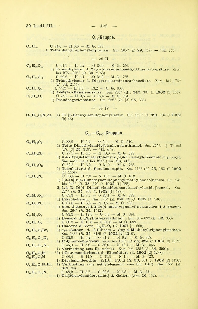 C39-Gruppe. C39H30 C 94,0 - H 6,0 — M. G. 498. 1) Tetraphenylbiphenylenpropan. Sm. 205° (B. 29, 737). — *11, 135. — 89 II — C 61,9 - II 4,2 — 0 33,9 — M. G. 756. 1) Trimethylester d. Oxytriscarminonmethyläthercarbonsäure. Zers, bei 275—276° (B. 34, 2158). C 60,6 — H 4,1 — 0 35,2 — M. G. 772. 1) Trimethylester d. Dioxytriscarminonearbonsäure. Zers, bei 175° (B. 34, 2155). C 77,2 — H 9,6 — 13,2 — M. G. 606. 1) Acetyl-a-Manelemisäure. Sm. 205° (Ar. 240, 301 G. 1902 [21 135). C 75,0 — H 9,6 — O 15,4 — M. G. 624. 1) Pseudoagaricinsäure. Sm. 258° (Bl. [3] 25, 636). — 39 IV — C39H30O3N3As 1) Tri[?-Benzoylamidophenyl]arsin. Sm. 271° (A. 321, 184 C. 1902 [2] 45). C39H320ia ^-'39^-32Gl7 c39h68o5 C39H80O6 G4oH28®2 C40H30Ns C40H4S°15 c40H43isr6 c40h62oI0 o4uhS2n4 c40h72o.2 c40h74o9 G40H30O3Br4 c40h66o16n6 C40H6äO243ST10 C40H76O4Si C40H85O9N C40H42O4N4Br, c41H27o10isr3 C4o—C867-Gruppen. C S8,9 — H 5,2 — O 5,9 — M. G. 540. 1) Tetra [Dimethylamidojbisphenylanthranol. Sm. 275°. -J- Toluol (Bl. [3] 25, 319). — *11, 678. C 77,2 — H 4,8 — N 18,0 — M. G. 622. 1) 4,4'-Di[2,4-Dimethylphenyl-l,2,4-Triazolyl-(5)-amido]biphenyl. Sm. noch nicht bei 265° (Am. 26, 416). C 62,5 — H 6,2 — O 31,2 - M. G. 768. 1) Tetrabutyrat d. Pseudoonospin. Sm. 116° (M. 23, 162 G. 1902 [1] 1104). C 78,4 — II 7,8 — N 13,7 — M. G. 612. 1) l,3-Di[Di(4-Dimethylamidophenyl)methylamido]benzol. Sm. 247 bis 248° (B. 35, 370 C. 1902 [1] 588). 2) 1,4- Di|Di(4 - Dimethylamidophenyl)methylamidoj benzol. Sm. 225° (B. 35, 369 C. 1902 [1] 588). C 69,3 - H 7,5 - O 23,1 — M. G. 692. 1) Pikrolichenin. Sm. 178° (A. 321, 38 C. 1902 [1] 940). C 81,6 — H 8,8 — N 9,5 — M. G. 588. 1) bim. 2-Aethyl-l,3-Di[4-Methylphenyl]hexahydro-1,3-Diazin. Sm. 268° (B. 34, 1512). C 82,2 — H 12,3 — 0 5,5 — M. G. 584. 1) Benzoat d. Phyllostearylalkohol. Sm. 68—09° (H. 32, 358). C 68,8 — H 10,6 — O 20,6 — M. G. 698. 1) Diaeetat d. Verb. C36H70O7 (C. 1901 [1| 669). 1) or,«'-Aether d. P-Dibrom-oc-Oxy-4-Methoxyltriphenylmethan. Sm. 133° (B. 35, 3139 G. 1902 [2] 1210). C 52,9 — H 6,2 — 0 31,7 — N 9,2 - M. G. 90S. 1) Polymyrcennitrosit. Zers, bei 163° (B. 35, 3264 C. 1902 [2] 1259). C 45,0 — H 5,8 — 0 36,0 — N 13,1 — M. G. 1066. 1) Verbindung (aus Kautschuk). Zers, bei 135° (B. 34, 2991). *1) 1-Tetramenthylester d. Kieselsäure (G. 19021 [2] 1238). C 66,4 — H 11,8 — 0 19,9 — N 1,9 — M. G. 723. 1) Dipalmityllecithin. (2 HCl, PtCl4) (H. 36, 531 C. 1902 [2] 1420). 1) Verbindung (aus Aethylidenanilin vom Sm. 126°). Sm. 156° (A. 318, 83). C 68,2 — H 3,7 — 0 22,2 — N 5,8 — M. G. 721. 1) Tri[Phenylamidoformiat] d. Gallein (Am. 26, 132).