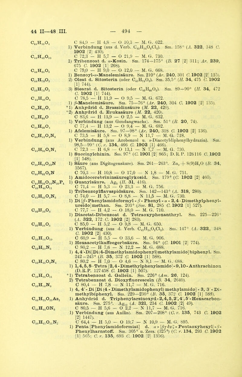 c«h:)0o4 C44H42O10 C44H60O5 c44h76o2 c44h78o2 c44h30o4 c44h82o3 C44HasO c44h90o4 c44h42o4n„ c44h50o6n4 c44h84o15n c44h81o8n c44h66o34n20p4 C45H40Ou c45H4,o4]sr6 c43h30o3 c46H34o4 G48Hä0O19 C46H62N6 c46h43o2n4 C4SH28Ou c4Sh58n6 C43H23025As2 c43H40o]sr6 C43H45OuN7 C 84,9 — H 4,8 — 0 10,3 — M. G. 622. 1) Verbindung (aus d. Verb. C42H.,402C12). Sm. 158° (A. 322, 348 C. 1902 [2] 430). C 72,3 - H 5,7 — 0 21,9 - M. G. 730. 1) Tribenzoat d. a-Kosin. Sm. 174—175° (B. 27 [2] 311; Ar. 239, 675 G 1902 [1] 268). C 79,0 - H 9,0 — 0 12,0 - M. G. 668. 1) Benzoyl-a-Manelemisäure. Sm. 210° (Ar. 240, 301 C. 1902 [2] 135). 2) Oleat d. Sitosterin (oder C43H7302). Sm. 35,5° (H. 34, 475 G. 1902 [1] 744). 3) Stearat d. Sitosterin (oder C45H30O2). Sm. 89—90° (H. 34, 472 G. 1902 [1] 744). C 78,5 — H 11,9 — 0 9,5 — M. G. 672. 1) (3-Manelemisäure. Sm. 75—76° (Ar. 240, 304 C. 1902 [2] 135). *1) Anhydrid d. Brassidinsäure (M. 22, 420). *2) Anhydrid d. Erukasäure (M. 22, 420). C 83,6 — H 13,9 - 0 2,5 - M. G. 632. 1) Verbindung (aus Gondangwachs). Sm. 51° (R. 20, 74). C 77,4 - H 13,2 — 0 9,4 — M. G. 682. 1) Afelemisäure. Sm. 97—98° (Ar. 240, 318 G. 1902 [2] 136). C 73,5 — H 5,8 — 0 8,9 — N 11,7 — M. G. 718. 1) Verbindung (aus Azobenzol u. s-Diacetyldipkenylhydrazin). Sm. 98,5—99° (G. r. 134, 466 G. 1902 [1] 466). C 72,3 — H 6,8 — 0 13,1 - N 7,7 - M. G. 730. 1) Suceinylehinin. Sm. 97° (G. 1901 [2J 865; D.R.P. 128116 G. 1902 [1] 548). 1) Säure (aus Digitogensäure). Sm. 261—263°. Zn., -(- 8(9)H.,0 (B. 34, 3567). C 70,3 — H 10,8 — 0 17,0 — N 1,8 — M. G. 751. 1) Amidocerebrininsäureglykosid. Sm. 179° (G. 1902 [2] 460). 1) Guanylsäure. Ag5 (H. 31, 416). C 71,4 - H 5,3 — 0 23,3 — M. G. 756. 1) Tribenzoylflavaspidsäure. Sm. 142—143° (A. 318, 280). C 74,0 — H 5,7 — 0 8,8 — N 11,5 — M. G. 730. 1) Di [ß - Phenylamidoformyl - ß - Phenyl - « - 2,4-Dimethylphenyl- ure'ido] methan. Sm. 203° (Soc. 81, 285 C. 1902 [1] 527). C 77,7 — II 4,2 — 0 18,0 — M. G. 710. 1) Diaeetat-Dibenzoat d. Tetraoxyphenanthryl. Sm. 225—226° (A. 322, 172 G. 1902 [2] 283). C 85,0 — H 5,2 — 0 9,8 — M. G. 650. 1) Verbindung (aus d. Verb. C42H2402C12). Sm. 147° (A. 322, 348 G. 1902 [2] 430). C 60,9 — H 5,5 — 0 33,6 - M. G. 906. 1) Hexaaeetylkaffeegerbsäure. Sm. 94° (C. 1901 [2] 774). C 80,2 — H 7,6 — N 12,2 — M. G. 688. 1) 4,4'-Di[Di(4-Dimethylamidophenyl)methylamido]biphenyl. Sm. 242-243° (B. 35, 372 G. 1902 [1] 588). C 80,2 — H 7,0 — 0 4,6 — N 8,1 — M. G. 688. 1) 1,4,5,8-Tetra [2,4-Dimethylphenylamido]-9,10-Anthrachinon (D.R.P. 127458 G. 1902 [1] 507). *1) Tetrabenzoat d. Galle'in. Sm. 226° (Am. 26, 124). 2) Tetrabenzoat d. Dioxyfluoresce'in (B. 34, 2640). C 80,4 — H 7,8 — N 11,7 — M. G. 716. 1) 4, 4'- Di [Di (4 - Dimethylamidophenyl) methylamido] - 3, 3 - Di- methylbiphenyl. Sm. 229—230° (B. 35, 372 C. 1902 [1] 588). 1) Anhydrid d. Triphenylarsinoxyd-2,4,5,2',4',5'-Hexaearbon- säure. Sm. 275°. Ag10 (A. 321, .234 G. 1902 [2] 49). C 80,5 — H 5,6 - 0 2,2 — N 11,7 — M. G. 716. 1) Verbindung (aus Anilin). Sm. 207—208° (G. r. 135, 743 G. 1902 [2] 1.447). C 64,4 — H 5,0 - 0 19,7 — N 10,9 — M. G. 895. 1) Penta [Phenylamidoformiat] d. « - [ßydet- Pentaoxyhexylj-3- Phenylharnstofif. Sm. 305° u. Zers. (325°) (C. r. 134, 293 C. 1902 [1] 565; G. r. 135, 693 G. 1902 [2] 1356).