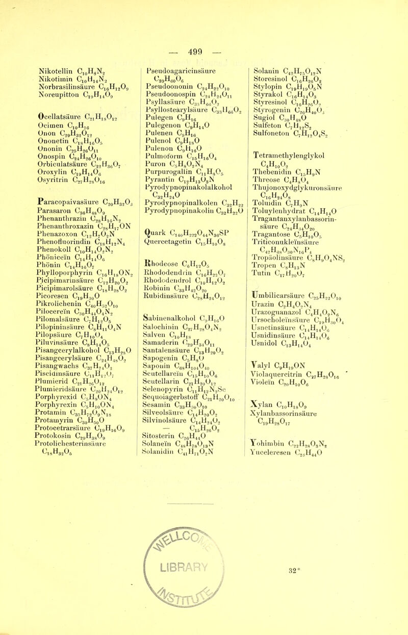 Nikotellin C10H3N2 Nikotimin Ci0H14N2 Norbrasilinsäure C16H1209 Noreupitton Cl9Hj4Ö9 Ocellatsäure C21H13012 Ocirnen C,0H16 Unon C29H32012 Ononetin C1SH1605 Ononin C25H2gOn Onospin c24h26o10 Orbiculatsäure C22H3g07 Oroxylin C19H1406 Osyritrin C27H23016 Pa racopaivasäure C20H32O3 Parasaron c36h4309 Phenanthrazin C23Ü16N2 Phenanthroxazin 028H170N Phenazoxon C12H7Ö2N Phenofluorindin C1SH12N4 Phenokoll C10H1402N2 Phönicei'n C14H14Og Phönin C14H1607 Phylloporphyrin C16H13ON2 Picipimarinsäure C12H20O2 Picipimarolsäure C18H2302 Picoresen C19H30O Pikrolichenin C40H52O10 Pilbcerein C30H44O4N2 Pilomalsäure C7H1205 Pilopininsäure CsHn04N Pilopsäure C7H,0O4 Piluvinsäure C8H1405 Pisangcerylalkohol C13H230 Pisangcerylsäure C24H4802 Pisangwachs C37H7402 Piscidinsäure 0nH1207 Plumierid C21H26012 Plumieridsäure C20H24O12 Porpliyrexid C5H9ON4 Porphyrexin C5H10ON4 Protamin C35H7209N13 Protamyrin C30H50O Protocetrarsäure 019H16O9 Pi-otokosin C29H3309 Protolichesterinsäure c13h3205 I Pseudoagaricinsäure Pseudoononin C24H22O10 Pseudoonospin C24H24011 Psyllasäure C33H6602 Psyllosteärylsäure C33H6G02 Pulegen C9H16 Pulegenon C9H140 Pulenen C9H16 Pulenol C9H130 Pulenon C9H160 Pulmoform C16H1G04 Puron C5H302N4 Purpurogallin CnH305 Pyrantin C12H1303N Fyrodypnopinakolalkohol c32h24o Pyrodypnopinalkolen C32H22 Pyrodypnopinakolin C32H22U Quark C140H222O44N36SP Quercetagetin C15H,0O3 I Khodeose C6Hi205 Rhododendrin C16H2207 Rhododendrol C10H12O2 Robinin C33H42O20 Rubidinsäure ö23H24012 Sabinenalkohol C9H,gO Salochinin C27H2304N2 Salven Ci0H13 Samaderin OggH^Ou Santalensäure C13H20O2 Sapogenin C5H80 Saponin C63H104O40 Scutellarein C15H10OG Scutellarin C21H20O12 Selenopyrin OnH12N2Se Sequoiagerbstotf O21H20O10 Sesamin C33H30O,9 Silveolsäure C14H20O2 Silvinolsäure C14H24U2 c15h26o2 Sitosterin C20H44O Solane'in C43H73018N Solanidin C41H7102N Solanin C42H75012N Storesinol C1GH2g02 Stylopin C19H,90BN Styrakol CI6H1403 Styresinol C]8H2G0., Styrogenin U2GH4003 Sugiol CaoH430 Sulfeton C7H12S2 Sulfoneton C7H,204S2 Tetramethylenglykol C4H10O2 Thebenidin C15H9N Threose C4H304 Thujonoxydglykuronsäure ^16H2403 Toluidin C7H9N Toluylenhydrat C14H140 Tragantanxylanbassorin- säure C24H34O20 Tragantose C5H10O5 Triticonukle'insäure C42H63O30N16P4 Tropäolinsäure C3H904NS2 Tropen C3H13N Tutin C17H20O7 Umbilicarsäure G>5H22Oi0 Urazin C2H402N4” Urazoguanazol C4H402Ng Ursocholeinsäure C19H30O4 Usnetinsäure Ci4H14Og Usnidinsäure C14H140G Usnidol C13H1404 Yalyl C9Hl9ON Yiolaquercitrin C27H23016 Violei'n C20H10O8 Xylan C10H13O9 Xylanbassorinsäure c19h23017 Yohimbin C22H2303N2 Yuceleresen Cä3H440 32