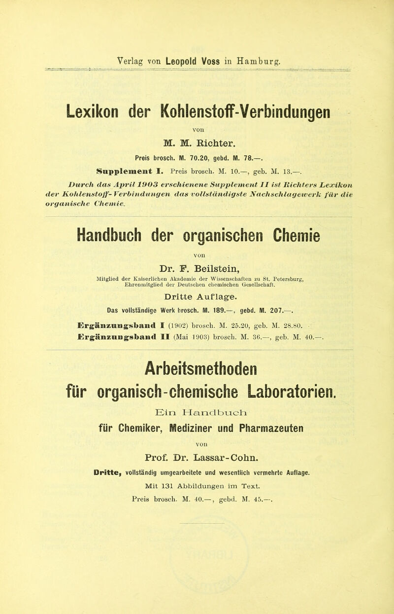 Verlag von Leopold Voss in Hamburg. Lexikon der Kohlenstoff-Verbindungen von M. M. Richter. Preis brosch. IW. 70.20, gebd. IW. 78.—. Supplement I. Preis brosch. M. 10.—, geh. M. 13.—. Durch das April 1903 erschienene Supplement II ist Richters Lexikon der Kohlenstoff-Verbindungen das vollständigste Nachschlagewerk für die organische Chemie. Handbuch der organischen Chemie von Dr. F. Beilstein, Mitglied der Kaiserlichen Akademie der Wissenschaften au St. Petersburg, Ehrenmitglied der Deutschen chemischen Gesellschaft. Dritte Auflage. Das vollständige Werk brosch. M. 189.— , gebd. IW. 207.—. Ergänznngsband I (1902) brosch. M. 25.20, geb. M. 28.80. - Ergänzangsband II (Mai 1903) brosch. M. 36.—, geb. M. 40.—. Arbeitsmethoden für organisch-chemische Laboratorien. Ein Handbuch für Chemiker, Mediziner und Pharmazeuten von Prof. Dr. Lassar-Cohn. Dritte, vollständig umgearbeitete und wesentlich vermehrte Auflage. Mit 131 Abbildungen im Text. Preis brosch. M. 40.—, gebd. M. 45.—.