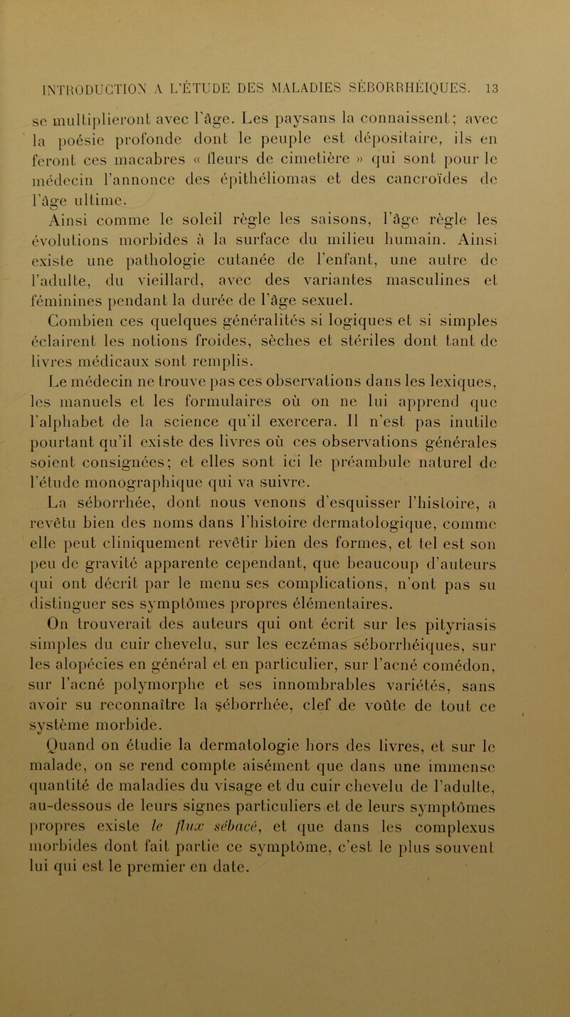 se multiplieront avec l'âge. Les paysans la connaissent; avec la poésie profonde dont le peuple est dépositaire, ils en feront ces macabres « Heurs de cimetière » qui sont pour le médecin l’annonce des épithéliomas et des cancroïdes de l’âge ultime. Ainsi comme le soleil règle les saisons, l’âge règle les évolutions morbides à la surface du milieu humain. Ainsi existe une pathologie cutanée de l'enfant, une autre de l’adulte, du vieillard, avec des variantes masculines et féminines pendant la durée de l’âge sexuel. Combien ces quelques généralités si logiques et si simples éclairent les notions froides, sèches et stériles dont tant de livres médicaux sont remplis. Le médecin ne trouve pas ces observations dans les lexiques, les manuels et les formulaires où on ne lui apprend que l'alphabet de la science qu'il exercera. Il n’est pas inutile pourtant qu’il existe des livres où ces observations générales soient consignées; et elles sont ici le préambule naturel de l’étude monographique qui va suivre. La séborrhée, dont nous venons d'esquisser l’histoire, a revêtu bien des noms dans l’histoire dermatologique, comme elle peut cliniquement revêtir bien des formes, et tel est son peu de gravité apparente cependant, que beaucoup d’auteurs qui ont décrit par le menu ses complications, n’ont pas su distinguer ses symptômes propres élémentaires. On trouverait des auteurs qui ont écrit sur les pityriasis simples du cuir chevelu, sur les eczémas séborrhéiques, sur les alopécies en général et en particulier, sur l’acné comédon, sur l’acné polymorphe et ses innombrables variétés, sans avoir su reconnaître la séborrhée, clef de voûte de tout ce système morbide. Quand on étudie la dermatologie hors des livres, et sur le malade, on se rend compte aisément que dans une immense quantité de maladies du visage et du cuir chevelu de l’adulte, au-dessous de leurs signes particuliers et de leurs symptômes propres existe le flux sébacé, et que dans les complexus morbides dont fait partie ce symptôme, c’est le plus souvent lui qui est le premier en date.