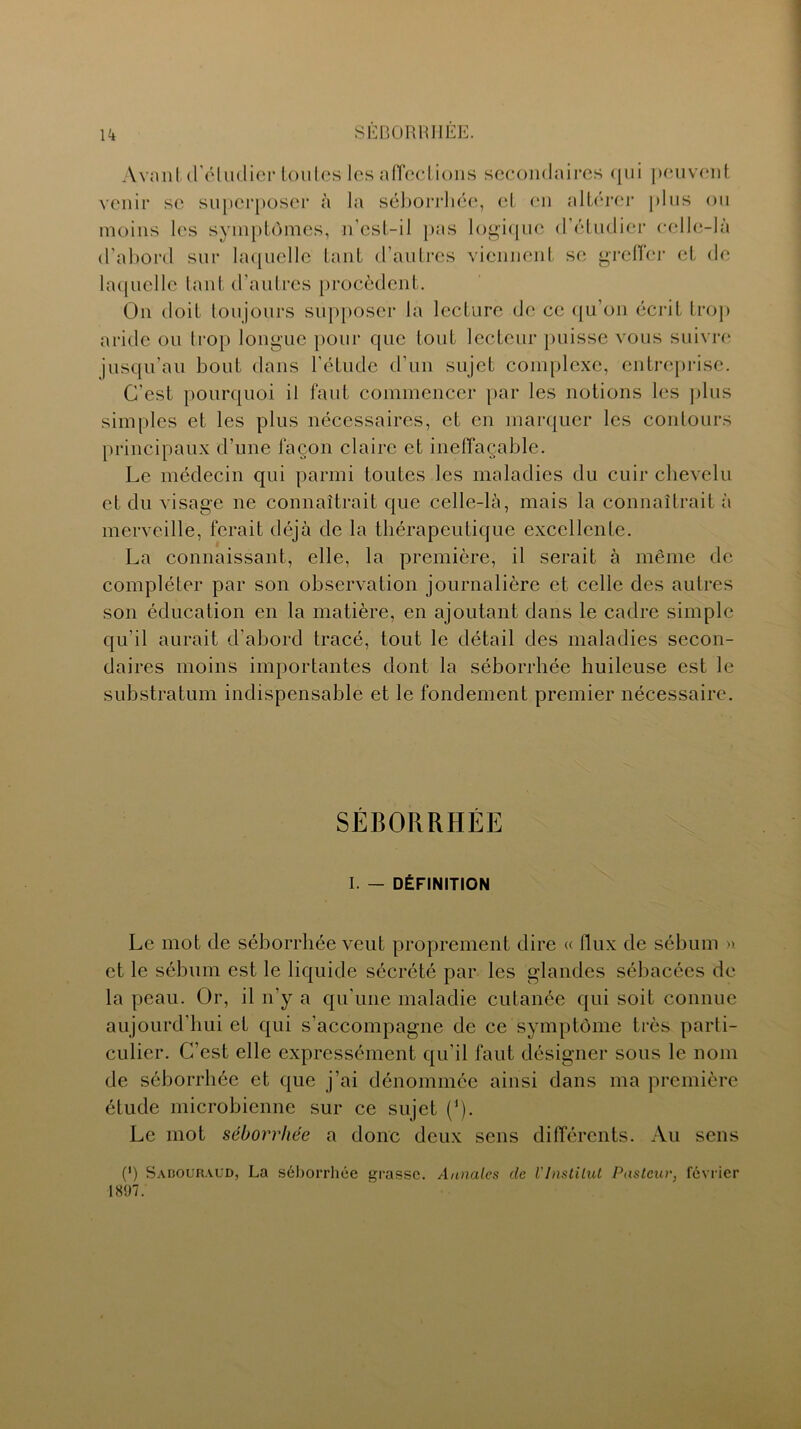 Avanl d'éludier toutes les affections secondaires qui peuvent venir se superposer à la séborrhée, et en altérer plus ou moins les symptômes, n’est-il pas logique d’étudier celle-là d’abord sur laquelle tant d’autres viennent se greffer et de laquelle tant d’autres procèdent. On doit toujours supposer la lecture de ce qu’on écrit trop aride ou trop longue pour que tout lecteur puisse vous suivre jusqu'au bout dans l’étude d’un sujet complexe, entreprise. C’est pourquoi il faut commencer par les notions les plus simples et les plus nécessaires, et en marquer les contours principaux d’une façon claire et ineffaçable. Le médecin qui parmi toutes les maladies du cuir chevelu et du visage ne connaîtrait que celle-là, mais la connaîtrait à merveille, ferait déjà de la thérapeutique excellente. La connaissant, elle, la première, il serait à même de compléter par son observation journalière et celle des autres son éducation en la matière, en ajoutant dans le cadre simple qu’il aurait d’abord tracé, tout le détail des maladies secon- daires moins importantes dont la séborrhée huileuse est le substratum indispensable et le fondement premier nécessaire. SÉBORRHÉE I. — DÉFINITION Le mot de séborrhée veut proprement dire « flux de sébum ». et le sébum est le liquide sécrété par les glandes sébacées de la peau. Or, il n’y a qu'une maladie cutanée qui soit connue aujourd’hui et qui s’accompagne de ce symptôme très parti- culier. C’est elle expressément qu’il faut désigner sous le nom de séborrhée et que j’ai dénommée ainsi dans ma première étude microbienne sur ce sujet (’). Le mot séborrhée a donc deux sens différents. Au sens (*) Sabouraud, La séborrhée grasse. Annales de VInstitut Pasteur, février 1807.