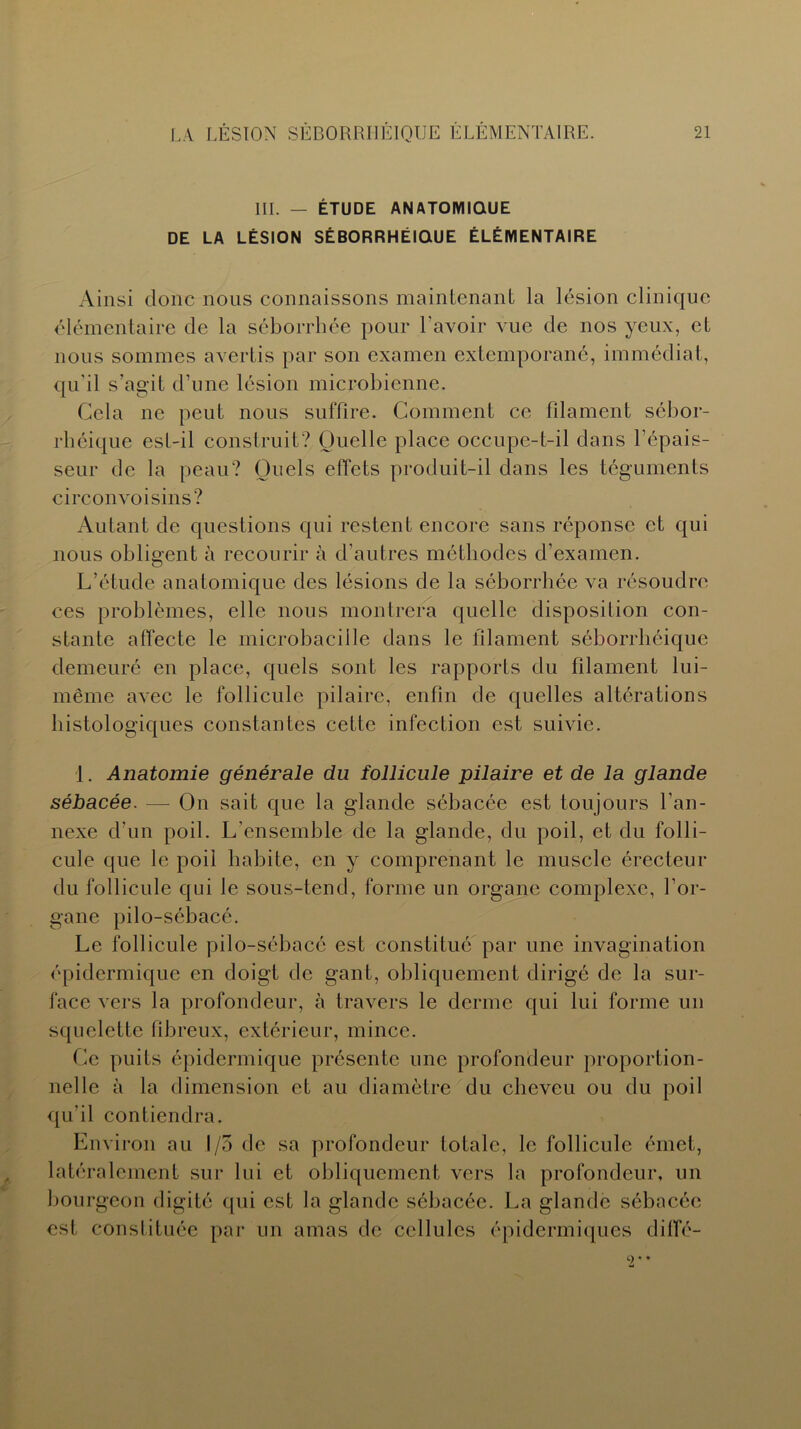 III. — ÉTUDE ANATOMIQUE DE LA LÉSION SÉBORRHÉIQUE ÉLÉMENTAIRE Ainsi donc nous connaissons maintenant la lésion clinique élémentaire de la séborrhée pour l'avoir vue de nos yeux, et nous sommes avertis par son examen extemporané, immédiat, qu'il s’agit d’une lésion microbienne. Cela ne peut nous suffire. Comment ce filament sébor- rhéique est-il construit? Quelle place occupe-t-il dans l'épais- seur de la peau? Quels effets produit-il dans les téguments circonvoisins? Autant de questions qui restent encore sans réponse et qui nous obligent à recourir à d’autres méthodes d'examen. L’étude anatomique des lésions de la séborrhée va résoudre ces problèmes, elle nous montrera quelle disposition con- stante affecte le microbacille dans le filament séborrhéique demeuré en place, quels sont les rapports du filament lui- même avec le follicule pilaire, enfin de quelles altérations histologiques constantes cette infection est suivie. 1. Anatomie générale du follicule pilaire et de la glande sébacée. — On sait que la glande sébacée est toujours l’an- nexe d’un poil. L’ensemble de la glande, du poil, et du folli- cule que le poil habite, en y comprenant le muscle érecteur du follicule qui le sous-tend, forme un organe complexe, l’or- gane pilo-sébacé. Le follicule pilo-sébacé est constitué par une invagination épidermique en doigt de gant, obliquement dirigé de la sur- face vers la profondeur, à travers le derme qui lui forme un squelette fibreux, extérieur, mince. Ce puits épidermique présente une profondeur proportion- nelle à la dimension et au diamètre du cheveu ou du poil qu’il contiendra. Environ au 1/5 de sa profondeur totale, le follicule émet, latéralement sur lui et obliquement vers la profondeur, un bourgeon digité qui est la glande sébacée. La glande sébacée est constituée par un amas de cellules épidermiques diffé-