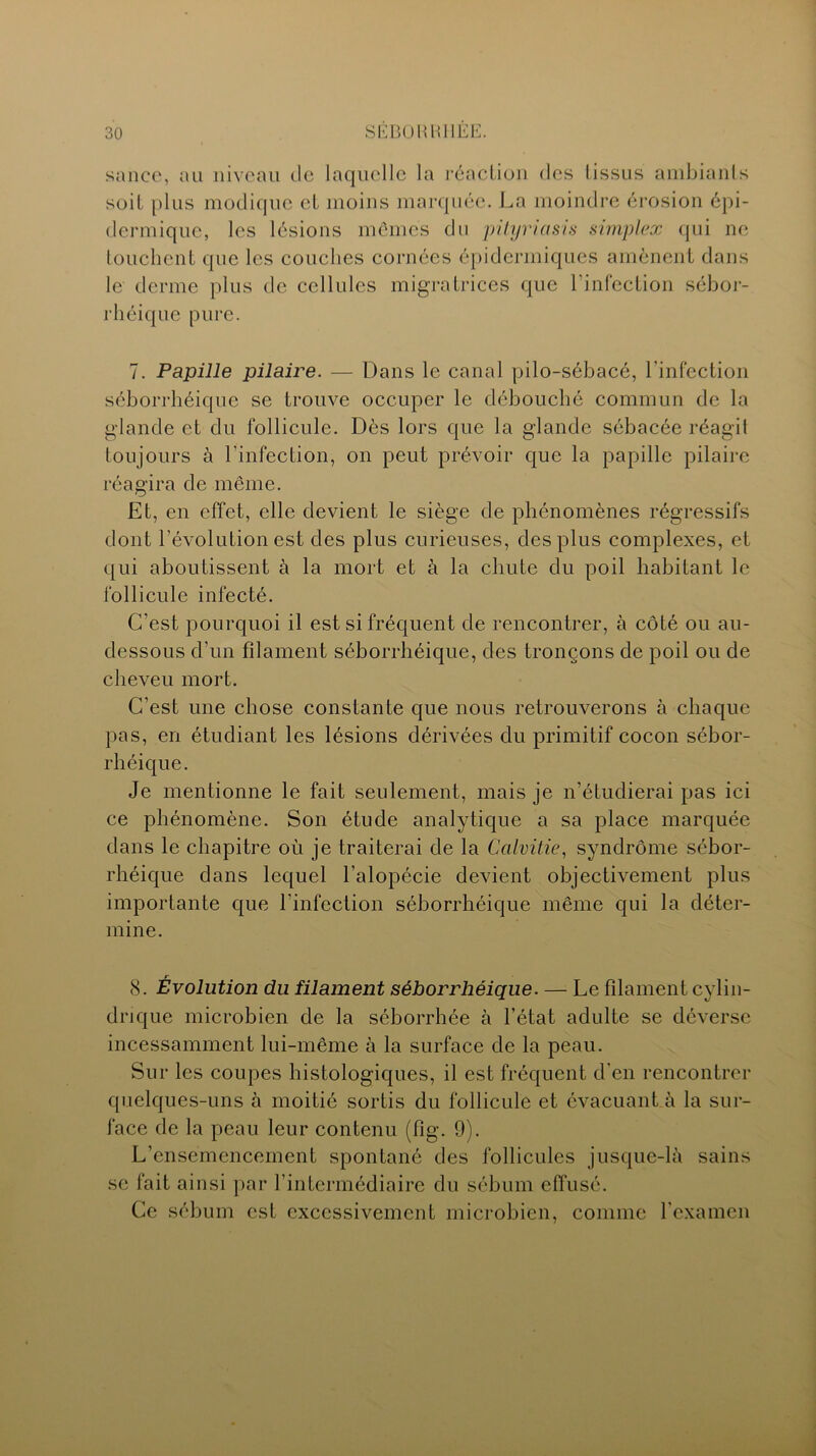 sance, au niveau de laquelle la réaction des lissus ambiants soit plus modique et moins marquée. La moindre érosion épi- dermique, les lésions mêmes du pityriasis simplex qui ne touchent que les couches cornées épidermiques amènent dans le derme plus de cellules migratrices que l'infection sébor- rhéique pure. 7. Papille pilaire. — Dans le canal pilo-sébacé, l'infection séborrhéique se trouve occuper le débouché commun de la glande et du follicule. Dès lors que la glande sébacée réagit toujours à l'infection, on peut prévoir que la papille pilaire réagira de même. Et, en effet, elle devient le siège de phénomènes régressifs dont l’évolution est des plus curieuses, des plus complexes, et qui aboutissent à la mort et à la chute du poil habitant le follicule infecté. C’est pourquoi il est si fréquent de rencontrer, à côté ou au- dessous d'un filament séborrhéique, des tronçons de poil ou de cheveu mort. C’est une chose constante que nous retrouverons à chaque pas, en étudiant les lésions dérivées du primitif cocon sébor- rhéique. Je mentionne le fait seulement, mais je n’étudierai pas ici ce phénomène. Son étude analytique a sa place marquée dans le chapitre où je traiterai de la Calvitie, syndrome sébor- rhéique dans lequel l’alopécie devient objectivement plus importante que l’infection séborrhéique même qui la déter- mine. 8. Évolution du filament séborrhéique. — Le filament cylin- drique microbien de la séborrhée à l’état adulte se déverse incessamment lui-même à la surface de la peau. Sur les coupes histologiques, il est fréquent d'en rencontrer quelques-uns à moitié sortis du follicule et évacuant à la sur- face de la peau leur contenu (fig. 9). L’ensemencement spontané des follicules jusque-là sains se fait ainsi par l’intermédiaire du sébum effusé. Ce sébum est excessivement microbien, comme l’examen