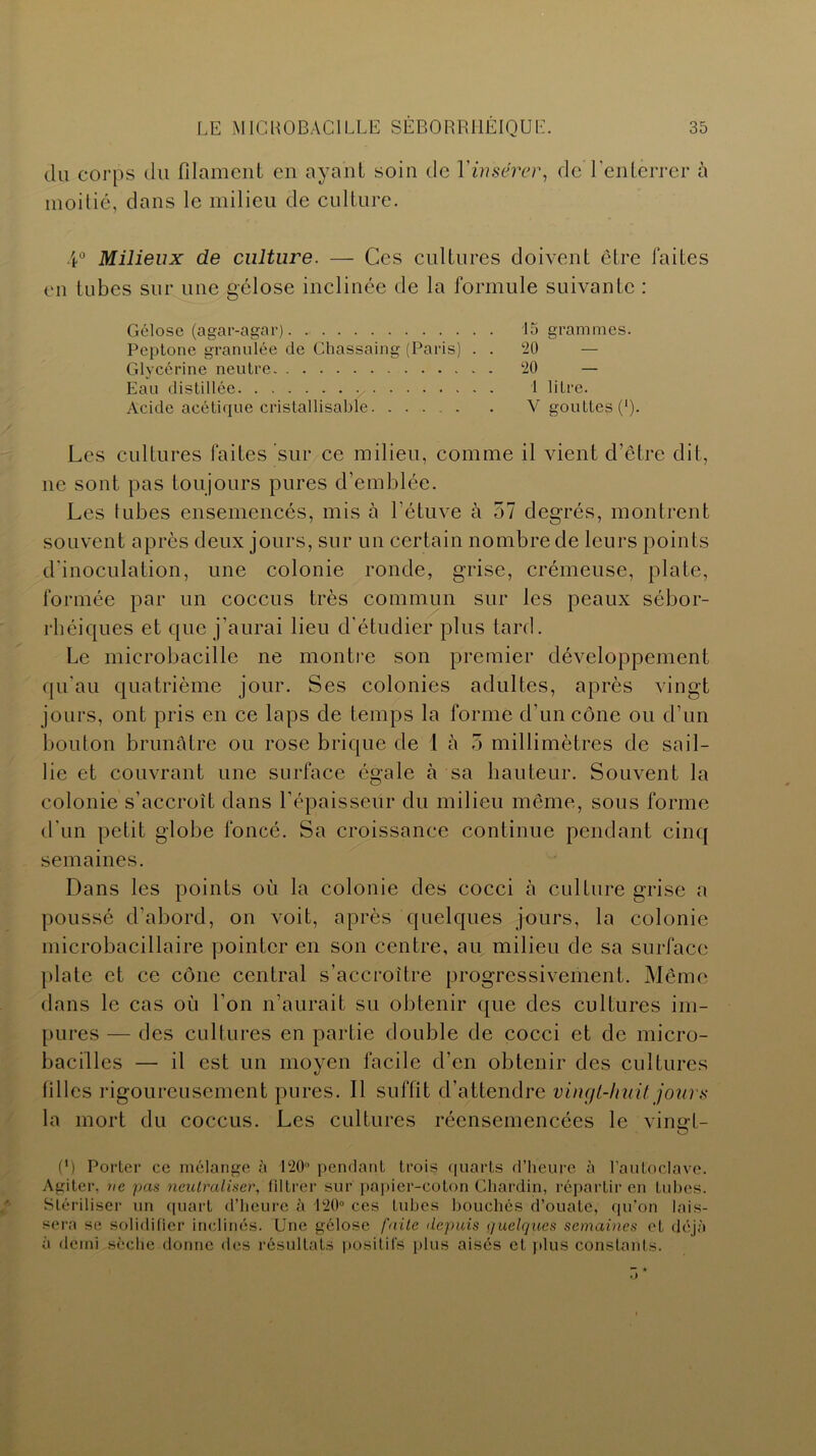 du corps du filament en ayant soin de Y insérer, de l'enterrer à moitié, dans le milieu de culture. 4° Milieux de culture. — Ces cultures doivent être faites en tubes sur une gélose inclinée de la formule suivante : Gélose (agar-agar) Peptone granulée de Chassaing (Paris) . . Glycérine neutre Eau distillée Acide acétique cristallisable 15 grammes. 20  — 20 — 1 litre. V gouttes (’). Les cultures faites sur ce milieu, comme il vient d’être dit, ne sont pas toujours pures d’emblée. Les tubes ensemencés, mis à l’étuve à 57 degrés, montrent souvent après deux jours, sur un certain nombre de leurs points d'inoculation, une colonie ronde, grise, crémeuse, plate, formée par un coccus très commun sur les peaux sébor- rhéiques et que j’aurai lieu d'étudier plus tard. Le microbacille ne montre son premier développement qu'au quatrième jour. Ses colonies adultes, après vingt jours, ont pris en ce laps de temps la forme d'un cône ou d’un bouton brunâtre ou rose brique de I à 5 millimètres de sail- lie et couvrant une surface égale à sa hauteur. Souvent la colonie s’accroît dans l’épaisseur du milieu même, sous forme d'un petit globe foncé. Sa croissance continue pendant cinq semaines. Dans les points où la colonie des cocci à culture grise a poussé d’abord, on voit, après quelques jours, la colonie microbacillaire pointer en son centre, au milieu de sa surface plate et ce cône central s’accroître progressivement. Même dans le cas où l’on n’aurait su obtenir que des cultures im- pures — des cultures en partie double de cocci et de micro- bacilles —• il est un moyen facile d’en obtenir des cultures filles rigoureusement pures. Il suffit d’attendre vingt-huit jours la mort du coccus. Les cultures réensemencées le vingt- (*) (*) Porter ce mélange à 120° pendant trois quarts d’heure à l'autoclave. Agiter, ne pas neutraliser, filtrer sur papier-coton Chardin, répartir en tubes. Stériliser un quart d’heure à 120° ces tubes bouchés d’ouate, qu’on lais- sera se solidifier inclinés. Une gélose faite depuis quelques semaines et déjà à demi sèche donne des résultats positifs plus aisés et plus constants.