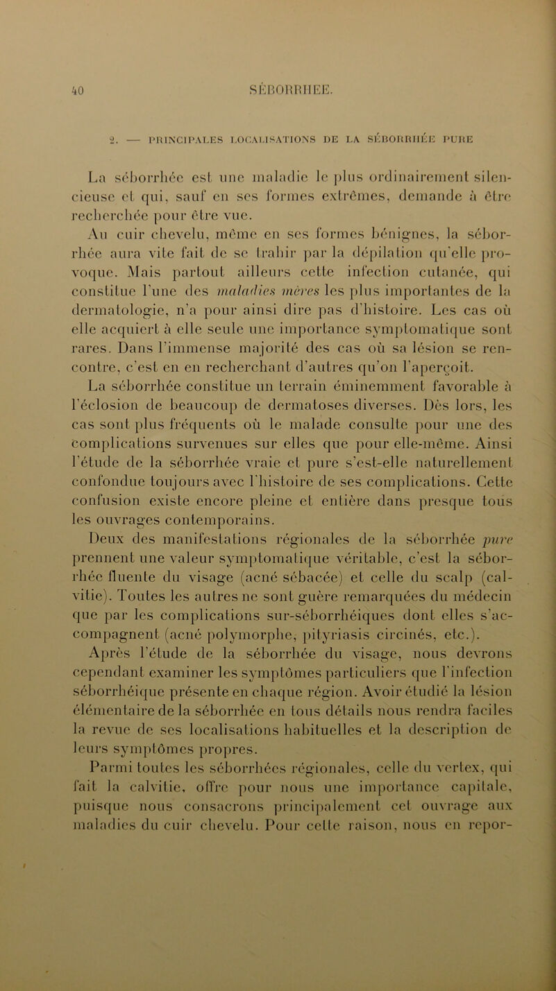 ko SÈBORRIIEE. 2. — PRINCIPALES LOCALISATIONS DE LA SÉBORRHÉE PURE La séborrhée est une maladie le plus ordinairement silen- cieuse et qui, sauf en ses formes extrêmes, demande à être recherchée pour être vue. Au cuir chevelu, même en ses formes bénignes, la sébor- rhée aura vite fait de se trahir par la dépilation qu elle pro- voque. Mais partout ailleurs cette infection cutanée, qui constitue l'une des maladies mères les plus importantes de la dermatologie, n’a pour ainsi dire pas d’histoire. Les cas où elle acquiert à elle seule une importance symptomatique sont rares. Dans l’immense majorité des cas où sa lésion se ren- contre, c'est en en recherchant d’autres qu’on l'aperçoit. La séborrhée constitue un terrain éminemment favorable à l’éclosion de beaucoup de dermatoses diverses. Dès lors, les cas sont plus fréquents où le malade consulte pour une des complications survenues sur elles que pour elle-même. Ainsi l'étude de la séborrhée vraie et pure s’est-elle naturellement confondue toujours avec l'histoire de ses complications. Cette confusion existe encore pleine et entière dans presque tous les ouvrages contemporains. Deux des manifestations régionales de la séborrhée pure prennent une valeur symptomatique véritable, c’est la sébor- rhée fluente du visage (acné sébacée) et celle du scalp (cal- vitie). Toutes les autres ne sont guère remarquées du médecin que par les complications sur-séborrhéiques dont elles s'ac- compagnent (acné polymorphe, pityriasis circinés, etc.). Après l'étude de la séborrhée du visage, nous devrons cependant examiner les symptômes particuliers que l'infection séborrhéique présente en chaque région. Avoir étudié la lésion élémentaire de la séborrhée en tous détails nous rendra faciles la revue de ses localisations habituelles et la description de leurs symptômes propres. Parmi toutes les séborrhées régionales, celle du vcrlex, qui fait la calvitie, offre pour nous une importance capitale, puisque nous consacrons principalement cet ouvrage aux maladies du cuir chevelu. Pour cette raison, nous en repor-