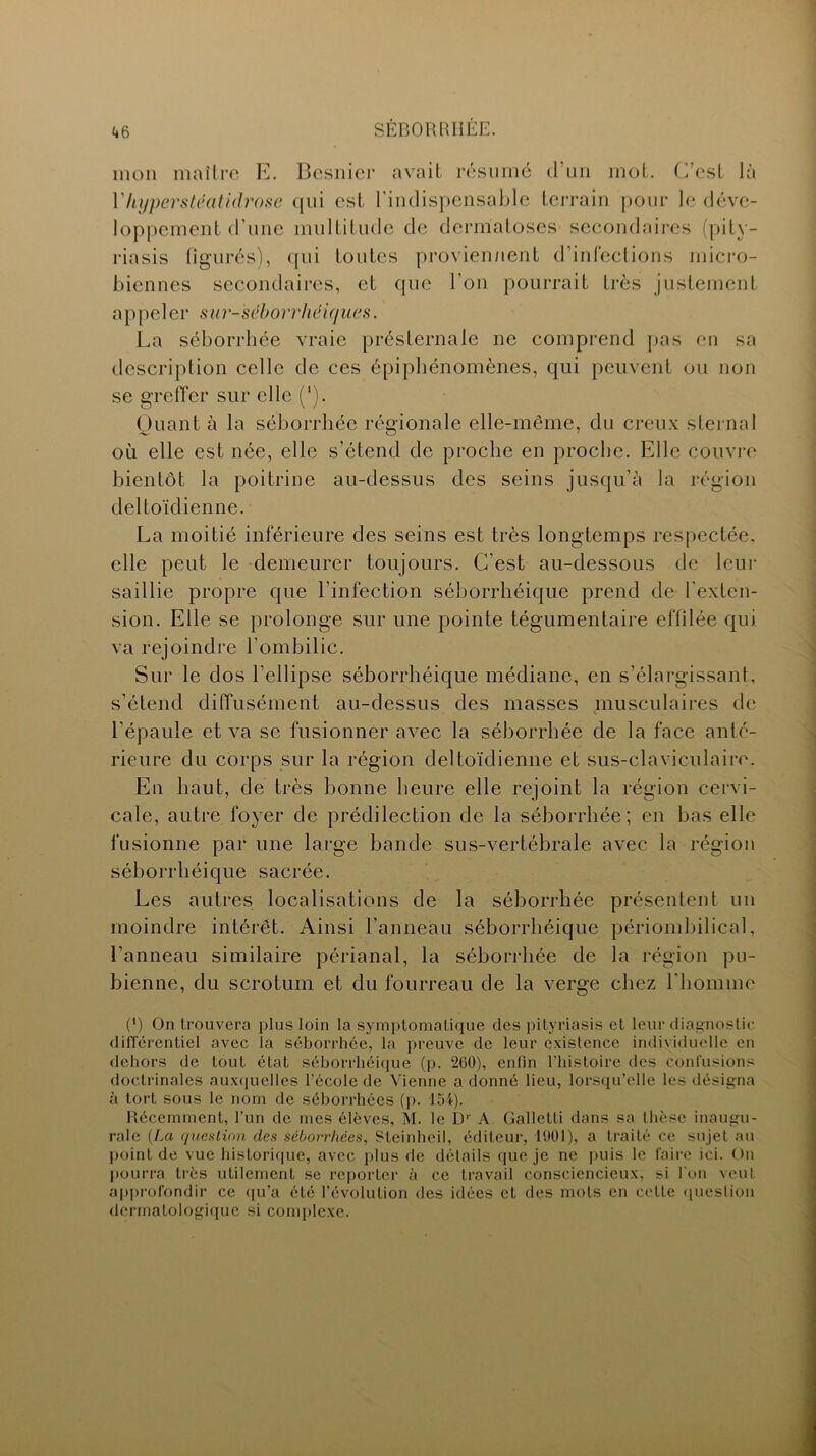 mon maître E. Besnier avait résumé d'un mot. C’est là VhypersU!atidrose qui est l'indispensable terrain pour le déve- loppement d'une multitude de dermatoses secondaires (pity- riasis figurés), qui toutes proviennent d’infections micro- biennes secondaires, et que l’on pourrait très justement appeler sur-séborrhéiques. La séborrhée vraie présternale ne comprend pas en sa description celle de ces épiphénomènes, qui peuvent ou non se greffer sur elle (‘). Quant à la séborrhée régionale elle-même, du creux sternal où elle est née, elle s’étend de proche en proche. Elle couvre bientôt la poitrine au-dessus des seins jusqu’à la région deltoïdienne. La moitié inférieure des seins est très longtemps respectée, elle peut le demeurer toujours. C'est au-dessous de leur saillie propre que l’infection séborrhéique prend de l'exten- sion. Elle se prolonge sur une pointe tégumentaire effilée qui va rejoindre l'ombilic. Sur le dos l’ellipse séborrhéique médiane, en s’élargissant, s’étend diffusément au-dessus des masses musculaires de l'épaule et va se fusionner avec la séborrhée de la face anté- rieure du corps sur la région deltoïdienne et sus-claviculaire. En haut, de très bonne heure elle rejoint la région cervi- cale, autre foyer de prédilection de la séborrhée; en bas elle fusionne par une large bande sus-vertébrale avec la région séborrhéique sacrée. Les autres localisations de la séborrhée présentent un moindre intérêt. Ainsi l’anneau séborrhéique périombilical, l’anneau similaire périanal, la séborrhée de la région pu- bienne, du scrotum et du fourreau de la verge chez l'homme (*) On trouvera plus loin la symptomatique des pityriasis et leur diagnostic différentiel avec îa séborrhée, la preuve de leur existence individuelle en dehors de tout état séborrhéique (p. 260), enfin l’histoire des confusions doctrinales auxquelles l'école de Vienne a donné lieu, lorsqu’elle les désigna à tort sous le nom de séborrhées (p. loi). Récemment, l’un de mes élèves, M. le Dr A Galletti dans sa thèse inaugu- rale (La question des séborrhées, Steinheil, éditeur, 1001), a traité ce sujet au point de vue historique, avec plus de détails que je ne puis le faire ici. On pourra très utilement se reporter «à ce travail consciencieux, si l'on veut approfondir ce qu’a été l’évolution des idées cl des mots en cette question dermatologique si complexe.