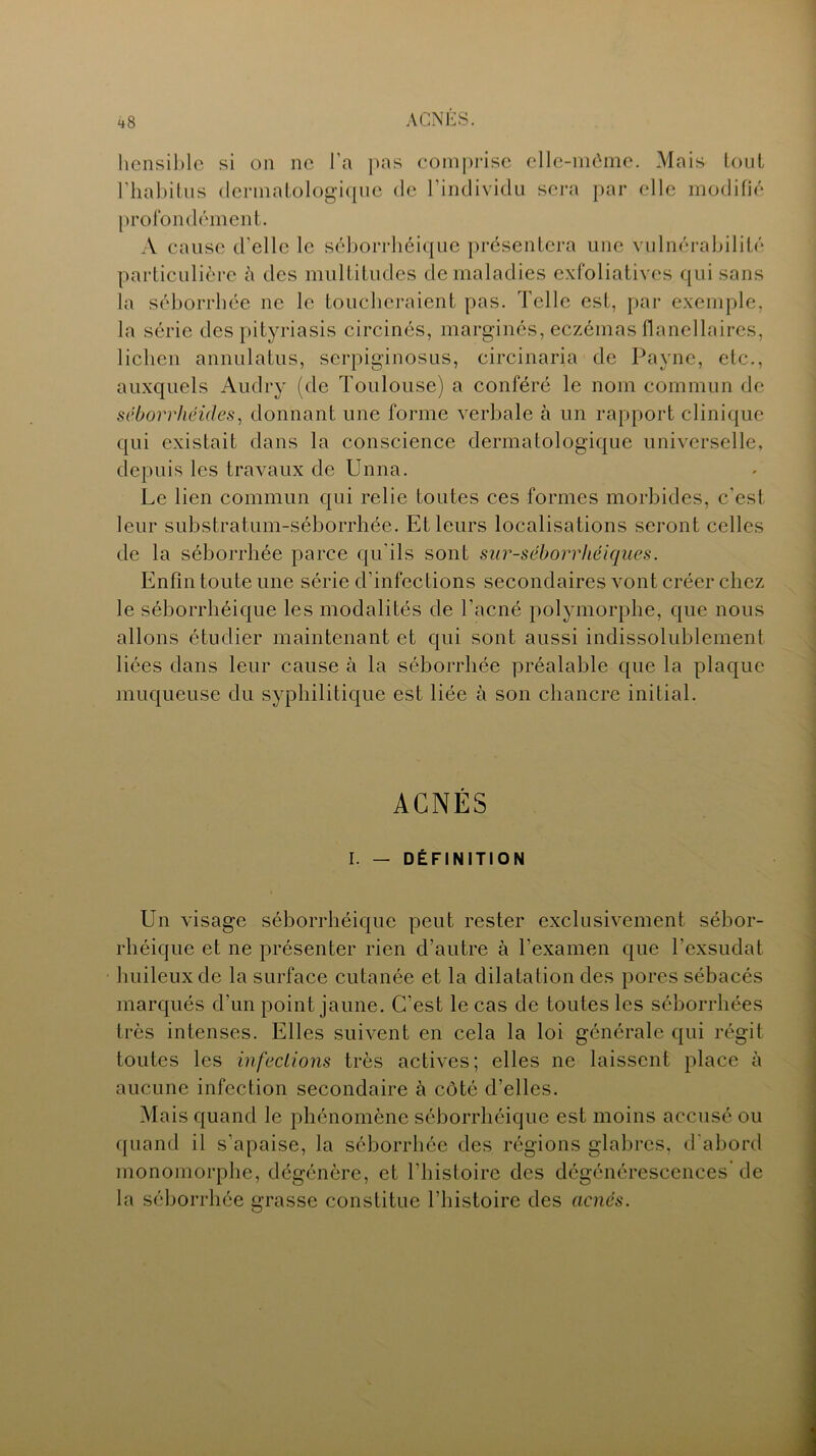 hensible si on ne l’a pas comprise elle-même. Mais tout l'habitus dermatologique de l'individu sera par elle modifié profondément. A cause d'elle le séborrhéique présentera une vulnérabilité particulière à des multitudes de maladies exfoliatives qui sans la séborrhée ne le toucheraient pas. Telle est, par exemple, la série des pityriasis circinés, marginés, eczémas flanellaires, lichen annulatus, serpiginosus, circinaria de Payne, etc., auxquels Audry (de Toulouse) a conféré le nom commun de séborrhéides, donnant une forme verbale à un rapport clinique qui existait dans la conscience dermatologique universelle, depuis les travaux de Unna. Le lien commun qui relie toutes ces formes morbides, c'est leur substratum-séborrhée. Et leurs localisations seront celles de la séborrhée parce qu'ils sont sur-séborrliéiques. Enfin toute une série d’infections secondaires vont créer chez le séborrhéique les modalités de l’acné polymorphe, que nous allons étudier maintenant et qui sont aussi indissolublement liées dans leur cause à la séborrhée préalable que la plaque muqueuse du syphilitique est liée à son chancre initial. ACNÉS I. — DÉFINITION Un visage séborrhéique peut rester exclusivement sébor- rhéique et ne présenter rien d’autre à l’examen que l’exsudât huileux de la surface cutanée et la dilatation des pores sébacés marqués d’un point jaune. C’est le cas de toutes les séborrhées très intenses. Elles suivent en cela la loi générale qui régit toutes les infections très actives; elles ne laissent place à aucune infection secondaire à côté d’elles. Mais quand le phénomène séborrhéique est moins accusé ou quand il s’apaise, la séborrhée des régions glabres, d'abord monomorphe, dégénère, et l’histoire des dégénérescences de la séborrhée grasse constitue l’histoire des acnés.