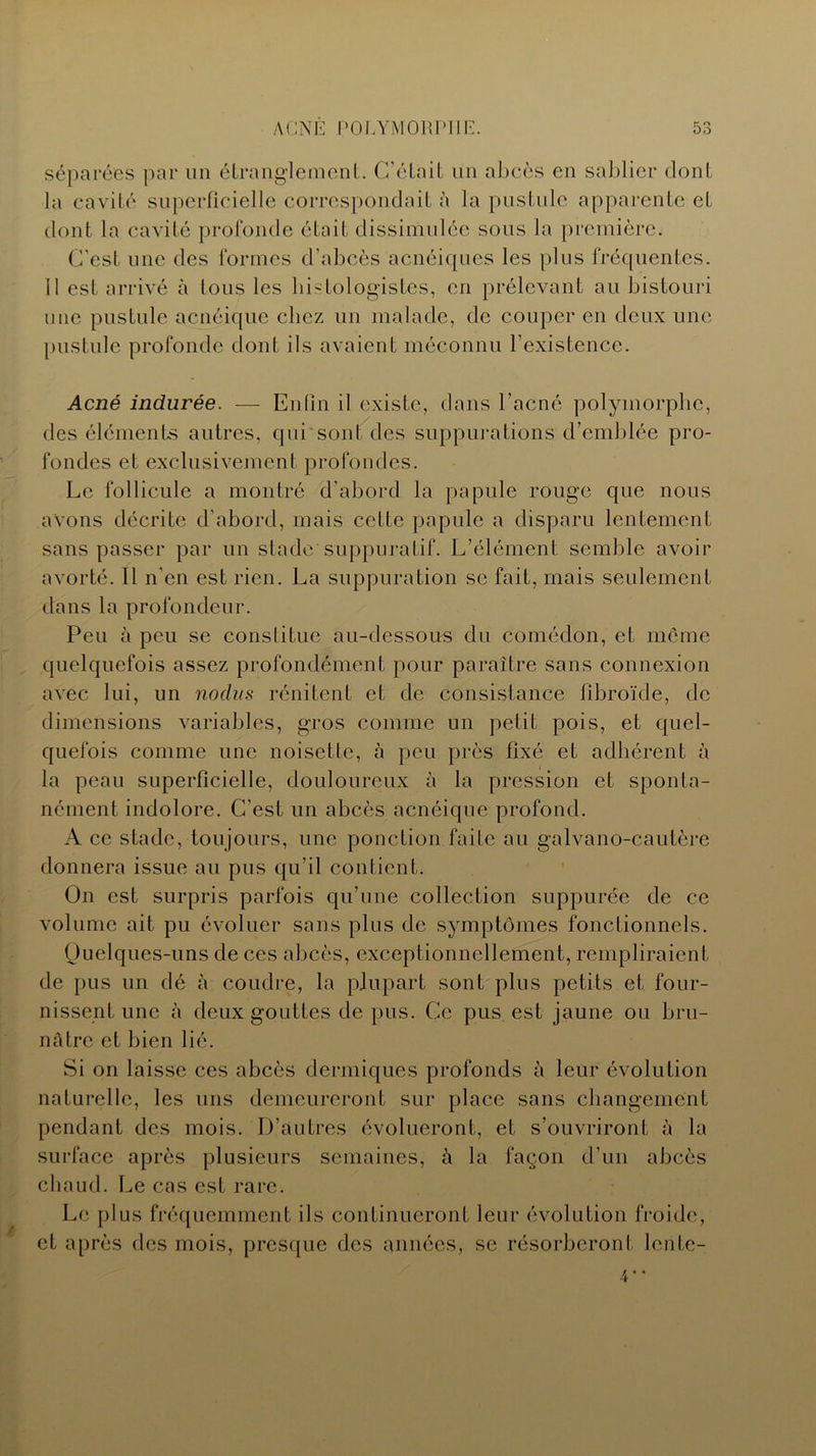 séparées par un étranglement. C’était un abcès en sablier dont la cavité superficielle correspondait à la pustule apparente et dont la cavité profonde était dissimulée sous la première. C’est une des formes d’abcès acnéiques les plus fréquentes. 11 est arrivé à tous les histologistes, en prélevant au bistouri une pustule acnéique chez un malade, de couper en deux une pustule profonde dont ils avaient méconnu l’existence. Acné indurée. — Enfin il existe, dans l’acné polymorphe, des éléments autres, qui sont des suppurations d’emblée pro- fondes et exclusivement profondes. Le follicule a montré d’abord la papule rouge que nous avons décrite d’abord, mais cette papule a disparu lentement sans passer par un stade suppuratif. L’élément semble avoir avorté. Il n’en est rien. La suppuration se fait, mais seulement dans la profondeur. Peu à peu se constitue au-dessous du comédon, et meme quelquefois assez profondément pour paraître sans connexion avec lui, un nodus rénitent et de consistance flbroïde, de dimensions variables, gros comme un petit pois, et quel- quefois comme une noisette, à peu près fixé et adhérent à la peau superficielle, douloureux à la pression et sponta- nément indolore. C’est un abcès acnéique profond. A ce stade, toujours, une ponction faite au galvano-cautère donnera issue au pus qu’il contient. On est surpris parfois qu’une collection suppurée de ce volume ait pu évoluer sans plus de symptômes fonctionnels. Quelques-uns de ces abcès, exceptionnellement, rempliraient de pus un dé à coudre, la plupart sont plus petits et four- nissent une à deux gouttes de pus. Ce pus est jaune ou bru- nâtre et bien lié. Si on laisse ces abcès dermiques profonds à leur évolution naturelle, les uns demeureront sur place sans changement pendant des mois. D’autres évolueront, et s’ouvriront à la surface après plusieurs semaines, à la façon d’un abcès chaud. Le cas est rare. Le plus fréquemment ils continueront leur évolution froide, et après des mois, presque des années, se résorberont lente-