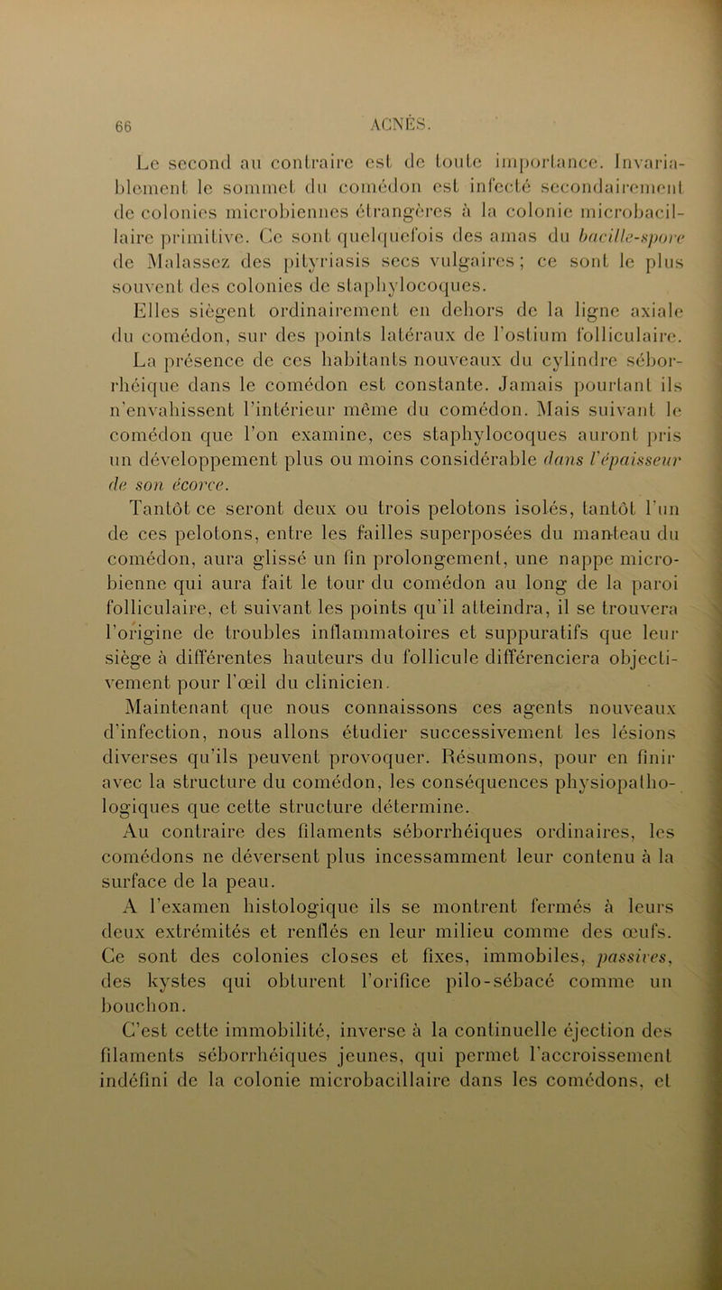 Le second au contraire est de toute importance. Invaria- blement le sommet du comédon est infecté secondairement de colonies microbiennes étrangères à la colonie rnicrobacil- laire primitive. Ce sont quelquefois des amas du bacille-spore de Malassez des pityriasis secs vulgaires; ce sont le plus souvent des colonies de staphylocoques. Elles siègent ordinairement en dehors de la ligne axiale du comédon, sur des points latéraux de l’ostium folliculaire. La présence de ces habitants nouveaux du cylindre sébor- rhéique dans le comédon est constante. Jamais pourtant ils n'envahissent l’intérieur meme du comédon. Mais suivant le comédon que l’on examine, ces staphylocoques auront pris un développement plus ou moins considérable dans l'épaisseur de son écorce. Tantôt ce seront deux ou trois pelotons isolés, tantôt l’un de ces pelotons, entre les failles superposées du manteau du comédon, aura glissé un fin prolongement, une nappe micro- bienne qui aura fait le tour du comédon au long de la paroi folliculaire, et suivant les points qu'il atteindra, il se trouvera l’origine de troubles inflammatoires et suppuratifs que leur siège à différentes hauteurs du follicule différenciera objecti- vement pour l’œil du clinicien. Maintenant que nous connaissons ces agents nouveaux d’infection, nous allons étudier successivement les lésions diverses qu’ils peuvent provoquer. Résumons, pour en finir avec la structure du comédon, les conséquences physiopatho- logiques que cette structure détermine. Au contraire des filaments séborrhéiques ordinaires, les comédons ne déversent plus incessamment leur contenu à la surface de la peau. A l’examen histologique ils se montrent fermés à leurs deux extrémités et renflés en leur milieu comme des œufs. Ce sont des colonies closes et fixes, immobiles, passives, des kystes qui obturent l’orifice pilo-sébacé comme un bouchon. C’est cette immobilité, inverse à la continuelle éjection des filaments séborrhéiques jeunes, qui permet l'accroissement indéfini de la colonie microbacillaire dans les comédons, et