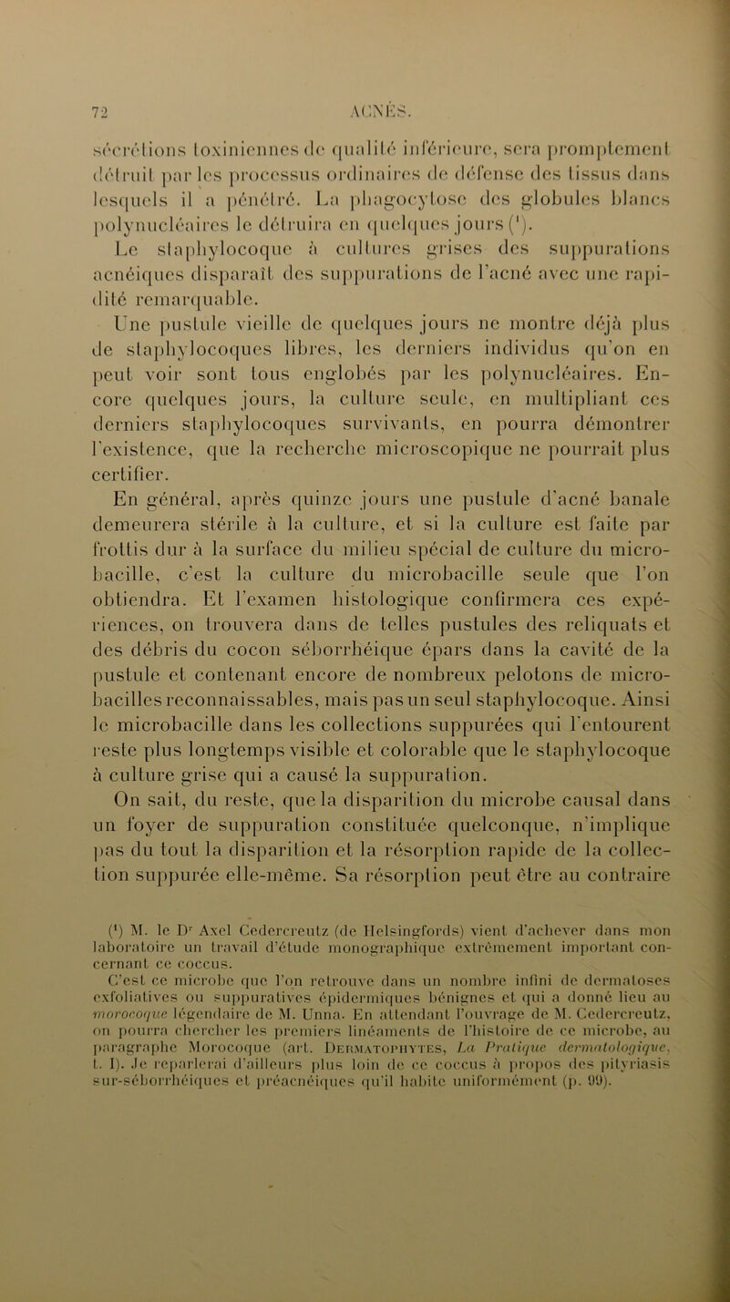 sécrétions toxiniennes de qualité inférieure, sera promptement détruit par les processus ordinaires de défense des tissus dans lesquels il a pénétré. La phagocytose des globules blancs polynucléaires le détruira en quelques jours ('). Le staphylocoque à cultures grises des suppurations acnéiques disparaît des suppurations de l’acné avec une rapi- dité remarquable. Une pustule vieille de quelques jours ne montre déjà plus de staphylocoques libres, les derniers individus qu’on en peut voir sont tous englobés par les polynucléaires. En- core quelques jours, la culture seule, en multipliant ces derniers staphylocoques survivants, en pourra démontrer l’existence, que la recherche microscopique ne pourrait plus certifier. En général, après quinze jours une pustule d’acné banale demeurera stérile à la culture, et si la culture est faite par frottis dur à la surface du milieu spécial de culture du micro- bacille, c’est la culture du microbacille seule que l’on obtiendra. Et l’examen histologique confirmera ces expé- riences, on trouvera dans de telles pustules des reliquats et des débris du cocon séborrhéique épars dans la cavité de la pustule et contenant encore de nombreux pelotons de micro- bacilles reconnaissables, mais pas un seul staphylocoque. Ainsi le microbacille dans les collections suppurées qui l'entourent reste plus longtemps visible et colorable que le staphylocoque à culture grise qui a causé la suppuration. On sait, du reste, que la disparition du microbe causal dans un foyer de suppuration constituée quelconque, n'implique pas du tout la disparition et la résorption rapide de la collec- tion suppurée elle-même. Sa résorption peut être au contraire (fi M. le Dr Axel Cedercreutz (de Helsingfords) vient d’achever dans mon laboratoire un travail d’étude monographique extrêmement important con- cernant ce coccus. C’est ce microbe que l’on retrouve dans un nombre infini de dermatoses exfoliatives ou suppuratives épidermiques bénignes et qui a donné lieu au m orocoque légendaire de M. Unna. En attendant l’ouvrage de M. Cedercreutz, on pourra chercher les premiers linéaments de l’histoire de ce microbe, au paragraphe Morocoque (art. Dermatophytes, La Pratique dermatologique. t. I). Je reparlerai d’ailleurs plus loin de ce coccus à propos des pityriasis sur-séborrhéiques et préacnéiques qu’il habite uniformément (p. 9Ü).