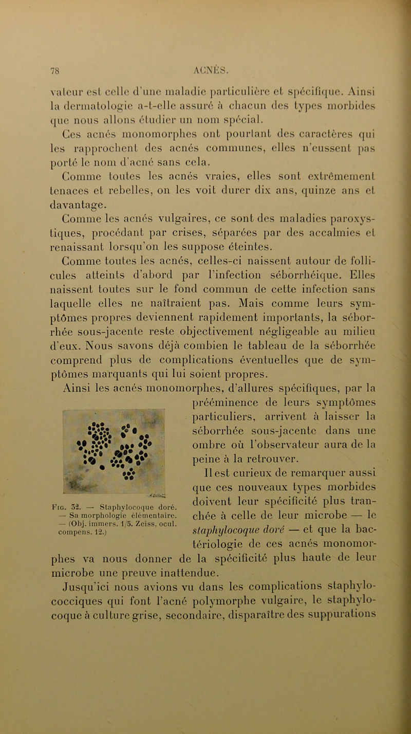 valeur est celle d’une maladie particulière et spécifique. Ainsi la dermatologie a-t-elle assuré à chacun des types morbides que nous allons étudier un nom spécial. Ces acnés monomorphes ont pourtant des caractères qui les rapprochent des acnés communes, clics n’eussent pas porté le nom d’acné sans cela. Comme toutes les acnés vraies, elles sont extrêmement tenaces et rebelles, on les voit durer dix ans, quinze ans et davantage. Comme les acnés vulgaires, ce sont des maladies paroxys- tiques, procédant par crises, séparées par des accalmies et renaissant lorsqu’on les suppose éteintes. Comme toutes les acnés, celles-ci naissent autour de folli- cules atteints d’abord par l’infection séborrhéique. Elles naissent toutes sur le fond commun de cette infection sans laquelle elles ne naîtraient pas. Mais comme leurs sym- ptômes propres deviennent rapidement importants, la sébor- rhée sous-jacente reste objectivement négligeable au milieu d’eux. Nous savons déjà combien le tableau de la séborrhée comprend plus de complications éventuelles que de sym- ptômes marquants qui lui soient propres. Ainsi les acnés monomorphes, d’allures spécifiques, par la prééminence de leurs symptômes particuliers, arrivent à laisser la séborrhée sous-jacente dans une ombre où l’observateur aura de la peine à la retrouver. Il est curieux de remarquer aussi que ces nouveaux types morbides doivent leur spécificité plus tran- chée à celle de leur microbe — le staphylocoque doré — et que la bac- tériologie de ces acnés monomor- phes va nous donner de la spécificité plus haute de leur microbe une preuve inattendue. Jusqu'ici nous avions vu dans les complications staphylo- cocciques qui font l’acné polymorphe vulgaire, le staphylo- coque à culture grise, secondaire, disparaître des suppurations Fig. 5'2. — Staphylocoque doré. — Sa morphologie élémentaire. — (Obj. immers. 1/5. Zeiss, ocul. compens. 12.)