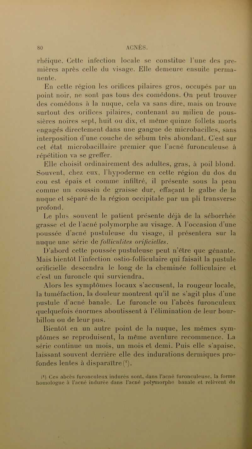 rhéique. Cette infection locale se constitue l’une des pre- mières après celle du visage. Elle demeure ensuite perma- nente. En cette région les orifices pilaires gros, occupés par un point noir, ne sont pas tous des comédons. On peut trouver des comédons à la nuque, cela va sans dire, mais on trouve surtout des orifices pilaires, contenant au milieu de pous- sières noires sept, huit ou dix, et meme quinze follets morts engagés directement dans une gangue de microbacilles, sans interposition d’une couche de sébum très abondant. C’est sur cet état microbacillaire premier que l’acné furonculeuse à répétition va se greffer. Elle choisit ordinairement des adultes, gras, à poil blond. Souvent, chez eux, l’hypoderme en cette région du dos du cou est épais et comme infiltré, il présente sous la peau comme un coussin de graisse dur, effaçant le galbe de la nuque et séparé de la région occipitale par un pli transverse profond. Le plus souvent le patient présente déjà de la séborrhée grasse et de l’acné polymorphe au visage. A l’occasion d’une poussée d’acné pustuleuse du visage, il présentera sur la nuque une série de folliculites orificielles. D’abord cette poussée pustuleuse peut n’être que gênante. Mais bientôt l’infection ostio-folliculaire qui faisait la pustule orificielle descendra le long de la cheminée folliculaire et c’est un furoncle qui surviendra. Alors les symptômes locaux s’accusent, la rougeur locale, la tuméfaction, la douleur montrent qu’il ne s’agit plus d’une pustule d’acné banale. Le furoncle ou l’abcès furonculeux quelquefois énormes aboutissent à l’élimination de leur bour- billon ou de leur pus. Bientôt en un autre point de la nuque, les mêmes sym- ptômes se reproduisent, la même aventure recommence. La série continue un mois, un mois et demi. Puis elle s'apaise, laissant souvent derrière elle des indurations dermiques pro- fondes lentes à disparaître (*). (*) Ces abcès furonculeux indurés sont, dans l’acné furonculeuse, la forme homologue à l’acné indurée dans l’acné polymorphe banale et relèvent du