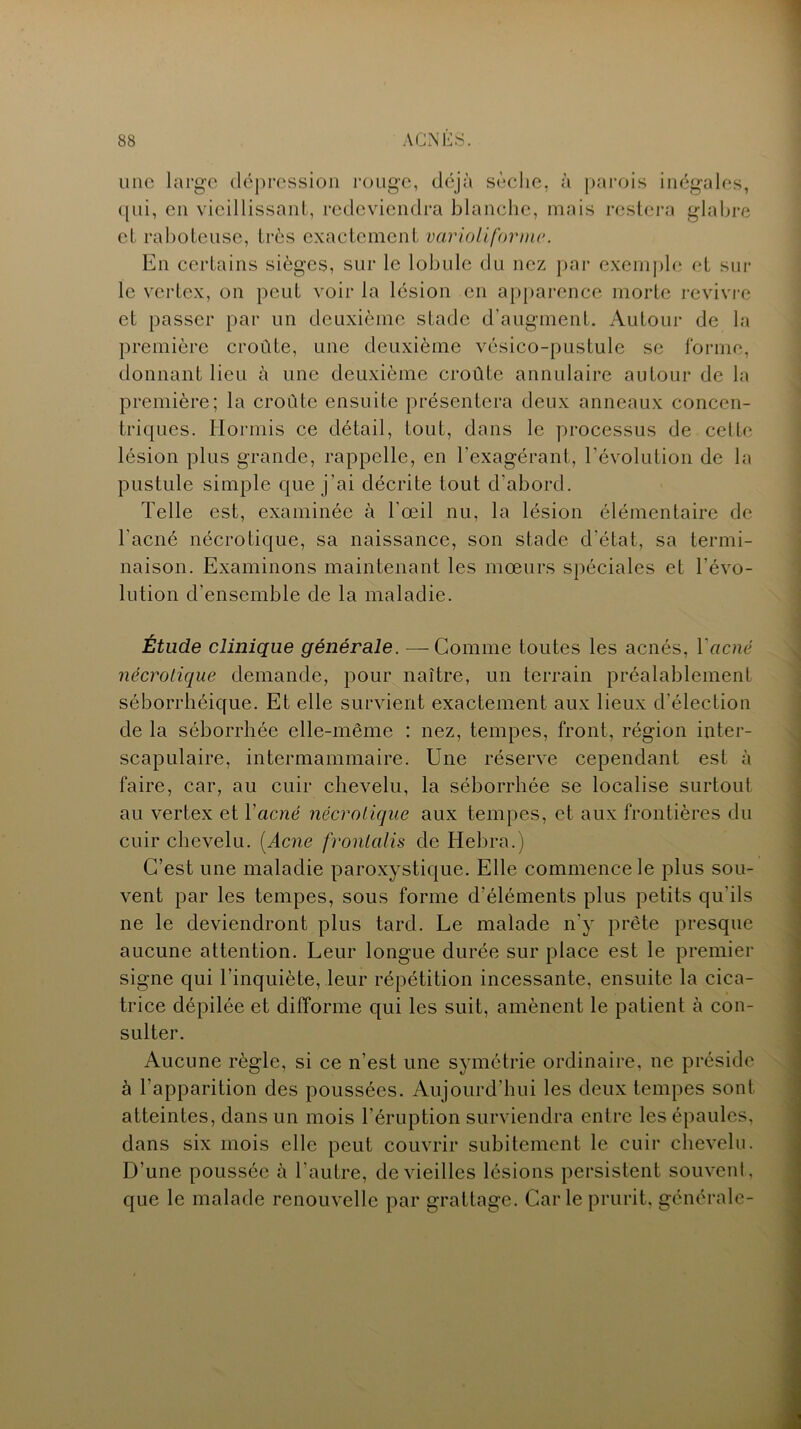 une large dépression rouge, déjà sèche, à parois inégales, qui, en vieillissant, redeviendra blanche, mais restera glabre cl raboteuse, très exactement variait (orme. En certains sièges, sur le lobule du nez par exemple et sur le vertex, on peut voir la lésion en apparence morte revivre et passer par un deuxième stade d’augment. Autour de la première croûte, une deuxième vésico-pustule se forme, donnant lieu à une deuxième croûte annulaire autour de la première; la croûte ensuite présentera deux anneaux concen- triques. Hormis ce détail, tout, dans le processus de celte lésion plus grande, rappelle, en l’exagérant, l’évolution de la pustule simple que j’ai décrite tout d’abord. Telle est, examinée à l’œil nu, la lésion élémentaire de l'acné nécrotique, sa naissance, son stade d’état, sa termi- naison. Examinons maintenant les mœurs spéciales et l’évo- lution d’ensemble de la maladie. Étude clinique générale. —Comme toutes les acnés, Y acné nécrotique demande, pour naître, un terrain préalablement séborrhéique. Et elle survient exactement aux lieux d’élection de la séborrhée elle-même : nez, tempes, front, région inter- scapulaire, intermammaire. Une réserve cependant est à faire, car, au cuir chevelu, la séborrhée se localise surtout au vertex et Yacné nécrotique aux tempes, et aux frontières du cuir chevelu. [Acné fronlalis de ITebra.) C’est une maladie paroxystique. Elle commence le plus sou- vent par les tempes, sous forme d’éléments plus petits qu'ils ne le deviendront plus tard. Le malade n'y prête presque aucune attention. Leur longue durée sur place est le premier signe qui l’inquiète, leur répétition incessante, ensuite la cica- trice dépilée et difforme qui les suit, amènent le patient à con- sulter. Aucune règle, si ce n’est une symétrie ordinaire, ne préside à l’apparition des poussées. Aujourd’hui les deux tempes sont atteintes, dans un mois l’éruption surviendra entre les épaules, dans six mois elle peut couvrir subitement le cuir chevelu. D’une poussée à l’autre, de vieilles lésions persistent souvent, que le malade renouvelle par grattage. Carie prurit, générale-