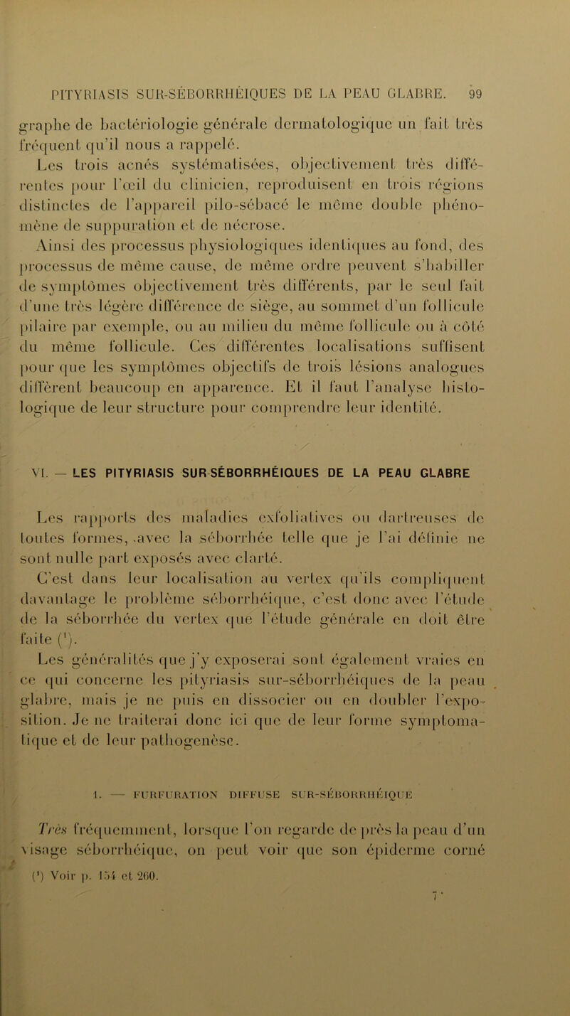 graphe de bactériologie générale dermatologique un fait très fréquent qu’il nous a rappelé. Les trois acnés systématisées, objectivement très diffé- rentes pour l’œil du clinicien, reproduisent en trois régions distinctes de l’appareil pilo-sébacé le môme double phéno- mène de suppuration et de nécrose. Ainsi des processus physiologiques identiques au fond, des processus de même cause, de même ordre peuvent s’habiller tle symptômes objectivement très différents, par le seul fait d’une très légère différence de siège, au sommet d’un follicule pilaire par exemple, ou au milieu du même follicule ou à côté du même follicule. Ces différentes localisations suffisent pour que les symptômes objectifs de trois lésions analogues diffèrent beaucoup en apparence. Et il faut l’analyse histo- logique de leur structure pour comprendre leur identité. VI. — LES PITYRIASIS SUR SÉBORRHÉIQUES DE LA PEAU GLABRE Les rapports des maladies exfoliatives ou dartreuses de lotîtes formes, .avec la séborrhée telle que je Lai définie ne sont nulle part exposés avec clarté. C’est dans leur localisation au vertex qu’ils compliquent davantage le problème séborrhéique, c’est donc avec l'étude de la séborrhée du vertex que l’étude générale en doit être Les généralités que j’y exposerai sont également vraies en ce qui concerne les pityriasis sur-séborrhéiques de la peau glabre, mais je ne puis en dissocier ou en doubler l’expo- sition. Je ne traiterai donc ici que de leur forme symptoma- tique et de leur pathogenèse. F U R F U RATION DIFFUSE SUR-SEBORRHEIQUE Très fréquemment, lorsque l’on regarde de près la peau d’un visage séborrhéique, on peut voir que son épiderme corné (*) Voir p. 154 cl 260. i