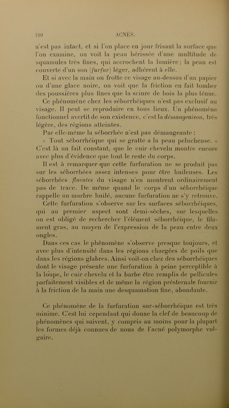 n'est pas intact, et si l’on place en jour frisant la surface que l'on examine, on voit la peau hérissée d’une multitude de squamules très lines, qui accrochent la lumière; la peau est couverte d'un son (fur fur) léger, adhérent à elle. Et si avec la main on frotte ce visage au-dessus d’un papier ou d’une glace noire, on voit que la friction en fait tomber des poussières plus fines que la sciure de bois la plus ténue. Ce phénomène chez les séborrhéiques n’est pas exclusif au visage. 11 peut se reproduire en tous lieux. Un phénomène fonctionnel avertit de son existence, c’est la démangeaison, très légère, des régions atteintes. Par elle-même la séborrhée n’est pas démangeante : « Tout séborrhéique qui se gratte a la peau pelucheuse. » C’est là un fait constant, que le cuir chevelu montre encore avec plus d’évidence que tout le reste du corps. Il est à remarquer que cette furfuration ne se produit pas sur les séborrhées assez intenses pour être huileuses. Les séborrhées fluentes du visage n’en montrent ordinairement pas de trace. De même quand le corps d'un séborrhéique rappelle un marbre huilé, aucune furfuration ne s’y retrouve. Cette furfuration s’observe sur les surfaces séborrhéiques, qui au premier aspect sont demi-sèches, sur lesquelles on est obligé de rechercher l’élément séborrhéique, le fila- ment gras, au moyen de l’expression de la peau entre deux ongles. Dans ces cas le phénomène s’observe presque toujours, et avec plus d’intensité dans les régions chargées de poils que dans les régions glabres. Ainsi voit-on chez des séborrhéiques dont le visage présente une furfuration à peine perceptible à la loupe, le cuir chevelu et la barbe être remplis de pellicules parfaitement visibles et de même la région présternale fournir à la friction de la main une desquamation fine, abondante. Ce phénomène de la furfuration sur-séborrhéique est très minime. C’est lui cependant qui donne la clef de beaucoup de phénomènes qui suivent, y compris au moins pour la plupart les formes déjà connues de nous de l’acné polymorphe vul- gaire. O