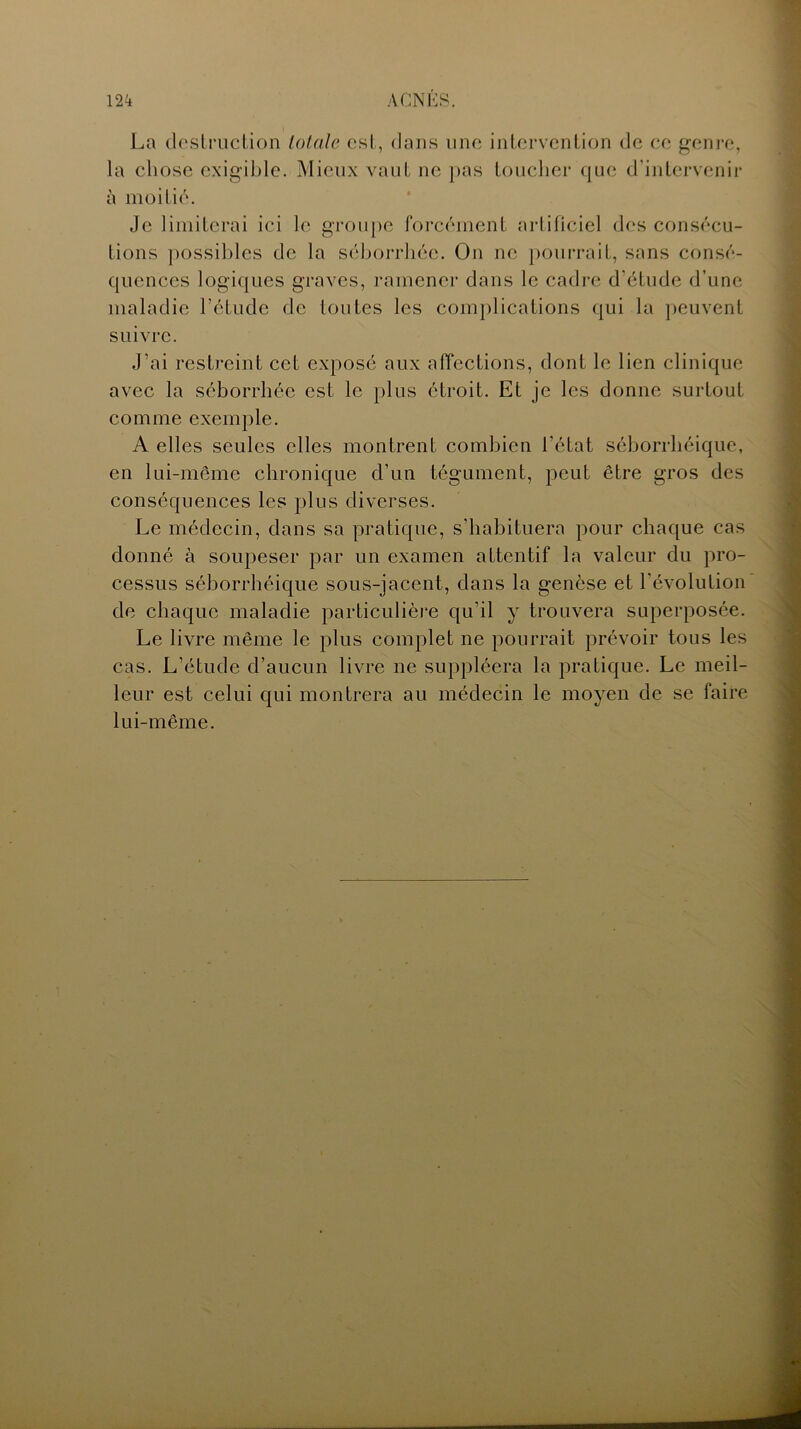 La destruction totale est, dans une intervention de ce genre, la chose exigible. Mieux vaut ne pas toucher que d'intervenir à moitié. Je limiterai ici le groupe forcément artificiel des consécu- tions possibles de la séborrhée. On ne pourrait, sans consé- quences logiques graves, ramener dans le cadre d'étude d’une maladie l’étude de toutes les complications qui la peuvent suivre. J’ai restreint cet exposé aux affections, dont le lien clinique avec la séborrhée est le plus étroit. Et je les donne surtout comme exemple. A elles seules elles montrent combien l’état séborrhéique, en lui-même chronique d’un tégument, peut être gros des conséquences les plus diverses. Le médecin, dans sa pratique, s'habituera pour chaque cas donné à soupeser par un examen attentif la valeur du pro- cessus séborrhéique sous-jacent, dans la genèse et l'évolution de chaque maladie particulière qu’il y trouvera superposée. Le livre même le plus complet ne pourrait prévoir tous les cas. L’étude d’aucun livre ne suppléera la pratique. Le meil- leur est celui qui montrera au médecin le moyen de se faire lui-même.