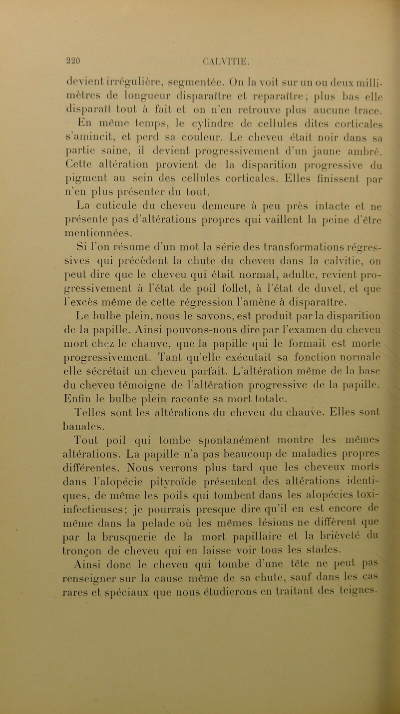 devient irrégulière, segmentée. On la voit sur un ou deux milli- mètres de longueur disparaître et reparaître; plus bas elle disparaît tout à fait et on n’en retrouve plus aucune trace. En môme temps, le cylindre de cellules dites corticales s'amincit, et perd sa couleur. Le cheveu était noir dans sa partie saine, il devient progressivement d’un jaune ambré. Cette altération provient de la disparition progressive du pigment au sein des cellules corticales. Elles finissent par n’en plus présenter du tout. La cuticule du cheveu demeure à peu près intacte et ne présente pas d’altérations propres qui vaillent la peine d'être mentionnées. Si l'on résume d’un mot la série des transformations régres- sives qui précèdent la chute du cheveu dans la calvitie, on peut dire que le cheveu qui était normal, adulte, revient pro- gressivement à l’état de poil follet, à l’état de duvet, et que l’excès même de cette régression l’amène à disparaître. Le bulbe plein, nous le savons, est produit par la disparition de la papille. Ainsi pouvons-nous dire par l’examen du cheveu mort chez le chauve, que la papille qui le formait est morte progressivement. Tant qu’elle exécutait sa fonction normale elle sécrétait un cheveu parfait. L’altération même de la base du cheveu témoigne de l’altération progressive de la papille. Enfin le bulbe plein raconte sa mort totale. Telles sont les altérations du cheveu du chauve. Elles sont banales. Tout poil qui tombe spontanément montre les mêmes altérations. La papille n'a pas beaucoup de maladies propres différentes. Nous verrons plus tard que les cheveux morts dans l’alopécie pityroïde présentent des altérations identi- ques, de même les poils qui tombent dans les alopécies toxi- infectieuses ; je pourrais presque dire qu’il en est encore de même dans la pelade où les mêmes lésions ne diffèrent que par la brusquerie de la mort papillaire et la brièveté du tronçon de cheveu qui en laisse voir tous les stades. Ainsi donc le cheveu qui tombe d'une tête ne peut pas renseigner sur la cause même de sa chute, sauf dans les cas rares et spéciaux que nous étudierons en traitant des teignes.