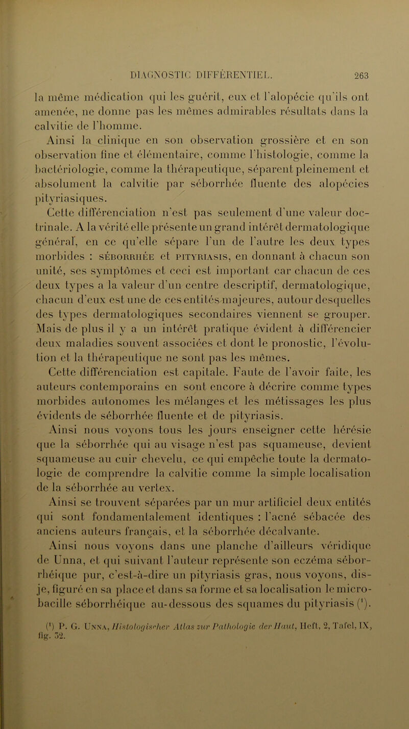 la même médication qui les guérit, eux et l'alopécie qu'ils ont amenée, ne donne pas les mêmes admirables résultats dans la calvitie de l’homme. Ainsi la clinique en son observation grossière et en son observation line et élémentaire, comme l'histologie, comme la bactériologie, comme la thérapeutique, séparent pleinement et absolument la calvitie par séborrhée lluente des alopécies pityriasiques. Cette différenciation n'est pas seulement d’une valeur doc- trinale. A la vérité elle présente un grand intérêt dermatologique général, en ce qu’elle sépare l’un de l’autre les deux types morbides : séborrhée et pityriasis, en donnant à chacun son unité, ses symptômes et ceci est important car chacun de ces deux types a la valeur d’un centre descriptif, dermatologique, chacun d’eux estime de ces entités majeures, autour desquelles des types dermatologiques secondaires viennent se grouper. Mais de plus il y a un intérêt pratique évident à différencier deux maladies souvent associées et dont le pronostic, l’évolu- tion et la thérapeutique ne sont pas les mêmes. Cette différenciation est capitale. Faute de l’avoir faite, les auteurs contemporains en sont encore à décrire comme types morbides autonomes les mélanges et les métissages les plus évidents de séborrhée lluente et de pityriasis. Ainsi nous voyons tous les jours enseigner cette hérésie que la séborrhée qui au visage n’est pas squameuse, devient squameuse au cuir chevelu, ce qui empêche toute la dermato- logie de comprendre la calvitie comme la simple localisation de la séborrhée au vertex. Ainsi se trouvent séparées par un mur artificiel deux entités qui sont fondamentalement identiques : l’acné sébacée des anciens auteurs français, et la séborrhée décalvante. Ainsi nous voyons dans une planche d’ailleurs véridique de Unna, et qui suivant l’auteur représente son eczéma sébor- rhéique pur, c’est-à-dire un pityriasis gras, nous voyons, dis- je, figuré en sa place et dans sa forme et sa localisation le micro- bacille séborrhéique au-dessous des squames du pityriasis (*). (*) P. G. Unna, Histologisrher Atlas zur Pathologie clerllaut, Ilcfl, 2, Tafcl, IX, fig. 32.