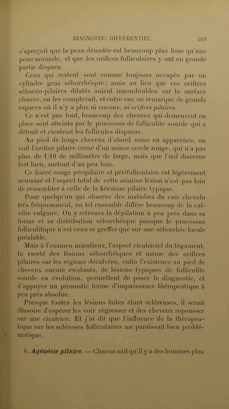 s’aperçoit que la peau dénudée est beaucoup plus lisse qu’une peau normale, et que les orifices folliculaires y ont en grande partie disparu. Ceux qui restent sont comme toujours occupés par un cylindre gras séborrhéique ; mais au lieu que ces orifices sébacéo-pilaires dilatés soient innombrables sur la surface chauve, on les compterait, et entre eux on remarque de grands espaces où il n’y a plus ni cocons, ni orifices pilaires. Ce n'est pas tout, beaucoup des cheveux qui demeurent en place sont atteints par le processus de folliculite sourde qui a détruit et cicatrisé les follicules disparus. Au pied de longs cheveux d'abord sains en apparence, on voit l’orifice pilaire cerné d’un mince cercle rouge, qui n’a pas plus de 1/10 de millimètre de large, mais que l’œil discerne fort bien, surtout d’un peu loin. Ce liséré rouge péripilaire et périfolliculaire est légèrement acuminé et l’aspect total de cette minime lésion n’est pas loin de ressembler à celle de la kératose pilaire typique. Pour quelqu’un qui observe des maladies du cuir chevelu très fréquemment, un tel ensemble diffère beaucoup de la cal- vitie vulgaire. On y retrouve la dépilation à peu près dans sa forme et sa distribution séborrhéique puisque le processus folliculitique n’est venu se greffer que sur une séborrhée locale préalable. Mais à l’examen minutieux, l’aspect cicatriciel du tégument, la rareté des lésions séborrhéiques et même des orifices pilaires sur les régions décalvées, enfin l’existence au pied de cheveux encore existants, de lésions typiques de folliculite sourde en évolution, permettent de poser le diagnostic, et d'appuyer un pronostic ferme d’impuissance thérapeutique à peu près absolue. Presque toutes les lésions faites étant scléreuses, il serait illusoire d’espérer les voir régresser et des cheveux repousser sur une cicatrice. Et j’ai dit que l'influence de la thérapeu- tique sur les scléroses folliculaires me paraissait bien problé- matique. (3. Agénésie pilaire. — Chacun sait qu'il y a des hommes plus