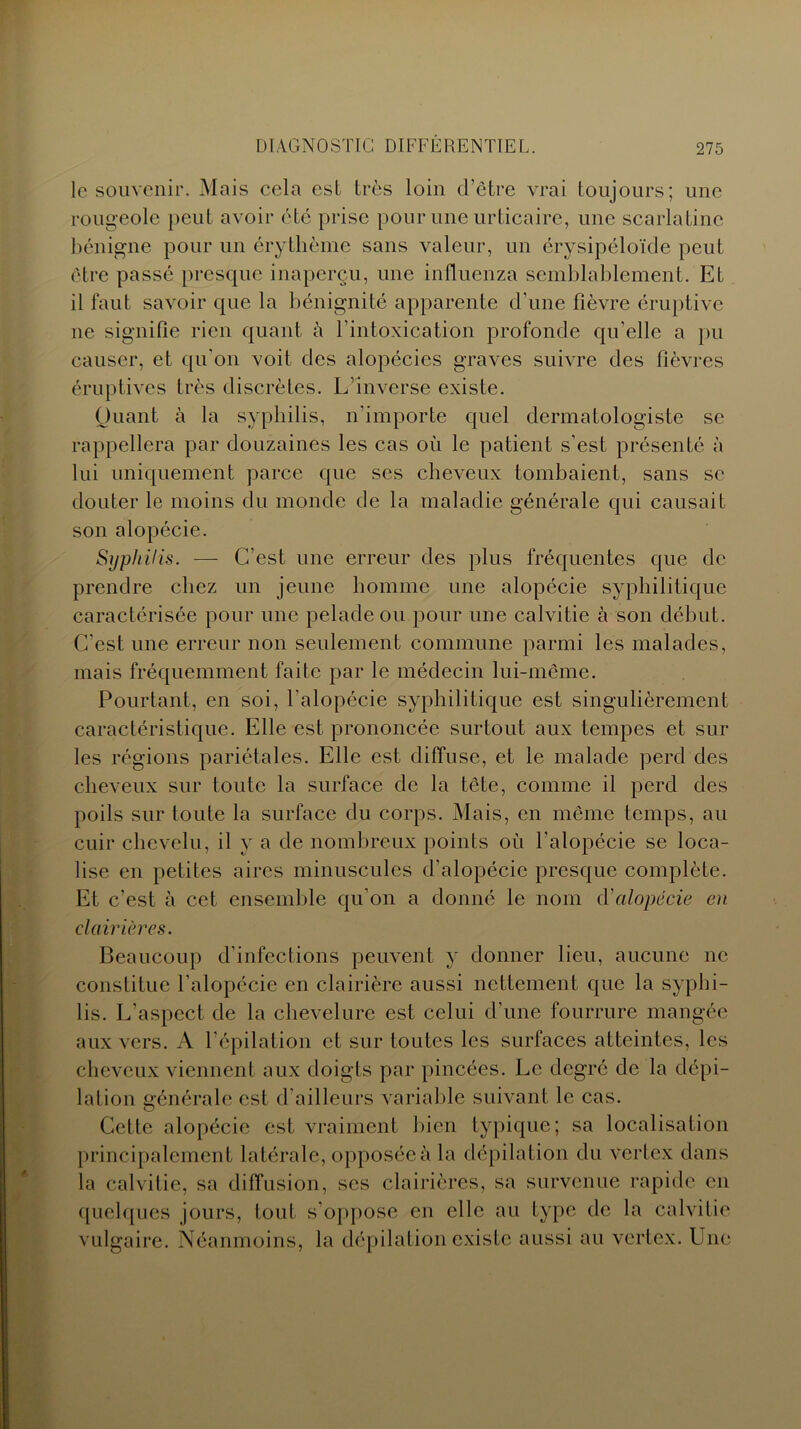 le souvenir. Mais cela est très loin d’être vrai toujours; une rougeole peut avoir été prise pour une urticaire, une scarlatine bénigne pour un érythème sans valeur, un érysipéloïde peut être passé presque inaperçu, une inlluenza semblablement. Et il faut savoir que la bénignité apparente d'une fièvre éruptive ne signifie rien quant à l’intoxication profonde qu’elle a pu causer, et qu’on voit des alopécies graves suivre des fièvres éruptives très discrètes. L’inverse existe. Quant à la syphilis, n’importe quel dermatologiste se rappellera par douzaines les cas où le patient s’est présenté à lui uniquement parce que ses cheveux tombaient, sans se douter le moins du monde de la maladie générale qui causait son alopécie. Syphilis. — C’est une erreur des plus fréquentes que de prendre chez un jeune homme une alopécie syphilitique caractérisée pour une pelade ou pour une calvitie à son début. C’est une erreur non seulement commune parmi les malades, mais fréquemment faite par le médecin lui-même. Pourtant, en soi, l’alopécie syphilitique est singulièrement caractéristique. Elle est prononcée surtout aux tempes et sur les régions pariétales. Elle est diffuse, et le malade perd des cheveux sur toute la surface de la tête, comme il perd des poils sur toute la surface du corps. Mais, en même temps, au cuir chevelu, il y a de nombreux points où l’alopécie se loca- lise en petites aires minuscules d'alopécie presque complète. Et c’est à cet ensemble qu’on a donné le nom d'alopécie en clairières. Beaucoup d’infections peuvent y donner lieu, aucune ne constitue l’alopécie en clairière aussi nettement que la syphi- lis. L'aspect de la chevelure est celui d’une fourrure mangée aux vers. A l’épilation et sur toutes les surfaces atteintes, les cheveux viennent aux doigts par pincées. Le degré de la dépi- lation générale est d’ailleurs variable suivant le cas. Cette alopécie est vraiment bien typique; sa localisation principalement latérale, opposée à la dépilation du vcrtex dans la calvitie, sa diffusion, ses clairières, sa survenue rapide en quelques jours, tout s’oppose en elle au type de la calvitie vulgaire. Néanmoins, la dépilation existe aussi au vertex. Une